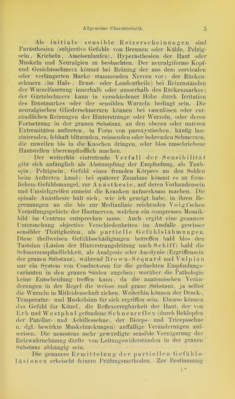 Als initiale sensible Reiz er sc hei nun gen sind Parästhesien (subjective Gefühle von Brennen oder Kuhle. Pelzig- sein, Kriebeln, Ameisenlaufen), Hyperästhesien der Haut oder Muskeln und Neuralgien zu beobachten. Der neuralgiforme Kopf- nnd Gesichtsschmei z kömmt bei Reizung der aus dem eervicalen oder verlängerten Marke stammenden Nerven vor; der Rücken- schmerz (im Hals-. Brust- oder Lendentheilc) bei Reizzuständen <lcr Wurzelfaserung innerhalb oder ausserhalb des Rückenmarkes: der Gürtelschmerz kann in verschiedener Höhe durch Irritation des Brustmarkes oder der sensiblen Wurzeln bedingt sein. Die neuralgischen Gliederschmerzen können bei vasculüscn oder ent- zündlichen Reizungen der Hinterstränge oder Wurzeln, oder deren Fortsetzung in der grauen Substanz, an den oberen oder unteren Extremitäten auftreten, in Form von paroxystischen, häufig lan- zinirendcn. lebhaft blitzenden, reissenden oder bohrenden Schmerzen, die zuweilen bis in die Knochen dringen, oder blos umschriebene Hautstellen überempfindlich machen. Der weiterhin eintretende Verfall der Sensibilität gibt sieh anfänglich als Abstumpfung der Empfindung, als Taub- s^in, Pelzigsein, Gefühl eines fremden Körpers an den Sohlen beim Auftreten kund: bei späterer Zunahme kömmt es zu förm- lichem Gefühlsmangel, zur Anästhesie, auf deren Vorhandensein und Umsichgreifen zumeist die Kranken aufmerksam machen. Die spinale Anästhesie hält sich, wie ich gezeigt habe, in ihren Be- grenzungen an die bis zur Medianlinie reichenden Voigt'schen Verästlungsgebiete der Hautnerven, welchen ein compresses Mosaik- bild im Centrum entsprechen muss. Auch ergibt eine genauere Untersuchung objective Verschiedenheiten im Ausfälle gewisser sensibler Thätigkeiten, als partielle Gefühlslähmungen. Diese theilweisen Gefühlsschädigungen betreffen bald blos den Tastsinn (Läsion der Hinterstrangsleitung nach Schiff) bald die Schmerzempfindlichkeit, als Analgesie oder Anodynie (Ergriffensein der grauen Substanz), während B r o w n - S e q u a r d und V u 1 p i a n nur ein System von Conductoren für die gedachten Empfindungs- varianten in den grauen Säulen zugeben; worüber die Pathologie keine Entscheidung treffen kann, da die anatomischen Verän- derungen in der Regel die weisse und graue Substanz, ja selbst die Wurzeln in Mitleidenschaft ziehen. Weiterhin können der Druck-, Temperatur- und Muskelsinn für sich ergriffen sein. Ebenso können das Gefühl für Kitzel, die Kofiexerregbarkeit der Haut, der um E r b und W e s tp h a 1 gefundene S e h n eure fl e x (durch Beklopfen der Patellar- und Achillessehne, der Biccps- und Tricepssehne u. dgl. bewirkte Muskelzuckungeri) auffällige Veränderungen auf- weisen. Die neuestens mehr gewürdigte sensible Verzögerung der Reizwahrnehmung dürfte von Leitungswiderständen in der grauen Substanz abhängig sein. Die genauere E r mittel u n g der partiell e n G efü h 1 s- läsionen erheischt feinere Prüfungsmethoden. Zur Bestimmung 1 *