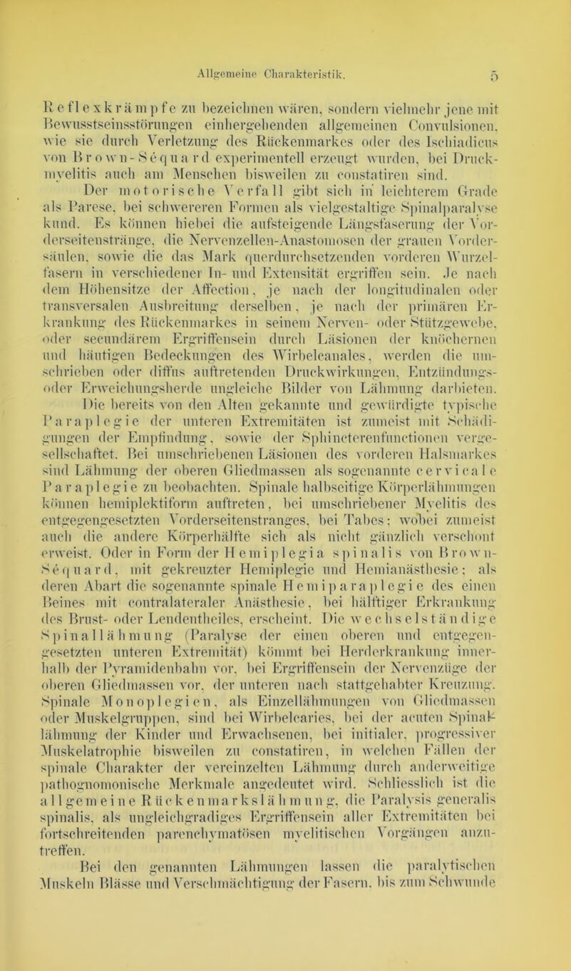 O R efl exk r ü m p fc zu bezeichnen wären, sondern vielmehr jene mit Bewusstseinsstörungen einliergebenden allgemeinen Convulsionen. wie sie durch Verletzung des Rückenmarkes oder des Ischiadicus von Brown-Sequard experimentell erzeugt wurden, bei Druck- myelitis auch am Menschen bisweilen zu constatiren sind. Der motorische Verfall gibt sich in leichterem Grade als Parese, bei schwereren Formen als vielgestaltige Spinalparalyse kund. Es können hiebei die aufsteigende Längsfaserung der Vor- derseitenstränge, die Nervenzellen-Anastomosen der grauen Vorder- säulen, sowie die das Mark querdurchsetzenden vorderen Wurzel- fasern in verschiedener In- und Extensität ergriffen sein. Je nach dem Höhensitze der Affection, je nach der longitudinalen oder transversalen Ausbreitung derselben. je nach der primären Er- krankung des Rückenmarkes in seinem Nerven- oder Stützgewcbe. oder secundärem Ergriffensein durch Läsionen der knöchernen und häutigen Bedeckungen des Wirbelcanales, werden die um- schrieben oder diffus auftretenden Druckwirkungen, Entzündungs- oder Erweichungsherde ungleiche Bilder von Lähmung darbieten. 1 >ie bereits von den Alten gekannte und gewürdigte typische Paraplegie der unteren Extremitäten ist zumeist mit Schädi- gungen der Empfindung, sowie der Sphincterenfunctionen verge- sellschaftet. Bei umschriebenen Läsionen des vorderen Halsmarkes sind Lähmung der oberen Gliedmassen als sogenannte cervical e Paraplegie zu beobachten. Spinale halbseitige Körperlähmungen können hemiplektiform auftreten, bei umschriebener Myelitis des entgegengesetzten Vorderseitenstranges, bei Tabes: wobei zumeist auch die andere Körperhälfte sich als nicht gänzlich verschont erweist. Oder in Form der H emi p 1 egi a sp i na 1 i s von Bro w n- Sequard. mit gekreuzter Hemiplegie und Hemianästhesie: als deren Abart die sogenannte spinale Hem i pa raplegie des einen Beines mit contralateraler Anästhesie, bei hälftiger Erkrankung des Brust- oder Lendentheiles, erscheint. Die wechs eist än d ige Spinal lä hmung (Paralyse der einen oberen und entgegen- gesetzten unteren Extremität) kömmt bei Herderkrankung inner- halb der Pyramidenbahn vor. bei Ergriffensein der Nervcnzüge der oberen Gliedmassen vor, der unteren nach stattgehabter Kreuzung. Spinale Monoplegien, als Einzellähmungen von Gliedmassen oder Muskelgruppen, sind bei Wirbelcaries, bei der acuten SpinaP lälnnung der Kinder und Erwachsenen, bei initialer, progressiver Muskelatrophie bisweilen zu constatiren, in welchen Fällen der spinale Charakter der vereinzelten Lähmung durch anderweitige pathognomonische Merkmale angedeutet wird. Schliesslich ist die a 11 gern eine R iie k enma r ks 1 ä h m u n g, die Paralysis generalis spinalis, als ungleichgradiges Ergriffensein aller Extremitäten bei fortschreitenden parenchymatösen myelitischen Vorgängen anzu- treffen. Bei den genannten Lähmungen lassen die paralytischen Muskeln Blässe und Verschmächtigung der Fasern, bis zum Schwunde