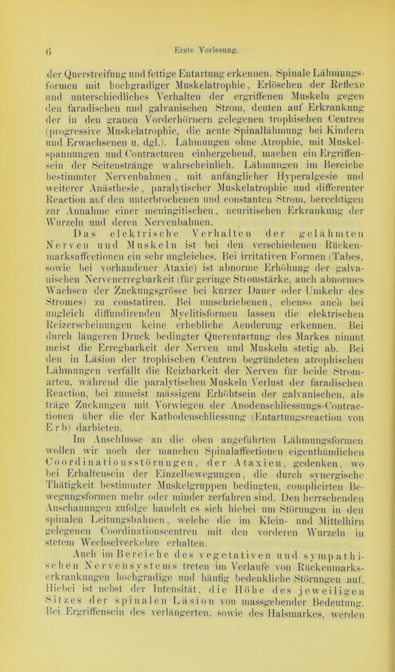 der Querstreifung und fettige Entartung erkennen. Spinale Lähmungs- fonnen mit hochgradiger Muskelatrophie, Erlöschen der Reflexe und unterschiedliches Verhalten der ergriffenen Muskeln gegen den faradischen und galvanischen Strom, deuten auf Erkrankung der in den grauen Vorderhörnern gelegenen trophischen Centren (progressive Muskelatrophie, die acute Spinallähmung bei Kindern und Erwachsenen u. dgl.). Lähmungen ohne Atrophie, mit Muskel- spannungen und Contracturen einhergehend, machen ein Ergriffen- sein der Seitenstränge wahrscheinlich. Lähmungen im Bereiche bestimmter Nervenbahnen , mit anfänglicher Hvperalgesie und weiterer Anästhesie, paralytischer Muskelatrophie und differenter Reaction auf den unterbrochenen und constanten Strom, berechtigen zur Annahme einer meningitischen, ncuritischen Erkrankung der Wurzeln und deren Nervenbahnen. Das elektrische Verhalten der gelähmten Nerven und Muskeln ist bei den verschiedenen Rücken- marksaffectionen ein sehr ungleiches. Bei imitativen Formen (Tabes, sowie bei vorhandener Ataxie) ist abnorme Erhöhung der galva- nischen Nervenerregbarkeit (für geringe Stromstärke, auch abnormes Wachsen der Zuckungsgrösse bei kurzer Dauer oder Umkehr des Stromes) zu constatiren. Bei umschriebenen. ebenso auch bei ungleich diffundirenden Myelitisformen lassen die elektrischen Reizerscheinungen keine erhebliche Aenderung erkennen. Bei durch längeren Druck bedingter Querentartung des Markes nimmt meist die Erregbarkeit der Nerven und Muskeln stetig ab. Bei den in Läsion der trophischen Centren begründeten atrophischen Lähmungen verfällt die Reizbarkeit der Nerven für beide Strom- arten, während die paralytischen Muskeln Verlust der faradischen Reaction, bei zumeist massigem Erhöhtsein der galvanischen, als träge Zuckungen mit Vor wiegen der Anodenschliessungs-Contrac- tionen über die der Kathodenschliessung (Entartungsreaction von E r b) darbieten. Im Anschlüsse an die oben angeführten Lähmungsformen wollen wir noch der manchen Spinalaffectioncn eigenthümlichen Coordinationsstörungen, der Ataxien, gedenken, wo bei Erhaltensein der Einzelbewegungen, die durch synergische Tlmtigkeit bestimmter Muskelgruppen bedingten, complicirten Be- wegungsformen mehr oder minder zerfahren sind. Den herrschenden Anschauungen zufolge handelt es sich hiebei um Störungen in den spinalen Leitungsbahnen, welche die im Klein- und Mittelhirn gelegenen Coordinationscentren mit den vorderen Wurzeln in stetem Wechselverkehre erhalten. Auch im Bereiche des vegetativen und sympathi- schen Nervensystems treten im Verlaufe von Rückenmarks- erkrankungen hochgradige und häufig bedenkliche Störungen auf. Hiebei ist nebst der Intensität, die Höhe des jeweiligen Sitzes der spinalen Läsion von massgebender Bedeutung. Bei Ergriffensein des verlängerten, sowie des Halsmarkes, werden