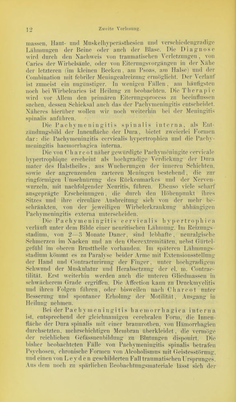 rnassen, Haut- und Muskelhyperästhesien und verschiedengradige Lähmungen der Heine oder auch der Blase. Die Diagnose wird durch den Nachweis von traumatischen Verletzungen, von Caries der Wirbelsäule, oder von Eiterungsvorgängen in der Nähe der letzteren (im kleinen Becken, am Psoas, am Halse) und der Combination mit febriler Meningealreizung ermöglicht. Der Verlauf ist zumeist ein ungünstiger. In wenigen Fällen. am häutigsten noch bei Wirbelcaries ist Heilung zu beobachten. Die Therapie wird vor Allem den primären Eiterungsproccss zu beeinflussen suchen, dessen Schicksal auch das der Pachymeningitis entscheidet. Näheres hierüber wollen wir noch weiterhin bei der Meningitis spinalis anführen. Die Pachymeningitis spinalis interna, als Ent- zündungsbild der Innenfläche der Dura, bietet zweierlei Formen dar: die Pachymeningitis cervicalis hypertrophica und die Pachy- meningitis haemorrhagica interna. Die von Cli arcot näher gewürdigte Pachymeningite cervicale hypertrophique erscheint als hochgradige Verdickung der Dura mater des Halstheiles, aus Wucherungen der inneren Schichten, sowie der angrenzenden zarteren Meningen bestehend, die zur ringförmigen Umschnürung des Rückenmarkes und der Nerven- wurzeln, mit nachfolgender Neuritis, führen. Ebenso viele scharf ausgeprägte Erscheinungen. die durch den Höhenpunkt ihres Sitzes und ihre circulare Ausbreitung sich von der mehr be- schränkten, von der jeweiligen Wirbelerkrankung abhängigen Pachymeningitis externa unterscheiden. Die P a c h y m c n i n g i t i s cervicalis h y p e r t r o p h i c a verläuft unter dem Bilde einer neuritischen Lähmung. Im Reizungs- stadium, von 2—3 Monate Datier, sind lebhafte, neuralgische Schmerzen im Nacken und an den Oberextremitäten, nebst Glirtel- gefüld im oberen Brusttheilc vorhanden. Im späteren Lähmungs- stadium kömmt es zu Paralyse beider Arme mit Extensionsstellung der Hand und Contracturirung der Finger, unter hochgradigem Schwund der Muskulatur und Herabsetzung der el. m. Contrac- tilität. Erst weiterhin werden auch die unteren Gliedmassen in schwächerem Grade ergriffen. Die Aifection kann zu Druckmyelitis und ihren Folgen führen, oder bisweilen nach Charcot unter Besserung und spontaner Erholung der Motilität, Ausgang in Heilung nehmen. Bei der Pa c h y m e n i n g i t i s h a e m o rr h agi c a inter n a ist. entsprechend der gleichnamigen cerebralen Form, die Innen- fläche der Dura spinalis mit einer braunrothen. von Hämorrhagien durchsetzten, mehrschichtigen Membran überkleidet , die vermöge der reichlichen Gefässneubildung zu Blutungen disponirt. Die bisher beobachteten Fälle von Pachymeningitis spinalis betrafen Psychosen, chronische Formen von Alcoholismus mit Geistesstörung, und einen von L e y d e n geschilderten Fall traumatischen Ursprunges. Aus dem noch zu spärlichen Beobachtungsmateriale lässt sieh der