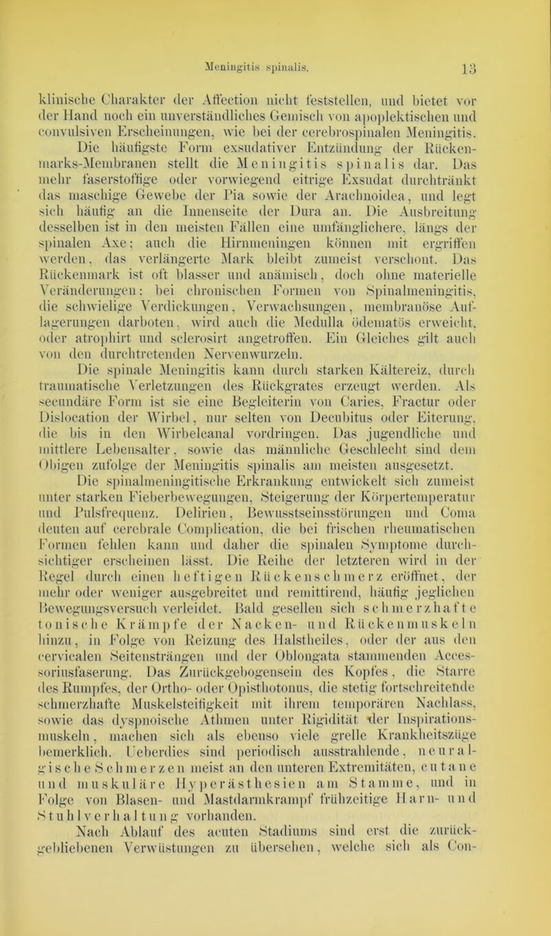 klinische Charakter der Affection nicht feststellen, und bietet vor der Hand noch ein unverständliches Gemisch von apoplektischen und convulsiven Erscheinungen, wie hei der cerebrospinalen Meningitis. Die häutigste Form exsudativer Entzündung der Rücken- marks-Membranen stellt die Meningitis spina 1 is dar. Das mehr faserstoffige oder vorwiegend eitrige Exsudat durchtränkt das maschige Gewebe der Ria sowie der Arachnoidea, und legt sieh häufig an die Innenseite der Dura an. Die Ausbreitung desselben ist in den meisten Fällen eine umfänglichere, längs der spinalen Axe; auch die Hirnmeningen können mit ergriffen werden. das verlängerte Mark bleibt zumeist verschont. Das Rückenmark ist oft blasser und anämisch, doch ohne materielle Veränderungen: bei chronischen Formen von Spinalmeningitis, die schwielige Verdickungen, Verwachsungen, membranöse Auf- lagerungen darboten, wird auch die Medulla ödematös erweicht, oder atrophirt und sclerosirt angetrotfen. Ein Gleiches gilt auch von den durchtretenden Nerven wurzeln. Die spinale Meningitis kann durch starken Kältereiz, durch traumatische Verletzungen des Rückgrates erzeugt werden. Als secundäre Form ist sie eine Begleiterin von Caries, Fractur oder Dislocation der Wirbel, nur selten von Decubitus oder Eiterung, die bis in den Wirbelcanal Vordringen. Das jugendliche und mittlere Lebensalter, sowie das männliche Geschlecht sind dem ()bigen zufolge der Meningitis spinalis am meisten ausgesetzt. Die spinalmeningitische Erkrankung entwickelt sich zumeist unter starken Fieberbewegungen, Steigerung der Körpertemperatur und Pulsfrequenz. Delirien, Bewusstseinsstörungen und Conia deuten auf cerebrale Complication, die bei frischen rheumatischen Formen fehlen kann und daher die spinalen Symptome durch- sichtiger erscheinen lässt. Die Reihe der letzteren wird in der Regel durch einen heftigen Rückenschmerz eröffnet, der mehr oder weniger ausgebreitet und remittirend, häufig jeglichen Bewegungsversuch verleidet. Bald gesellen sich schmerzhafte tonische Krämpfe der Nacken- und Riickenmuskeln hinzu, in Folge von Reizung des Halstheiles, oder der aus den eervicalen Seitensträngen und der Oblongata stammenden Acees- soriusfaserung. Das Zurückgebogensein des Kopfes, die Starre des Rumpfes, der Ortho- oder Opisthotonus, die stetig fortschreitende schmerzhafte Muskelsteifigkeit mit ihrem temporären Nachlass, sowie das dyspnoische Atlimen unter Rigidität der Inspirations- muskeln, machen sich als ebenso viele grelle Krankheitszüge bemerklieh. Ueberdies sind periodisch ausstrahlende, neural- gische Schmerzen meist an den unteren Extremitäten, cu tane und muskuläre Hyperästhesien am Stamme, und in Folge von Blasen- und Mastdannkrampf frühzeitige Harn- und S t u h 1 v e r h a 11 u n g vorhanden. Nach Ablauf des acuten Stadiums sind erst die zurück- gebliebenen Verwüstungen zu übersehen, welche sich als Gon-