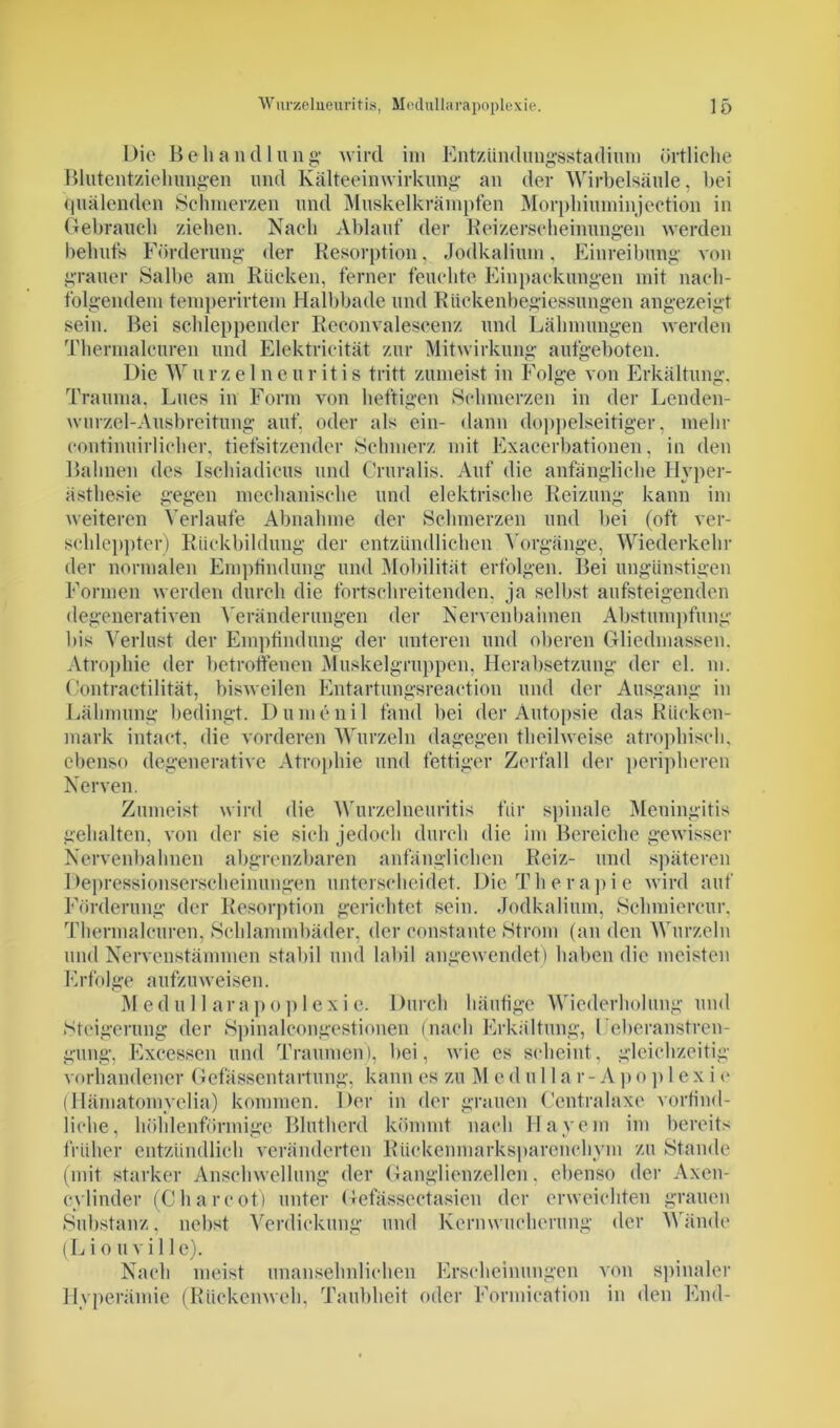 Die Behandlung wird im Entzündungsstadium örtliche Blutentzieliungen und Kälteeinwirkung an der Wirbelsäule, bei quälenden Schmerzen und Muskelkrämpfen Morphiuminjection in Gebrauch ziehen. Nach Ablauf der Beizerseheinungen werden behufs Förderung der Resorption, Jodkalium, Einreibung von grauer Salbe am Rücken, ferner feuchte Einpackungen mit nach- folgendem temperirtem Halbbade und Eückenbegiessungen angezeigt sein. Bei schleppender Reconvalescenz und Lähmungen werden Thermalcuren und Elektrieität zur Mitwirkung aufgeboten. Die Wurzelneuritis tritt zumeist in Folge von Erkältung. Trauma. Lues in Form von heftigen Schmerzen in der Lenden- wurzel-Ausbreitung auf, oder als ein- dann doppelseitiger, mehr eontinuirlicher, tiefsitzender Schmerz mit Exacerbationen, in den Bahnen des Ischiadicus und Gruralis. Auf die anfängliche Hyper- ästhesie gegen mechanische und elektrische Reizung kann im weiteren Verlaufe Abnahme der Schmerzen und bei (oft ver- schleppter) Rückbildung der entzündlichen Vorgänge, Wiederkehr der normalen Empfindung und Mobilität erfolgen. Bei ungünstigen Formen werden durch die fortschreitenden, ja selbst aufsteigenden degenerativen Veränderungen der Nervenbahnen Abstumpfung Dis Verlust der Empfindung der unteren und oberen Gliedmassen. Atrophie der betroffenen Muskelgruppen, Herabsetzung der el. m. Contractilität, bisweilen Entartungsreaction und der Ausgang in Lähmung bedingt. Dumenil fand bei der Autopsie das Rücken- mark intact, die vorderen Wurzeln dagegen theilweise atrophisch, ebenso degenerative Atrophie und fettiger Zerfall der peripheren Nerven. Zumeist wird die Wurzelneuritis für spinale Meningitis gehalten, von der sie sich jedoch durch die im Bereiche gewisser Nervenbahnen abgrenzbaren anfänglichen Reiz- und späteren Depressionserscheinungen unterscheidet. Die Therapie wird auf Förderung der Resorption gerichtet sein. Jodkalium, Schmierern*, Thermalcuren, Schlammbäder, der eonstaute »Strom (an den Wurzeln und Nervenstämmen stabil und labil angewendet) haben die meisten Erfolge aufzuweisen. Medullarapoplexie. Durch häufige Wiederholung und »Steigerung der Spinaicongestionen (nach Erkältung, Feberanstren- gung, Excessen und Traumen), bei, wie es scheint, gleichzeitig vorhandener Gefässentartung, kann es zu M e d u 11 a r - A p o p 1 e x i e (Hämatomvelia) kommen. Der in der grauen Centralaxe vorbild- liche, höhlenförmige Blutherd kömmt nach Hayein im bereits früher entzündlich veränderten Rückenmarksparenchym zu Stande (mit starker Anschwellung der Ganglienzellen. ebenso der Axen- cylinder (Charcot) unter Gefässectasien der erweichten grauen Substanz, nebst Verdickung und Kernwucherung der Wände (L i o u vi 1 le). Nach meist unansehnlichen Erscheinungen von spinaler Hyperämie (Rückenweh, Taubheit oder Formication in den End-