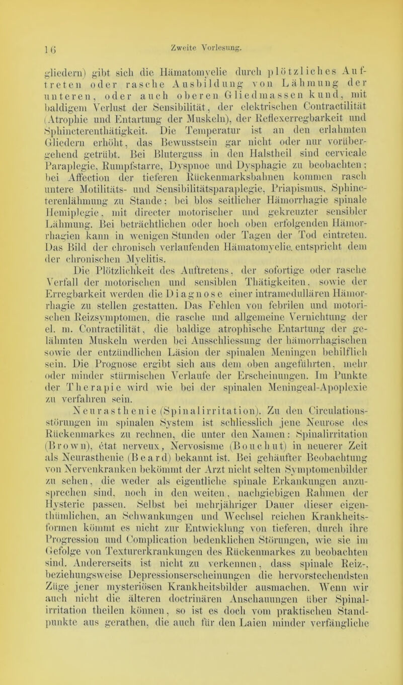 gliedern) gibt sich die Hämatomyelie durch plötzliches Auf- treten od er rasehe A u s b i 1 d ung von L äli in ung de r unteren, oder auch oberen Gliedmassen kund, mit baldigem Verlust der Sensibilität , der elektrischen Contractilität (Atrophie und Entartung der Muskeln), der Reflexerregbarkeit und Sphincterenthätigkeit. Die Temperatur ist an den erlahmten Gliedern erhöht, das Bewusstsein gar nicht oder nur vorüber- gehend getrübt. Bei Bluterguss in den Halstheil sind cervicale Paraplegie. Rumpfstarre, Dyspnoe und Dysphagie zu beobachten; bei Affection der tieferen Rückenmarksbahnen kommen rasch untere Motilitäts- und Sensibilitätsparaplegie, Priapismus, Sphine- terenlähmung zu Stande: bei blos seitlicher Hämorrhagie spinale Hemiplegie. mit directer motorischer und gekreuzter sensibler Lähmung. Bei beträchtlichen oder hoch oben erfolgenden Ilämor- rhagien kann in wenigen Stunden oder Tagen der Tod eintreten. Das Bild der chronisch verlaufenden Hämatomvelie. entspricht dein der chronischen Myelitis. Die Plötzlichkeit des Auftretens, der sofortige oder rasche Verfall der motorischen und sensiblen Thätigkeiten, sowie der Erregbarkeit werden die Diagnose einer intramedullären Hämor- rhagie zu stellen gestatten. Das Fehlen von febrilen und motori- schen Reizsymptomen, die rasche und allgemeine Vernichtung der el. m. Contractilität, die baldige atrophische Entartung der ge- lähmten Muskeln werden bei Ausschliessung der hämorrhagischen sowie der entzündlichen Läsion der spinalen Meningen behilflich sein. Die Prognose ergibt sich aus dem oben angeführten, mehr oder minder stürmischen Verlaufe der Erscheinungen. Im Punkte der Therapie wird wie bei der spinalen Meningeal-Apoplcxie zu verfahren sein. Neu r as tli en ie (Spinalirritation). Zu den Circulations- störungen im spinalen System ist schliesslich jene Neurose des Rückenmarkes zu rechnen, die unter den Namen: Spinalirritation (Brown), etat nerveux, Nervosisme (Bouchut) in neuerer Zeit als Neurasthenie (Beard) bekannt ist. Bei gehäufter Beobachtung von Nervenkranken bekömmt der Arzt nicht selten Symptomenbilder zu sehen, die weder als eigentliche spinale Erkankungen anzu- sprechen sind, noch in den weiten. nachgiebigen Rahmen der Hysterie passen. Selbst bei mehrjähriger Dauer dieser eigen- thümlichen, an Schwankungen und Wechsel reichen Krankheits- formen kömmt es nicht zur Entwicklung von tieferen, durch ihre Progression und Complication bedenklichen Störungen, wie sie im Gefolge von Texturerkrankungen des Rückenmarkes zu beobachten sind. Andererseits ist nicht zu verkennen, dass spinale Reiz-, beziehungsweise Depressionserscheinungen die hervorstechendsten Züge jener mysteriösen Krankheitsbilder ausmachen. Wenn wir auch nicht die älteren doctrinären Anschauungen über Spinal- irritation theilen können, so ist es doch vom praktischen Stand- punkte aus gerathen, die auch für den Laien minder verfängliche