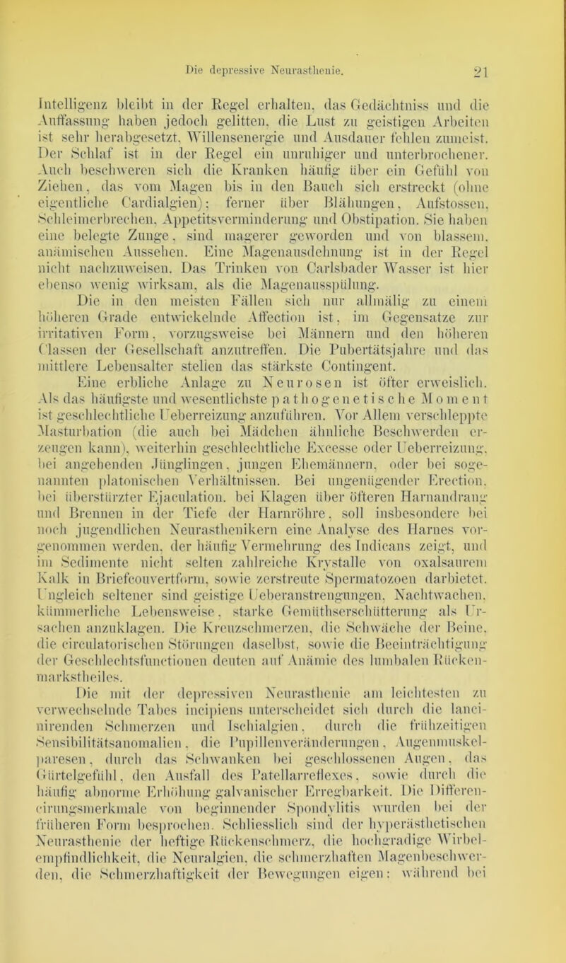 Intelligenz bleibt in der Regel erhalten, das Gedächtniss und die Auffassung haben jedoch gelitten, die Lust zu geistigen Arbeiten ist sehr herabgesetzt. Willensenergie und Ausdauer fehlen zumeist. Der Schlaf ist in der Regel ein unruhiger und unterbrochener. Auch beschweren sich die Kranken häufig über ein Gefühl von Ziehen, das vom Magen bis in den Bauch sich erstreckt (ohne eigentliche Cardialgien); ferner über Blähungen, Aufstossen. Schleimerbreehen. Appetitsverminderung und Obstipation. Sie haben eine belegte Zunge, sind magerer geworden und von blassem, anämischen Aussehen. Eine Magenausdehnung ist in der Regel nicht nachzuweisen. Das Trinken von Carlsbader Wasser ist hier ebenso wenig wirksam, als die Magenausspülung. Die in den meisten Fällen sich nur allmälig zu einem höheren Grade entwickelnde Affection ist. im Gegensätze zur irritativen Form, vorzugsweise bei Männern und den höheren ( lassen der Gesellschaft anzutreffen. Die Pubertätsjahre und das mittlere Lebensalter stellen das stärkste Contingent. Eine erbliche Anlage zu Neurosen ist öfter erweislich. Als das häufigste und wesentlichste pathogenetische M o m e n t ist geschlechtliche Ueberreizung anzuführen. Vor Allem verschleppte Masturbation (die auch bei Mädchen ähnliche Beschwerden er- zeugen kann), weiterhin geschlechtliche Exeesse oder Feberreizung, bei angehenden Jünglingen, jungen Ehemännern, oder bei soge- nannten platonischen Verhältnissen. Bei ungenügender Erection, bei überstürzter Ejaculation. bei Klagen über öfteren Harnandrang und Brennen in der Tiefe der Harnröhre, soll insbesondere bei noch jugendlichen Neurasthenikern eine Analyse des Harnes vor- genommen werden. der häufig Vermehrung des Indicans zeigt, und im Sedimente nicht selten zahlreiche Krvstalle von oxalsaurem Kalk in Briefcouvertform, sowie zerstreute Spermatozoen darbietet. Ungleich seltener sind geistige Feberanstrengungen. Nachtwachen, kümmerliche Lebensweise, starke Gemüthsersclnitterung als Ur- sachen anzuklagen. Die Kreuzschmerzen, die Schwäche der Beine, die eirculatorischen Störungen daselbst, sowie die Beeinträchtigung der Geschlechtsfunctionen deuten auf Anämie des lumbalen Rücken- markstheiles. Die mit der depressiven Neurasthenie am leichtesten zu verwechselnde Tabes incipiens unterscheidet sich durch die lanci- nirenden Schmerzen und Ischialgien, durch die frühzeitigen Sensibilitätsanomalien . die Pupillenveränderungen, Augenmuskel- paresen , durch das Schwanken bei geschlossenen Augen, das Gürtelgefühl, den Ausfall des Patellarreflexes, sowie durch die häufig abnorme Erhöhung galvanischer Erregbarkeit. Die Diffcrcn- cirungsmerkmale von beginnender Spondylitis wurden bei der früheren Form besprochen. Schliesslich sind der hyperästhetischen Neurasthenie der heftige Rückenschmerz, die hochgradige Wirbel- empfindlichkeit, die Neuralgien, die schmerzhaften Magenbeschwer- den, die Schmerzhaftigkeit der Bewegungen eigen: während bei