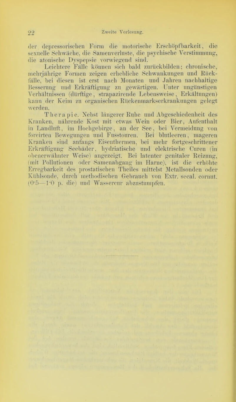 der depressorisehen Form die motorische Erschöpfbarkeit, die sexuelle Schwäche, die Samenverluste, die psychische Verstimmung-, die atonische Dyspepsie vorwiegend sind. Leichtere Fälle können sich bald zurückbilden; chronische, mehrjährige Formen zeigen erhebliche Schwankungen und Rück- fälle. bei diesen ist erst nach Monaten und Jahren nachhaltige Resserung- und Erkräftigung zu gewärtigen. Unter ungünstigen Verhältnissen (dürftige, strapazirende Lebensweise, Erkältungen) kann der Keim zu organischen Rückenmarkserkrankungen gelegt, werden. Therapie. Nebst längerer Ruhe und Abgeschiedenheit des Kranken, nährende Kost mit etwas Wein oder Bier, Aufenthalt in Landluft, im Hochgebirge, an der See, bei Vermeidung von forcirten Bewegungen und Fusstouren. Bei blutleeren, mageren Kranken sind anfangs Eisenthermen, bei mehr fortgeschrittener Erkräftigung Seebäder, hydriatische und elektrische Curen (in obenerwähnter Weise) angezeigt. Bei latenter genitaler Reizung, (mit Pollutionen oder Samenabgang im Harne), ist die erhöhte Erregbarkeit des prostatischen Theiles mittelst Metallsonden oder Kühlsonde, durch methodischen Gebrauch von Extr. secal. cornut. (0‘5—1-0 p. die) und Wassercur abzustumpfen.