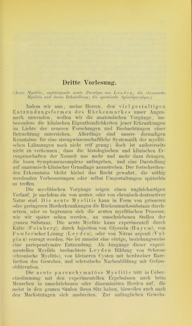 Dritte Vorlesung. (Acute Myelitis-, aufsteigende acute Paralyse von Landry, die chronische Myelitis und deren Behandlung; die spastische Spinalparalyse.) Indem wir nun, meine Herren, den vielgestaltigen ICntziindungsformen des Riickenmarkes unser Augen- merk zuwenden, wollen wir die anatomischen Vorgänge, ins- besondere die klinischen Eigentümlichkeiten jener Erkrankungen im Lichte der neueren Forschungen und Beobachtungen einer Betrachtung unterziehen. Allerdings sind unsere dermaligen Kenntnisse für eine strengwissenschaftliche Systematik der mveliti- selien Lähmungen noch nicht reif genug; doch ist andererseits nicht zu verkennen, dass die histologischen und klinischen Er- rungenschaften der Neuzeit uns mehr und mehr dazu drängen, die losen Symptomencomplexe aufzugehen, und eine Darstellung auf anatomisch-klinischer Grundlage anzustreben. Der fortschreiten- den Erkenntniss bleibt hiebei das Recht gewahrt, die nötliig werdenden Verbesserungen oder selbst Umgestaltungen späterhin zu treffen. Die myelitischen Vorgänge zeigen einen ungleichartigen Verlauf, je nachdem sie von acuter, oder von chronisch-destructiver Natur sind. Die acute Myelitis kann in Form von grösseren oder geringeren Herderkrankungen die Rückenmarkssubstanz durch- setzen, oder es begrenzen sich die acuten myelitisehen Processe, wie wir später sehen werden, an umschriebenen Stellen der grauen »Substanz. Die acute Myelitis kann experimentell durch Kälte fFeinberg), durch Injection von Glycerin (Hayem), von Fow 1 er’scherLösung (Leyden), oder von Nitras argenti (Vu 1- pia n) erzeugt werden. »Sie ist zumeist eine eitrige, beziehungsweise eine periependymäre Entzündung. Als Ausgänge dieser experi- mentellen Myelitis beobachtete Leyden Bildung von Solerose (chronische Myelitis), von kleineren Cysten mit herdweiser Rare- faction des Gewebes, und sclerotisehe Narbenbildung mit Gefäss- obliteration. Die acute parenchymatöse Myelitis tritt in Ueber- einstimmung mit den experimentellen Ergebnissen auch beim Menschen in umschriebenen oder disseminirten Herden auf, die meist in den grauen Säulen ihren »Sitz haben, bisweilen auch nach den Marksträngen sich ausbreiten. Zur anfänglichen Gewebs-