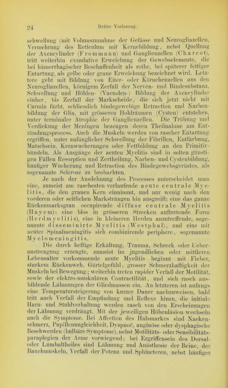 Schwellung (mit Volumszunahme der Gefässe und Neurogliazellen, Vermehrung des Reticulum mit Kernebildung, nebst Quellung der Axeneylinder (Frontmann) und Ganglienzellen (Charcot), tritt weiterhin exsudative Erweichung der Gewebselemente, die ltei hämorrhagischer Beschaffenheit als rothe, hei späterer fettiger Entartung, als gelbe oder graue Erweichung bezeichnet wird. Letz- tere geht mit Bildung von Eiter- oder Körnehenzellen aus den Neurogliazellen, körnigem Zerfall der Nerven- und Bindesubstanz. Schwellung und Höhlen- (Vaeuolen-) Bildung der Axeneylinder einher, bis Zerfall der Markscheide, die sich jetzt nicht mit Carmin färbt, schliesslich bindegewebige Retraction und Narben- bildung der Glia, mit grösseren Hohlräumen (Cysten) entstehen, unter terminaler Atrophie der Ganglienzellen. Die Trübung und Verdickung der Meningen bezeugen deren Theilnahme am Ent- ziindungsprocess. Auch die Muskeln werden von rascher Entartung ergriffen, unter anfänglicher Schwellung der Fibrillen, Entfärbung, Matschsein, Kernwucherungen oder Fettbildung an den Primitiv- bündeln. Als Ausgänge der acuten Myelitis sind in selten günsti- gen Fällen Resorption und Zertheilung, Narben- und Cystenbildung, häutiger Wucherung und Retraction des Bindegewebsgerüstes, als sogenannte Sclerose zu beobachten. Je nach der Ausdehnung des Processes unterscheidet man eine, zumeist am raschesten verlaufende acute centrale Mye- litis, die den grauen Kern einnimmt, und nur wenig nach den vorderen oder seitlichen Marksträngen hin ausgreift: eine das ganze Rückenmarksgrau occupirende diffuse centrale Myelitis (Hayem); eine blos in grösseren »Strecken auftretende Form (Herdmyelitis), eine in kleineren Herden anzutreffende, soge- nannte disseminirte Myelitis (Westphal), und eine mit acuter »Spinalmeningitis sich combinirende periphere, sogenannte My e 1 omeningi tis. Die durch heftige Erkältung, Trauma, Schreck oder l'eber- anstrengung erzeugte, zumeist im jugendlichen oder mittleren Lebensalter vorkommende acute Myelitis beginnt mit Fieber, starkem Rückenweh, Gürtelgefühl. grosser »Schmerzhaftigkeit der Muskeln bei Bewegung.; weiterhin treten rapider Verfall der Motilität, sowie der clektro-muskulären Contractilität, und sich rasch aus- bildende Lähmungen der Gliedmassen ein. An letzteren ist anfangs eine Temperatursteigerung von kurzer Dauer nachzuweisen, bald tritt auch Verfall der Empfindung und Reflexe hinzu, die initiale Harn- und Stuhlverhaltung werden rasch von den Erscheinungen der Lähmung verdrängt. Mit der jeweiligen Höhenläsion wechseln auch die Symptome. Bei Affeetion des Halsmarkes sind Nacken- schmerz, Pupillemmglciehheit. Dyspnoe, anginöse oder dysphagische Beschwerden (bulbäre »Symptome), nebst Motilitäts- oder »Sensibilitäts- paraplegien der Arme vorwiegend; bei Ergriffensein des Dorsal- oder Lumbaltheiles sind Lähmung und Anästhesie der Beine, der Bauchmuskeln. \ erfüll der Potenz und Sphineteren, nebst häutiger