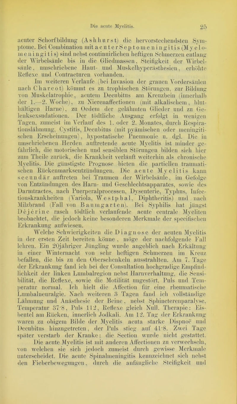 acuter Schorfbildimg (Aslihurst) die hervorstechendsten Sym- ptome. Bei Combination mit a e u t e r S e p t o m e n i n g i t i s (M y e 1 o- m e n i ngi t i s) sind nebst coutinuirlichen heftigen Schmerzen entlang der Wirbelsäule bis in die Gliedmassen. Steifigkeit der Wirbel- säule. umschriebene Haut- und Muskelhyperästhesien, erhöhte Reflexe und Contracturen vorhanden. Im weiteren Verlaufe (bei Invasion der grauen Vordersäulen nach Ch ar cot) kömmt es zu trophischen Störungen, zur Bildung von Muskelatrophie, acutem Decubitus am Kreuzbein (innerhalb der 1.—2. Woche), zu Nierenaffectionen (mit alkalischem, blut- hältigen Harne), zu Oedem der gelähmten Glieder und zu Ge- lenksexsudationen. Der tödtliclie Ausgang erfolgt in wenigen Tagen, zumeist im Verlauf des 1. oder 2. Monates, durch Respira- tionslähmung, Cystitis, Decubitus (mit pyämischen oder meningiti- sclien Erscheinungen). hypostatische Pneumonie u. dgl. Die in umschriebenen Herden auftretende acute Myelitis ist minder ge- fährlich, die motorischen und sensiblen Störungen bilden sich hier zum Tlieile zurück, die Krankheit verläuft weiterhin als chronische Myelitis. Die günstigste Prognose bieten die partiellen traumati- schen Rückenmarksentzündungen. Die acute Myelitis kann secundär auftreten bei Traumen der Wirbelsäule, im Gefolge von Entzündungen des Harn- und Geschlechtsapparates, sowie des Darmtractes, nach Puerperalprocessen, Dysenterie, Typhus, Infec- tionskrankheiten (Variola, Westphal, Diphtheritis) und nach Milzbrand (Fall von Bau mg arten). Bei Syphilis hat jüngst Dejerine rasch tödtlich verlaufende acute centrale Myeliten beobachtet, die jedoch keine besonderen Merkmale der specifischen Erkrankung aufwiesen. Welche Schwierigkeiten die Diagnose der acuten Myelitis in der ersten Zeit bereiten könne , möge der nachfolgende Fall lehren. Ein 20jähriger Jüngling wurde angeblich nach Erkältung in einer Winternacht von sehr heftigen Schmerzen im Kreuz befallen, die bis zu den Oberschenkeln ausstrahlten. Am 7. Tage der Erkrankung fand ich bei der Consultation hochgradige Empfind- lichkeit der linken Lumbalregion nebst Harnverhaltung, die Sensi- bilität, die Reflexe, sowie die Motilität ungestört. Puls und Tem- peratur normal. Ich hielt die Affection für eine rheumatische Lumbalneuralgie. Nach weiteren 5 Tagen fand ich vollständige Lähmung und Anästhesie der Beine, nebst Sphincterenparalyse. Temperatur 37'8, Puls 112, Reflexe gleich Null. Therapie: Eis- beutel am Rücken, innerlich Jodkali. Am 12. Tag der Erkrankung waren zu obigem Bilde der Myelitis acuta starke Dispnoe und Decubitus hinzugetreten, der Puls stieg auf 4L8. Zwei Tage später verstarb der Kranke: die Section wurde nicht gestattet. Die acute Myelitis ist mit anderen Atfectioncn zu verwechseln, von welchen sie sich jedoch zumeist durch gewisse Merkmale unterscheidet. Die acute Spinalmeningitis kennzeichnet sich nebst, den Fieberbewegungen. durch die anfängliche Steifigkeit und