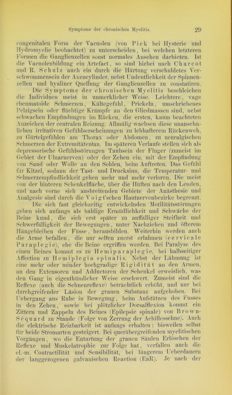 congenitalen Form der Yacuolen (von Pick bei Hysterie und Hydromyelie beobachtet) zu unterscheiden, bei welchen letzteren Formen die Ganglienzellen sonst normales Ansehen darbieten. Ist die Vacuolenbildung einArtefact, so sind hiebei nach Charcot und R. Schulz auch ein durch die Härtung verschuldetes Ver- schwommensein der Axencylinder, nebst Undeutlichkeit der Spinnen- zellen und hyaliner Quellung der Ganglienzellen zu constatiren. Die Symptome der chronischen Myelitis beschleichen die Individuen meist in unmerklicher Weise. Leichtere, vage rheumatoide Schmerzen, Kältegefühl, Prickeln, umschriebenes Pelzigsein oder flüchtige Krämpfe an den Gliedmassen sind, nebst schwachen Empfindungen im Rücken, die ersten, kaum beachteten Anzeichen der centralen Reizung. Allmälig wachsen diese unansehn- lichen irritativen Gefühlserscheinungen zu lebhafterem Rückenweh. zu Gürtelgefühlen am Thorax oder Abdomen, zu neuralgischen Schmerzen der Extremitätenian. Im späteren Verlaufe stellen sich als depressorische Gefühlsstörungen Taubsein der Finger (zumeist im Gebiet der Ulnarnerven) oder der Zehen ein, mit der Empfindung von Sand oder Wolle an den Sohlen, beim Auftreten. Das Gefühl für Kitzel, sodann der Tast- und Drucksinn, die Temperatur- und Schmerzempfindlichkeit gehen mehr und mehr verloren. Die meist von der hinteren Schenkelfläche, über die Hüften nach den Lenden, und nach vorne sich ausbreitenden Gebiete der Anästhesie und Analgesie sind durch die Voigt’schen Hautnervenbezirke begrenzt. Die sich fast gleichzeitig entwickelnden Motilitätsstörungen geben sich anfangs als baldige Ermüdlichkeit und Schwäche der Beine kund, die sich erst später zu auffälliger Steifheit und Schwerfälligkeit der Bewegungen, unter Nachziehen und öfterem Hängebleiben der Fiisse, herausbilden. Weiterhin werden auch die Arme befallen, die nur seifen zuerst erlahmen (cervicale Paraplegie), ehe die Beine ergriffen werden. Bei Paralyse des einen Beines kommt es zu Hemiparaplegie, bei halbseitiger Affection zu Hemiplegia spinalis. Nebst der Lähmung ist eine mehr oder minder hochgradige Rigidität an den Armen, an den Extensoren und Adductoren der Schenkel erweislich, was den Gang in eigenthiimlicher Weise erschwert. Zumeist sind die Reflexe (auch die Sehnenreflexe) beträchtlich erhöht, und nur bei durchgreifender Läsion der grauen Substanz aufgehoben. Bei I'ebergang aus Ruhe in Bewegung, beim Aufstützen des Fusses in den Zehen, sowie bei plötzlicher Dorsalflexion kommt ein Zittern und Zappeln des Beines (Epilepsie spinale) von Brown- Sequard zu Stande (Folge von Zerrung der Achillessehne). Auch die elektrische Reizbarkeit ist anfangs erhalten : bisweilen selbst für beide Stromarten gesteigert. Bei querübergreifenden myelitischen Vorgängen, wo die Entartung der grauen Säulen Erlöschen der Reflexe und Muskelatrophie zur Folge hat, verfallen auch die el.-m. Contractilität und Sensibilität, bei längerem Ueberdauern der langgezogenen galvanischen Reaction (EaR). Je nach der