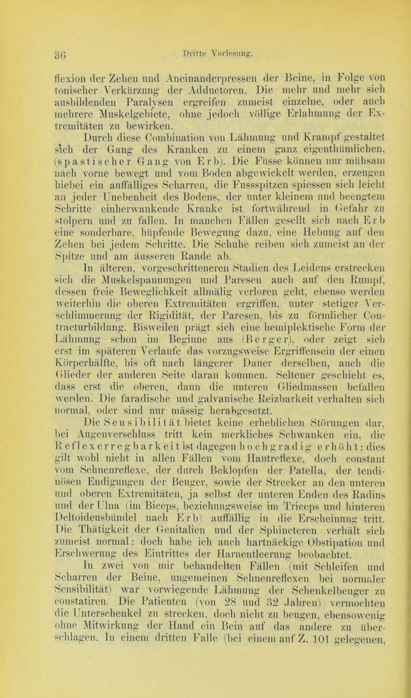 flexion der Zehen und Aneinander]»ressen der Beine, in Folge von tonischer Verkürzung der Adductoren. Die mehr und mehr sich ausbildenden Paralysen ergreifen zumeist einzelne, oder auch mehrere Muskelgebiete, ohne jedoch völlige Erlahmung der Ex- tremitäten zu bewirken. Durch diese Combination von Lähmung und Krampf gestaltet sich der Gang des Kranken zu einem ganz eigentümlichen, (spastischer Gang von Erb). Die Fiisse können nur mühsam nach vorne bewegt und vom Boden abgewickelt werden, erzeugen hiebei ein auffälliges Scharren, die Fussspitzen spiessen sich leicht an jeder Unebenheit des Bodens, der unter kleinem und beengtem Schritte einherwankende Kranke ist fortwährend in Gefahr zu stolpern und zu fallen. In manchen Fällen gesellt sich nach Erl» eine sonderbare, hüpfende Bewegung dazu, eine Hebung auf den Zehen bei jedem Schritte. Die Schuhe reiben sich zumeist an der Spitze und am äusseren Rande ab. In älteren, vorgeschritteneren Stadien des Leidens erstrecken sich die Muskelspannungen und Paresen auch auf den Rumpf, dessen freie Beweglichkeit allmälig verloren geht, ebenso werden weiterhin die oberen Extremitäten ergriffen, unter stetiger Ver- schlimmerung der Rigidität, der Paresen, bis zu förmlicher Con- traeturbildung. Bisweilen prägt sich eine hemiplektische Form der Lähmung schon im Beginne aus (Berger), oder zeigt sich erst im späteren Verlaufe das vorzugsweise Ergriffensein der einen Körperhälfte, bis oft nach längerer Dauer derselben, auch die (Bieder der anderen Seite daran kommen. Seltener geschieht es. dass erst die oberen, dann die unteren Gliedmassen befallen werden. Die faradische und galvanische Reizbarkeit verhalten sich normal, oder sind nur mässig herabgesetzt. Die Sensibilität bietet keine erheblichen Störungen dar. bei Augenverschluss tritt kein merkliches Schwanken ein. die R e f 1 e x e r r e g b a r k e i t ist dagegen h o c h g r a d i g e r h ö h t: dies gilt wohl nicht in allen Fällen vom Hautreflexe, doch constant vom Sehnenreflexe, der durch Beklopfen der Patella, der tendi- nösen Endigungen der Beuger, sowie der Strecker an den unteren und oberen Extremitäten, ja selbst der unteren Enden des Radius und der Ulna (im Biceps, beziehungsweise im Triceps und hinteren Dcltoideusbündel nach Erb) auffällig in die Erscheinung tritt. Die Tliätigkeit der Genitalien und der Sphincteren verhält sich zumeist normal: doch habe ich auch hartnäckige Obstipation und Erschwerung des Eintrittes der Harnentleerung beobachtet. ln zwei von mir behandelten Fällen (mit Schleifen und Scharren der Beine, ungemeinen Sehnenreflexen bei normaler Sensibilität) war vorwiegende Lähmung der Schenkelbeuger zu eonstatiren. Die Patienten (von 28 und 32 Jahren) vermochten die Unterschenkel zu strecken, doch nicht zu beugen, ebensowenig ohne Mitwirkung der Hand ein Bein auf das andere zu über- schlagen. ln einem dritten Falle (bei einem auf Z. 101 gelegenen,