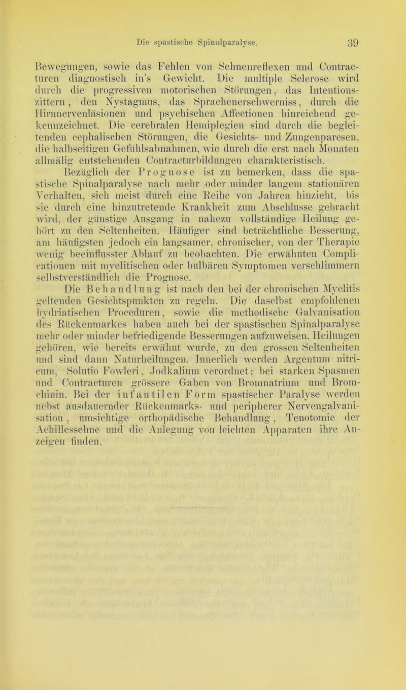 Bewegungen, sowie das Fehlen von Sehnenreflexen und Gontrac- turen diagnostisch in’s Gewicht. L)ie multiple Sclerose wird durch die progressiven motorischen Störungen, das Intentions- zittern, den Nystagmus, das Sprachenerschwerniss, durch die Hirnnervenläsionen und psychischen Aftectionen hinreichend ge- kennzeichnet. Die cerebralen Hemiplegien sind durch die beglei- tenden cephalischen Störungen, die Gesichts- und Zungenparesen, die halbseitigen Geflihlsabnahmen, wie durch die erst nach Monaten allmälig entstehenden Contracturbildungen charakteristisch. Bezüglich der Prognose ist zu bemerken, dass die spa- stische Spinalparalyse nach mehr oder minder langem stationären Verhalten, sich meist durch eine Reihe von Jahren hinzieht, bis sie durch eine hinzutretende Krankheit zum Abschlüsse gebracht wird, der günstige Ansgang in nahezu vollständige Heilung ge- hört zu den Seltenheiten. Häufiger sind beträchtliche Besserung, am häufigsten jedoch ein langsamer, chronischer, von der Therapie wenig beeinflusster Ablauf zu beobachten. Die erwähnten Compli- eationen mit myelitischen oder ladbaren Symptomen verschlimmern selbstverständlich die Prognose. Die P» e h a n d 1 u n g ist nach den bei der chronischen Myelitis geltenden Gesichtspunkten zu regeln. Die daselbst empfohlenen hydriatischen Proceduren, sowie die methodische Galvanisation des Rückenmarkes haben auch bei der spastischen Spinalparalyse mehr oder minder befriedigende Besserungen aufzuweisen. Heilungen gehören, wie bereits erwähnt wurde, zu den grossen Seltenheiten und sind dann Naturheilungen. Innerlich werden Argentum nitri- cum, Solutio Fowleri, Jodkalium verordnet: bei starken Spasmen und Contracturen grössere Gaben von Bromnatrium und Brom- chinin. Bei der infantilen Form spastischer Paralyse werden nebst ausdauernder Rückenmarks- und peripherer Nervengalvani- sation, umsichtige orthopädische Behandlung, Tenotomie der Achillessehne und die Anlegung von leichten Apparaten ihre An- zeigen finden.