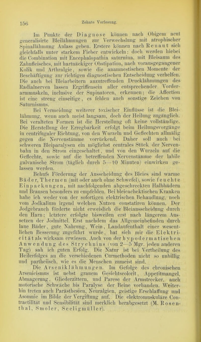 Diagnose können nach Obigem acut Verwechslung mit atrophischer Im Punkte der generalisirte Bleilähmungen zur Spinallähmung Anlass geben. Erstere können nach Renan t sich gleichfalls unter starkem Fieber entwickeln: doch werden hiebei die Combination mit Encephalopathia saturnina, mit Bleisaum des Zahnfleisches, mit hartnäckiger Obstipation, nach vorausgegangener Kolik und Arthralgie, sowie die anamnestischen Momente der Beschäftigung zur richtigen diagnostischen Entscheidung verhelfen. Die auch bei Bleiarbeitern anzutreffenden Drucklähmungen des Radialnerven lassen Ergriffensein aller entsprechender Vorder- armmuskeln, inclusive der Supinatoren, erkennen; die Affection ist eine streng einseitige, es fehlen auch sonstige Zeichen von Saturnismus. Bei Vermeidung weiterer toxischer Einflüsse ist die Blei- lähmung, wenn auch meist langsam, doch der Heilung zugänglich. Bei veralteten Formen ist die Herstellung oft keine vollständige. Die Herstellung der Erregbarkeit erfolgt beim Heilungsvorgänge in centrifugaler Richtung, von den Wurzeln und Geflechten allmälig gegen die Nervenstämme vorrück,end. Daher soll auch bei schweren Bleiparalysen ein möglichst centrales Stück der Nerven- bahn in den Strom eingeschaltet, und von den Wurzeln auf die Geflechte, sowie auf die betreffenden Nervenstämme der labile galvanische Strom (täglich durch 5—10 Minuten) einwirken ge- lassen werden. Behufs Förderung der Ausscheidung des Bleies sind warme B ä d e r, T h e r m e n (mit oder auch ohne Schwefel), sowie feuchte Einpackungen, mit nachfolgenden abgeschreckten Halbbädern und Brausen besonders zu empfehlen. Bei bleicaehektischen Kranken habe ich weder von der sofortigen elektrischen Behandlung, noch vom Jodkalium irgend welchen Nutzen constatiren können. Der Jodgebrauch förderte nicht erweislich die Bleiausscheidung durch den Harn; letztere erfolgte bisweilen erst nach längerem Aus- setzen der Jodmittel. Erst nachdem das Allgemeinbefinden durch laue Bäder, gute Nahrung, Wein, Landaufenthalt einer wesent- lichen Besserung zugeführt wurde, hat sich mir die Elektri- c i t ä t als wirksam erwiesen. Auch von der h v p o d e r m a t i s c h e n A n w e n d u n g des S t r y c h n i n s (von 2—5 Mgr. jeden anderen Tag) sah ich guten Erfolg. Die Natur ist bei Vertheilung des Heilerfolges an die verschiedenen Curmethoden nicht so unbillig und partlieiisch, wie es die Menschen zumeist sind. Die Arseniklähmungen. Im Gefolge des chronischen Arsenicismus ist nebst grauem Gesichtscolorit, Appetitmangel, Abmagerung, Gliederzittern, und Parese der Armstrecker, auch motorische Schwäche bis Paralyse der Beine vorhanden. Weiter- hin treten auch Parästhesien, Neuralgien, geistige Erschlaffung und Asomnie im Bilde der Vergiftung auf. Die elektromuskuläre Con- tractilität und Sensibilität sind merklich herabgesetzt (M. Rosen- thal, S m o 1 e r, S e e 1 i g in ü 11 e r).