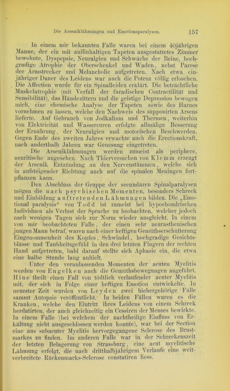 In einem mir bekannten Falle waren bei einem 40jährigen Manne, der ein mit anilinhaltigen Tapeten ausgestattetes Zimmer bewohnte, Dyspepsie, Neuralgien und Schwäche der Beine, hoch- gradige Atrophie der Oberschenkel und Waden, nebst Parese der Armstrecker und Melancholie aufgetreten. Nach etwa ein- jähriger Dauer des Leidens war auch die Potenz völlig erloschen. . Die Affection wurde für ein Spinalleiden erklärt. Die beträchtliche Muskelatrophie (mit Verfall der faradischen Contractilität und Sensibilität), das Händezittern und die geistige Depression bewogen mich, eine chemische Analyse der Tapeten sowie des Harnes vornehmen zu lassen, welche den Nachweis des supponirten Arsens lieferte. Auf Gebrauch von Jodkalium und Thermen, weiterhin von Elektricität und Wassercuren erfolgte allmälige Besserung der Ernährung, der Neuralgien und motorischen Beschwerden. Gegen Ende des zweiten Jahres erwachte auch die Erectionskraft, nach anderthalb Jahren war Genesung eingetreten. Die Arseniklähmungen werden zumeist als periphere, neuritisehe angesehen. Nach Thierversuchen von Iv 1 e m m erzeugt der Arsenik Entzündung an den Nervenstämmen, welche sich in aufsteigender Richtung auch auf die spinalen Meningen fort- pflanzen kann. Den Abschluss der Gruppe der secundären Spinalparalysen mögen die nach psychischen Momenten, besonders Schreck und Einbildung auftretenden L ähmungen bilden. Die „Emo- tional paralysis“ von Todd ist zumeist bei hypochondrischen Individuen als Verlust der Sprache zu beobachten, welcher jedoch nach wenigen Tagen sich zur Norm wieder ausgleicht. In einem von mir beobachteten Falle, der einen sehr neurasthenischen jungen Mann betraf, waren nach einer heftigen Gemüthserschiitterung Eingenommenheit des Kopfes, Schwindel, hochgradige Gesichts- blässe und Taubheitsgefühl in den drei letzten Fingern der rechten Hand aufgetreten, bald darauf stellte sich Aphasie ein, die etwa eine halbe Stunde lang anhielt. Unter den veranlassenden Momenten der acuten Myelitis werden von Engelken auch die Gemütsbewegungen angeführt. H i n e theilt einen Fall von tödtlich verlaufender acuter Myelitis mit, der sich in Folge einer heftigen Emotion entwickelte. In neuester Zeit wurden von Leyden zwei hiehergehürige Fälle sammt Autopsie veröffentlicht.’ In beiden Fällen waren es die Kranken, welche den Eintritt ihres Leidens von einem Schreck herdatirten, der auch gleichzeitig ein Cessiren der Menses bewirkte. In einem Falle (bei welchem der nachtheilige Einfluss von Er- kältung nicht ausgeschlossen werden konnte), war bei der Section eine aus subacuter Myelitis hervorgegangene Sclerose des Brust- markes zu finden. Im anderen Falle war in der Schreckenszeit der letzten Belagerung von Strassburg, eine acut myelitische Lähmung erfolgt, die nach dritthalbjährigem Verlaufe eine weit- verbreitete Ruckenmarks-Sclerose constatiren Hess.