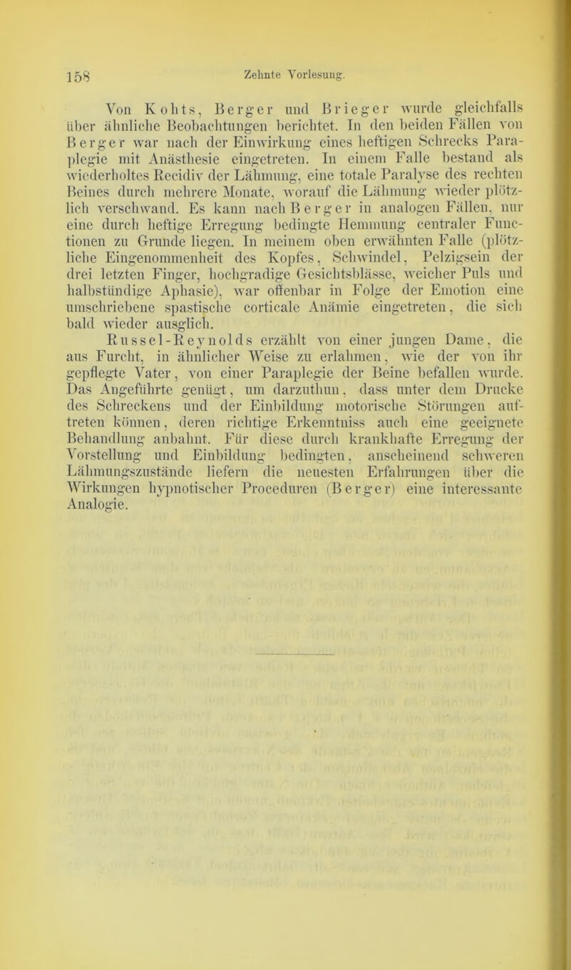 Von K o h t s, Berger lind ß r i e g e r wurde gleichfalls Uber ähnliche Beobachtungen berichtet. In den beiden Fällen von Berger war nach der Einwirkung eines heftigen Schrecks Para- plegie mit Anästhesie eingetreten. In einem Falle bestand als wiederholtes Recidiv der Lähmung, eine totale Paralyse des rechten Beines durch mehrere Monate, worauf die Lähmung wieder plötz- lich verschwand. Es kann nach Berger in analogen Fällen, nur eine durch heftige Erregung bedingte Hemmung centraler Func- tionen zu Grunde liegen. In meinem oben erwähnten Falle (plötz- liche Eingenommenheit des Kopfes, Schwindel, Pelzigsein der drei letzten Finger, hochgradige Gesichtsblässe, weicher Puls und halbstündige Aphasie), war offenbar in Folge der Emotion eine umschriebene spastische corticale Anämie eingetreten, die sich bald wieder ausglich. Rüssel-Reynolds erzählt von einer jungen Dame, die aus Furcht, in ähnlicher Weise zu erlahmen, wie der von ihr gepflegte Vater, von einer Paraplegie der Beine befallen wurde. Das Angeführte genügt, um darzuthun, dass unter dem Drucke des Schreckens und der Einbildung motorische Störungen auf- treten können, deren richtige Erkenntniss auch eine geeignete Behandlung anbalmt. Für diese durch krankhafte Erregung der Vorstellung und Einbildung bedingten. anscheinend schweren Lähmungszustände liefern die neuesten Erfahrungen über die Wirkungen hypnotischer Proceduren (Berger) eine interessante Analogie.