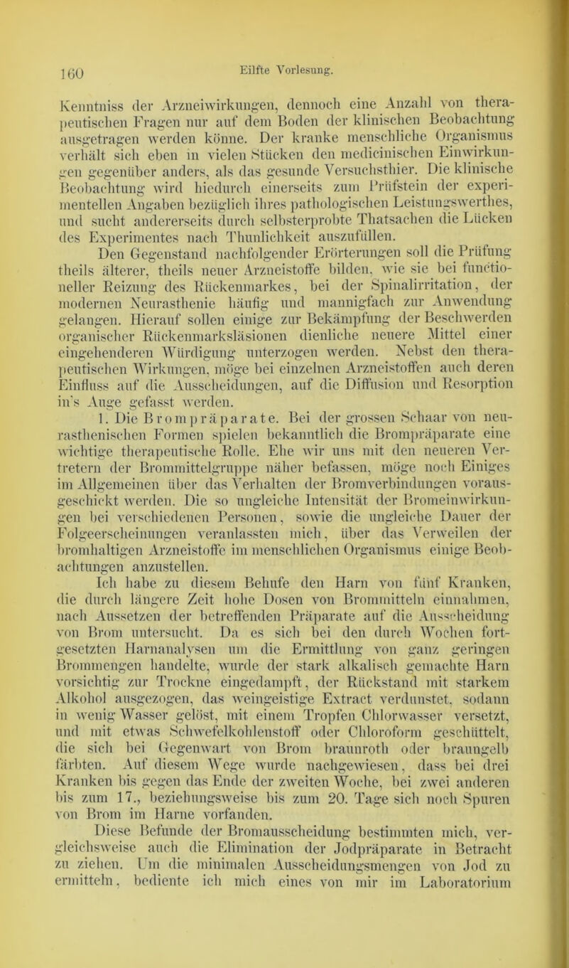 Kenntniss der Arzneiwirkungen, dennoch eine Anzahl von thera- peutischen Fragen nur auf dem Boden der klinischen Beobachtung ausgetragen werden könne. Der kranke menschliche Organismus verhält sich eben in vielen Stücken den medicinischen Einwirkun- gen gegenüber anders, als das gesunde Versuchsthier. Die klinische Beobachtung wird hiedurch einerseits zum Prüfstein der experi- mentellen Angaben bezüglich ihres pathologischen Leistungswerthes, und sucht andererseits durch selbsterprobte Thatsachen die Lücken des Experimentes nach Thunlichkeit auszufüllen. Den Gegenstand nachfolgender Erörterungen soll die Prüfung theils älterer, theils neuer Arzneistoffe bilden, wie sie bei functio- neller Reizung des Rückenmarkes, bei der Spinalirritation, der modernen Neurasthenie häufig und mannigfach zur Anwendung gelangen. Hierauf sollen einige zur Bekämpfung der Beschwerden organischer Rückenmarksläsionen dienliche neuere Mittel einer eingehenderen Würdigung unterzogen werden. Nebst den thera- peutischen Wirkungen, möge bei einzelnen Arzneistoffen auch deren Einfluss auf die Ausscheidungen, auf die Diffusion und Resorption in's Auge gefasst werden. 1. Die Brompräparate. Bei der grossen Schaar von neu- rasthenischen Formen spielen bekanntlich die Brompräparate eine wichtige therapeutische Rolle. Ehe wir uns mit den neueren Ver- tretern der Brommittelgruppe näher befassen, möge noch Einiges im Allgemeinen über das Verhalten der Bromverbindungen voraus- geschickt werden. Die so ungleiche Intensität der Bromeinwirkun- gen hei verschiedenen Personen, sowie die ungleiche Dauer der Folgeerscheinungen veranlassten mich, über das Verweilen der bromhaltigen Arzneistoffe im menschlichen Organismus einige Beob- achtungen anzustellen. Ich habe zu diesem Behufe den Harn von fünf Kranken, die durch längere Zeit hohe Dosen von Brommitteln einnahmen, nach Aussetzen der betreffenden Präparate auf die Ausscheidung von Brom untersucht. Da es sich bei den durch Wochen fort- gesetzten Harnanalysen um die Ermittlung von ganz geringen Brommengen handelte, wurde der stark alkalisch gemachte Harn vorsichtig zur Trockne eingedampft, der Rückstand mit starkem Alkohol ausgezogen, das weingeistige Extract verdunstet, sodann in wenig Wasser gelöst, mit einem Tropfen Chlorwasser versetzt, und mit etwas Schwefelkohlenstoff oder Chloroform geschüttelt, die sich bei Gegenwart von Brom braunroth oder braungelb färbten. Auf diesem Wege wurde nachgewiesen, dass bei drei Kranken bis gegen das Ende der zweiten Woche, bei zwei anderen bis zum 17., beziehungsweise bis zum 20. Tage sich noch Spuren von Brom im Harne vorfanden. Diese Befunde der Bromausscheidung bestimmten mich, ver- gleichsweise auch die Elimination der Jodpräparate in Betracht zu ziehen. Um die minimalen Ausscheidungsmengen von Jod zu ermitteln. bediente ich mich eines von mir im Laboratorium