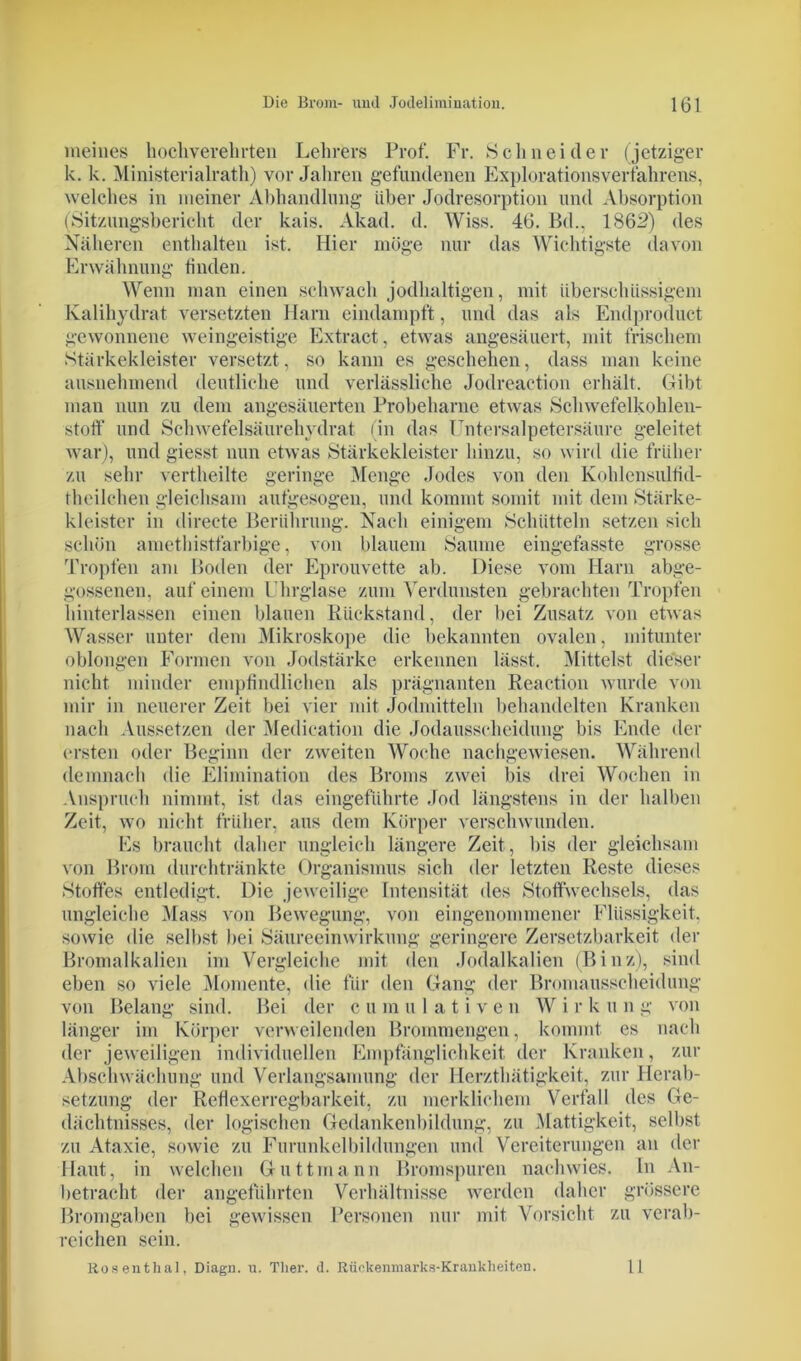 meines hochverehrten Lehrers Prof. Fr. Schneider (jetziger k. k. Ministerialrath) vor Jahren gefundenen Explorationsverfahrens, welches in meiner Abhandlung über Jodresorption und Absorption (Sitzungsbericht der kais. Akad. d. Wiss. 46. Bd., 1862) des Näheren enthalten ist. Hier möge nur das Wichtigste davon Erwähnung finden. Wenn man einen schwach jodhaltigen, mit überschüssigem Kalihydrat versetzten Harn eindampft, und das als Endproduct gewonnene weingeistige Extract, etwas angesäuert, mit frischem Stärkekleister versetzt, so kann es geschehen, dass man keine ausnehmend deutliche und verlässliche Jodreaetion erhält. Gibt man nun zu dem angesäuerten Probeharne etwas Schwefelkohlen- stoff und Schwefelsäurehydrat (in das IJntersalpetersäure geleitet war), und giesst nun etwas Stärkekleister hinzu, so wird die früher zu sehr vertheilte geringe Menge Jodes von den Kohlensulfid- theilchen gleichsam aufgesogen, und kommt somit mit dem Stärke- kleister in direete Berührung. Nach einigem Schütteln setzen sich schön amethistfarbige, von blauem Saume eingefasste grosse Tropfen am Boden der Eprouvette ab. Diese vom Harn abge- gossenen, auf einem Uhrglase zum Verdunsten gebrachten Tropfen hinterlassen einen blauen Rückstand, der bei Zusatz von etwas Wasser unter dem Mikroskope die bekannten ovalen, mitunter oblongen Formen von Jodstärke erkennen lässt. Mittelst dieser nicht minder empfindlichen als prägnanten Reaction wurde von mir in neuerer Zeit bei vier mit Jodmitteln behandelten Kranken nach Aussetzen der Medication die Jodausscheidung bis Ende der ersten oder Beginn der zweiten Woche nachgewiesen. Während demnach die Elimination des Broms zwei bis drei Wochen in Anspruch nimmt, ist das eingeführte Jod längstens in der halben Zeit, wo nicht früher, aus dem Körper verschwunden. Es braucht daher ungleich längere Zeit, bis der gleichsam von Brom durchtränkte Organismus sich der letzten Reste dieses »Stoffes entledigt. Die jeweilige Intensität des Stoffwechsels, das ungleiche Mass von Bewegung, von eingenommener Flüssigkeit, sowie die selbst bei Säureeinwirkung geringere Zersetzbarkeit der Bromalkalien im Vergleiche mit den Jodalkalien (Binz), sind eben so viele Momente, die für den Gang der Bromausscheidung von Belang sind. Bei der cumulative n W i r k u n g von länger im Körper verweilenden Brommengen, kommt es nach der jeweiligen individuellen Empfänglichkeit der Kranken, zur Abschwächung und Verlangsamung der Herzthätigkeit, zur Herab- setzung der Reflexerregbarkeit, zu merklichem Verfall des Ge- dächtnisses, der logischen Gedankenbildung, zu Mattigkeit, selbst zu Ataxie, sowie zu Furunkelbildungen und Vereiterungen an der Haut, in welchen Guttmann Bromspuren nachwies. In An- betracht der angeführten Verhältnisse werden daher grössere Bromgaben bei gewissen Personen nur mit Vorsicht zu verab- reichen sein. Rosenthal, Diagn. u. Tlier. d. Rückenmarks-Krankheiten. 11