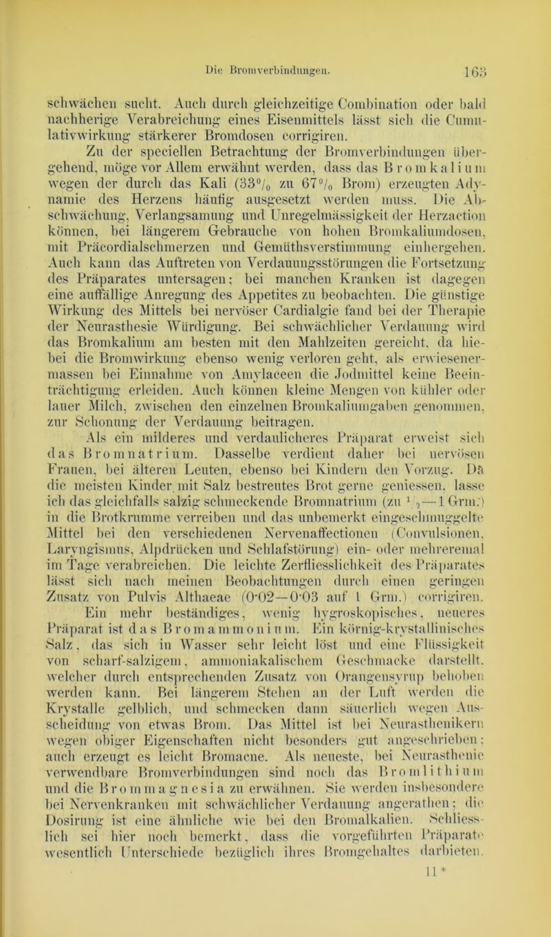 Die Bromverbindungen. 16: schwächen sucht. Auch durch gleichzeitige Combination oder bald nachherige Verabreichung eines Eisenmittels lässt sich die Cunui- lativwirkung stärkerer Bromdosen corrigiren. Zu der speciellen Betrachtung der Bromverbindungen über- gehend, möge vor Allem erwähnt werden, dass das B r o in k a 1 i u m wegen der durch das Kali (33°/0 zu 67°/0 Brom) erzeugten Ady- namie des Herzens häutig ausgesetzt werden muss. Die Air- schwächung, Verlangsamung und Unregelmässigkeit der Herzaction können, hei längerem Gebrauche von hohen Bromkaliumdosen, mit Präcordialschmerzen und Gennithsverstimmung einhergehen. Auch kann das Auftreten von Verdauungsstörungen die Fortsetzung des Präparates untersagen; hei manchen Kranken ist dagegen eine auffällige Anregung des Appetites zu beobachten. Die günstige Wirkung des Mittels bei nervöser Cardialgie fand bei der Therapie der Neurasthesie Würdigung. Bei schwächlicher Verdauung wird das Bromkalium am besten mit den Mahlzeiten gereicht, da hie- bei die Bromwirkung ebenso wenig verloren geht, als erwiesener- massen bei Einnahme von Amylaceen die Jodmittel keine Beein- trächtigung erleiden. Auch können kleine Mengen von kühler oder lauer Milch, zwischen den einzelnen Bromkaliumgaben genommen, zur Schonung der Verdauung beitragen. Als ein milderes und verdaulicheres Präparat erweist sich das Bromnatrium. Dasselbe verdient daher bei nervösen Frauen, bei älteren Leuten, ebenso bei Kindern den Vorzug. Dft die meisten Kinder mit Salz bestreutes Brot gerne gemessen, lasse ich das gleichfalls salzig schmeckende Bromnatrium (zu 1 , — 1 Grm.) in die Brotkrumme verreiben und das unbemerkt eingeschmuggelte Mittel hei den verschiedenen Nervenaftectionen (Convulsionen. Laryngismus, Alpdrücken und Schlafstörung) ein- oder mehreremal im Tage verabreichen. Die leichte Zerfliesslichkeit des Präparates lässt sich nach meinen Beobachtungen durch einen geringen Zusatz von Pulvis Althaeae (0‘02—0’03 auf 1 Grm.) corrigiren. Ein mehr beständiges, wenig hygroskopisches, neueres Präparat ist d a s B r o m a m m o n i u m. Ein körnig-krystallinisches Salz, das sich in Wasser sehr leicht löst und eine Flüssigkeit von scharf-salzigem, ammoniakalischem Geschmacke darstellt, welcher durch entsprechenden Zusatz von Orangensyrup behoben werden kann. Bei längerem Stehen an der Luft werden die Krystalle gelblich, und schmecken dann säuerlich wegen Aus- scheidung von etwas Brom. Das Mittel ist hei Neurasthenikern wegen obiger Eigenschaften nicht besonders gut angeschrieben: auch erzeugt es leicht Bromacne. Als neueste, bei Neurasthenie verwendbare Bromverbindungen sind noch das Bromlithium und die Brommagnesia zu erwähnen. Sie werden insbesondere bei Nervenkranken mit schwächlicher Verdauung angerathen; die Dosirung ist eine ähnliche wie hei den Bromalkalien. Schliess- lich sei hier noch bemerkt, dass die vorgeführten Präparat«' wesentlich Unterschiede bezüglich ihres Bromgehaltes darbieten. 11*