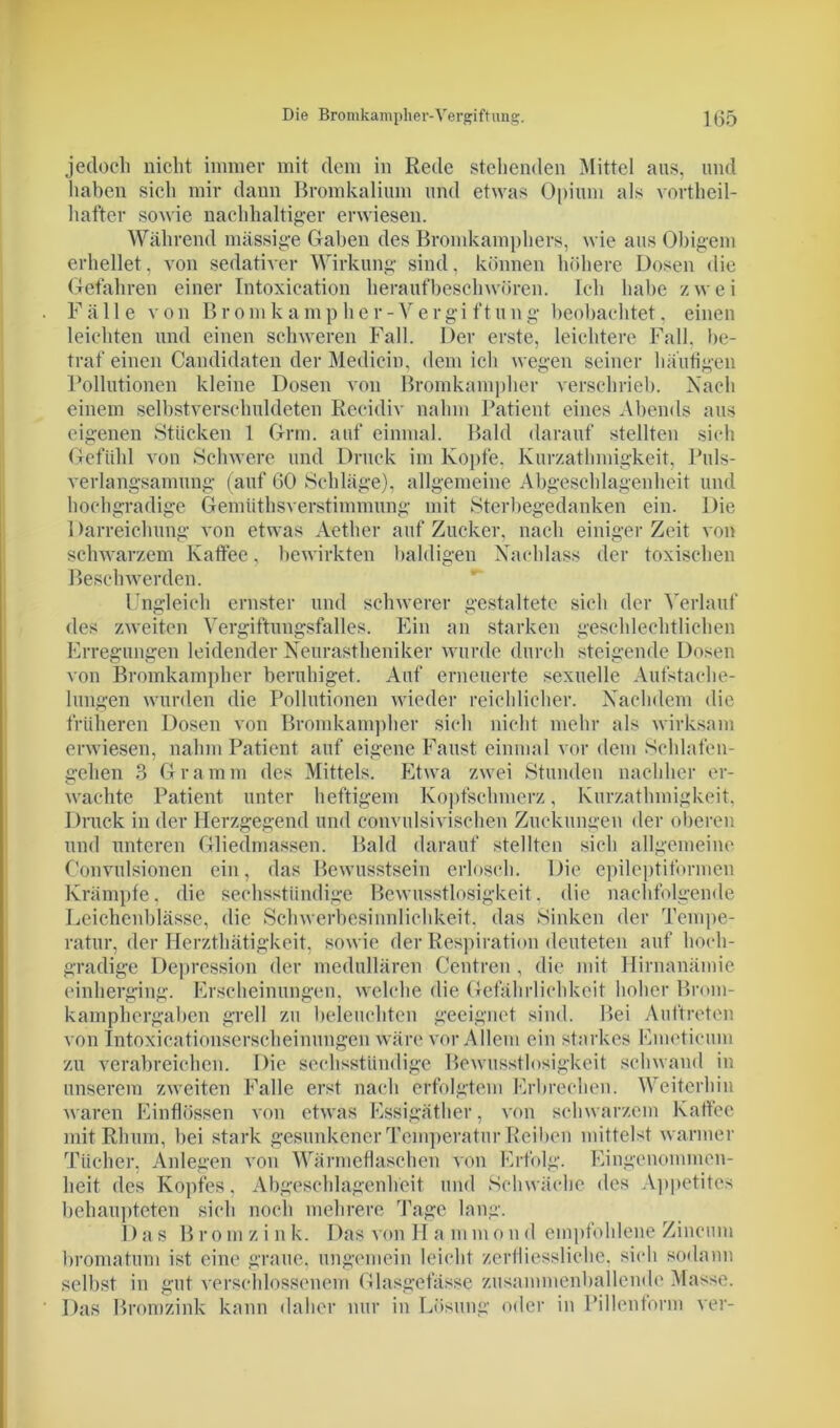 Die Bromkampliei'-Vergiftung. 1(55 jedoch nicht immer mit dem in Rede stehenden Mittel aus, und haben sich mir dann Bromkalium und etwas Opium als vortheil- hafter sowie nachhaltiger erwiesen. Während massige Gaben des Bromkamphers, wie aus Obigem erhellet, von sedativer Wirkung sind, können höhere Dosen die Gefahren einer Intoxication herauf beschwören. Ich habe zwei Fälle von Bromkamp her-Vergi ftiing beobachtet, einen leichten und einen schweren Fall. Der erste, leichtere Fall, be- traf einen Candidaten der Mediein, dem ich wegen seiner häutigen Pollutionen kleine Dosen von Bromkampher verschrieb. Nach einem selbstverschuldeten Recidiv nahm Patient eines Abends aus eigenen Stücken 1 Grm. auf einmal. Bald darauf stellten sich Gefühl von Schwere und Druck im Kopfe. Kurzathmigkeit, Puls- verlangsamung (auf 60 Schläge), allgemeine Abgeschlagenheit und hochgradige Gemüthsverstimmung mit Sterbegedanken ein. Die 1 Erreichung von etwas Aether auf Zucker, nach einiger Zeit von schwarzem Katfee, bewirkten baldigen Nachlass der toxischen Beschwerden. Ungleich ernster und schwerer gestaltete sich der Verlauf des zweiten Vergiftungsfalles. Ein an starken geschlechtlichen Erregungen leidender Neurastheniker wurde durch steigende Dosen von Bromkampher beruhiget. Auf erneuerte sexuelle Aufstache- lungen wurden die Pollutionen wieder reichlicher. Nachdem die früheren Dosen von Bromkampher sich nicht mehr als wirksam erwiesen, nahm Patient auf eigene Faust einmal vor dem Schlafen- gehen 3 Gramm des Mittels. Etwa zwei Stunden nachher er- wachte Patient unter heftigem Kopfschmerz, Kurzathmigkeit, Druck in der Herzgegend und convulsivischen Zuckungen der oberen und unteren Gliedmassen. Bald darauf stellten sich allgemeine Oonvulsionen ein, das Bewusstsein erlosch. Die epileptiformen Krämpfe, die sechsstündige Bewusstlosigkeit, die nachfolgende Leichcnblässe, die Schwerbesinnlichkeit, das Sinken der Tempe- ratur, der Herzthätigkeit, sowie der Respiration deuteten auf hoch- gradige Depression der medullären Centrcn , die mit Hirnanämie einherging. Erscheinungen, welche die Gefährlichkeit hoher Brom- kamphergaben grell zu beleuchten geeignet sind. Bei Auftreten von Intoxicationserscheinungen wäre vor Allem ein starkes Emeticum zu verabreichen. Die sechsstündige Bewusstlosigkeit schwand in unserem zweiten Falle erst nach erfolgtem Erbrechen. Weiterhin waren Einflössen von etwas Essigäther, von schwarzem Kaffee mit Rlium, bei stark gesunkener Temperatur Reiben mittelst warmer Tücher, Anlegen von Wärmeflaschen von Erfolg. Eingenommen- heit des Kopfes, Abgeschlagenheit und Schwäche des Appetites behaupteten sich noch mehrere Tage lang. Das Brom zink. Das von II a m m o n d empfohlene Zincum bromatum ist eine graue, ungemein leicht zerfliessliche, sich sodann selbst in gut verschlossenem Glasgefässe zusammenballende Masse. Das Bromzink kann daher nur in Lösung oder in Pillenform ver-