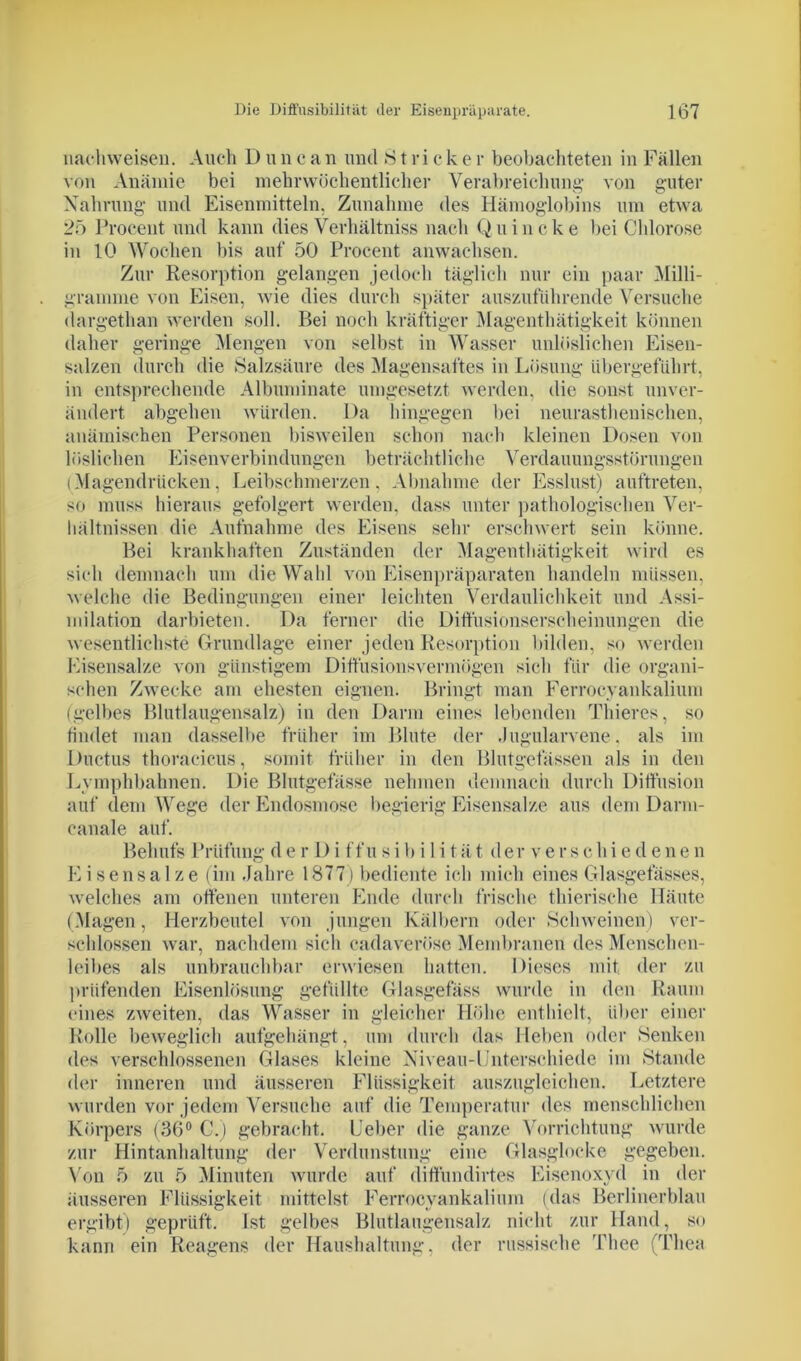 nachweisen. Auch Duncan mul »Stricker beobachteten in Fällen von Anämie bei mehrwöchentlicher Verabreichung von guter Nahrung und Eisenmitteln, Zunahme des Hämoglobins um etwa 25 Procent und kann dies Verhältnis nach Quincke bei Chlorose in 10 Wochen bis auf 50 Procent anwachsen. Zur Resorption gelangen jedoch täglich nur ein paar Milli- gramme von Eisen, wie dies durch später auszuführende Versuche dargethan werden soll. Bei noch kräftiger Magenthätigkeit können daher geringe Mengen von selbst in Wasser unlöslichen Eisen- salzen durch die »Salzsäure des Magensaftes in Lösung iibergeführt, in entsprechende Albuminate umgesetzt werden, die sonst unver- ändert abgehen würden. Da hingegen bei neurasthenischen, anämischen Personen bisweilen schon nach kleinen Dosen von löslichen Eisenverbindungen beträchtliche Verdauungsstörungen (Magendrücken, Leibschmerzen, Abnahme der Esslust) auftreten, so muss hieraus gefolgert werden, dass unter pathologischen Ver- hältnissen die Aufnahme des Eisens sehr erschwert sein könne. Bei krankhaften Zuständen der Magenthätigkeit wird es sich demnach um die Wahl von Eisenpräparaten handeln müssen, welche die Bedingungen einer leichten Verdaulichkeit und Assi- milation darbieten. Da ferner die Diffusionserscheinungen die wesentlichste Grundlage einer jeden Resorption bilden, so werden Eisensalze von günstigem Diffusionsvermögen sich für die organi- schen Zwecke am ehesten eignen. Bringt man Ferrocyankalium (gelbes Blutlaugensalz) in den Darm eines lebenden Thieres, so findet man dasselbe früher im Blute der Jugularvene, als im Ductus thoracicus, somit früher in den Blutgefässen als in den Lymphbahnen. Die Blutgefässe nehmen demnach durch Diffusion auf dem Wege der Endosmose begierig Eisensalze aus dem Darni- canale auf. Behufs Prüfung d e r D i ffu si b i 1 i tät der ver s chi e d enen Eisensalze (im .Jahre 1877) bediente ich mich eines Glasgefässes, welches am offenen unteren Ende durch frische thierische Häute (Magen, Herzbeutel von jungen Kälbern oder -Schweinen) ver- schlossen war, nachdem sich cadaverüse Membranen des Menschen- leibes als unbrauchbar erwiesen hatten. Dieses mit, der zu prüfenden Eisenlösung gefüllte Glasgefäss wurde in den Raum eines zweiten, das Wasser in gleicher Höhe enthielt, über einer Rolle beweglich aufgehängt, um durch das Heben oder »Senken des verschlossenen Glases kleine Niveau-Unterschiede im Stande der inneren und äusseren Flüssigkeit auszugleichen. Letztere wurden vor jedem Versuche auf die Temperatur des menschlichen Körpers (36° C.) gebracht. Leber die ganze Vorrichtung wurde zur Hintanhaltung der Verdunstung eine Glasglocke gegeben. Von 5 zu 5 Minuten wurde auf diffundirtes Eisenoxyd in der äusseren Flüssigkeit mittelst Ferrocyankalium (das Berlinerblau ergibt) geprüft. Ist gelbes Blutlaugensalz nicht zur Hand, so kann ein Reagens der Haushaltung, der russische Thee (Thea