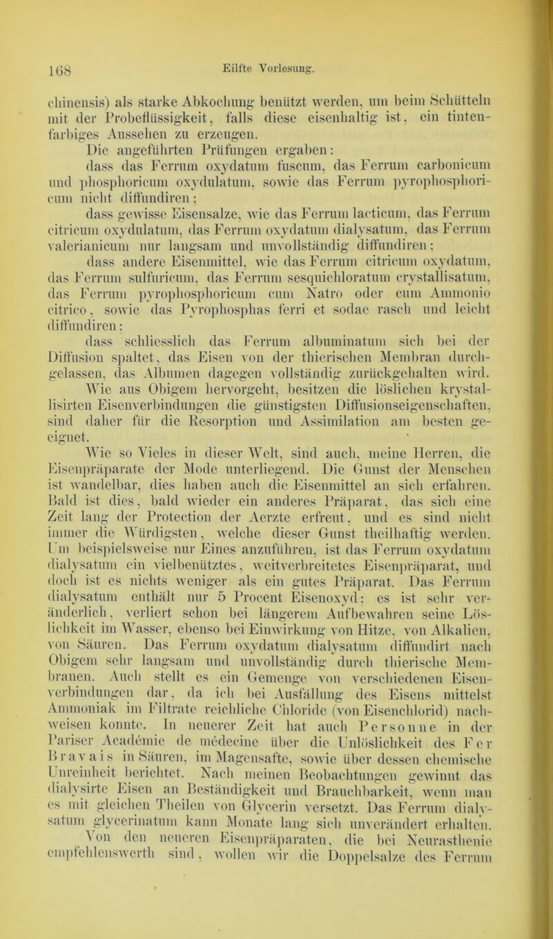 eliinensis) als starke Abkochung benutzt werden, um beim Schütteln mit der Probeflüssigkeit, falls diese eisenhaltig ist, ein tinten- farbiges Aussehen zu erzeugen. Die angeführten Prüfungen ergaben: dass das Ferrum oxydatum fuscum, das Ferrum carbonicum und phosphoricum oxydulatum, sowie das Ferrum pyrophosphori- eum nicht diffundiren; dass gewisse Eisensalze, wie das Ferrum laeticum, das Ferrum citricum oxydulatum, das Ferrum oxydatum dialysatum, das Ferrum valerianicum nur langsam und unvollständig diffundiren; dass andere Eisenmittel, wie das Ferrum citricum oxydatum, das Ferrum sulfuricum, das Ferrum sesquichloratum erystallisatum, das Ferrum pyrophosphoricum cum Natro oder cum Ammonio citrico, sowie das Pyrophosphas fern et sodae rasch und leicht diffundiren; dass schliesslich das Ferrum albuminatum sich bei der Diffusion spaltet, das Eisen von der thierisehen Membran durch- gelassen. das Albuinen dagegen vollständig zurückgehalten wird. Wie aus Obigem hervorgeht, besitzen die löslichen krystal- lisirten Eisenverbindungen die günstigsten Diffusionseigenschaften, sind daher für die Resorption und Assimilation am besten ge- eignet. Wie so Vieles in dieser Welt, sind auch, meine Herren, die Eisenpräparate der Mode unterliegend. Die Gunst der Menschen ist wandelbar, dies haben auch die Eisenmittel an sich erfahren. Bald ist dies, bald wieder ein anderes Präparat, das sich eine Zeit lang der Protection der Aerzte erfreut, und es sind nicht immer die Würdigsten, welche dieser Gunst theilhaftig werden. I m beispielsweise nur Eines anzuführen, ist das Ferrum oxydatum dialysatum ein viel benütztes, weitverbreitetes Eisenpräparat, und doch ist es nichts weniger als ein gutes Präparat. Das Ferrum dialysatum enthält nur 5 Procent Eisenoxyd; es ist sehr ver- änderlich , verliert schon bei längerem Aufbewahren seine Lös- lichkeit im Wasser, ebenso bei Einwirkung von Hitze, von Alkalien, von Säuren. Das Ferrum oxydatum dialysatum diffundirt nach Obigem sehr langsam und unvollständig durch thierische Mem- branen. Auch stellt es ein Gemenge von verschiedenen Eisen- verbindungen dar, da ich bei Ausfüllung des Eisens mittelst Ammoniak im f iltrate reichliche Chloride (von Eisenchlorid) nach- weisen konnte. In neuerer Zeit hat auch Person ne in der Pariser Academie de medecine über die Unlöslichkeit des Fer Bravais in Säuren, im Magensafte, sowie über dessen chemische Unreinheit berichtet. Nach meinen Beobachtungen gewinnt das dialysirtc Eisen an Beständigkeit und Brauchbarkeit, wenn man es mit gleichen Theilen von Glycerin versetzt. Das Ferrum dialy- satum glveerinatum kann Monate lang sich unverändert erhalten. \ on den neueren Eisenpräparaten, die bei Neurasthenie empfehlenswert!] sind. wollen wir die Doppelsalze des Ferrum