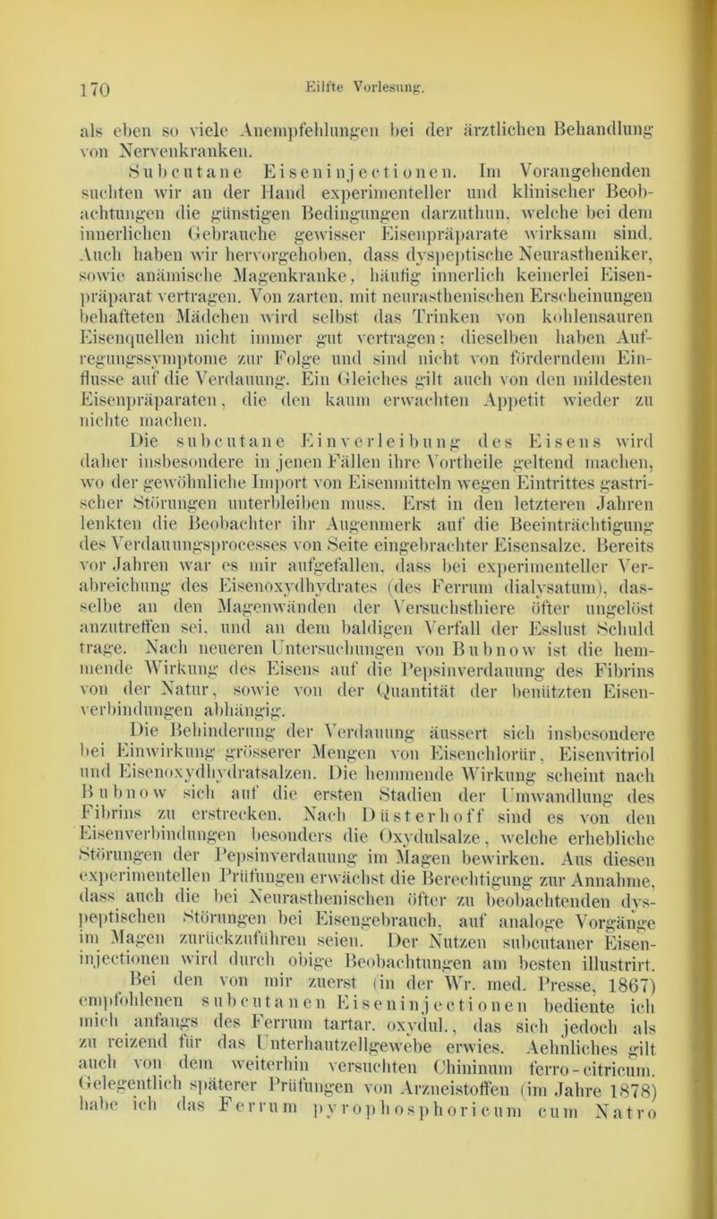 als eben so viele Anempfehlungen bei der ärztlichen Behandlung von Nervenkranken. Subcutane Eiseni nj eoti onen. Im Vorangehenden suchten wir an der Hand experimenteller und klinischer Beob- achtungen die günstigen Bedingungen darzutbun, welche bei dem innerlichen Gebrauche gewisser Eisenpräparate wirksam sind. Auch haben wir hervorgehoben, dass dyspeptische Neurastheniker, sowie anämische Magenkranke, häufig innerlich keinerlei Eisen- präparat vertragen. Von zarten, mit neurasthenisehen Erscheinungen behafteten Mädchen wird selbst das Trinken von kohlensauren Eisenquellen nicht immer gut vertragen: dieselben haben Auf- regungssymptome zur Folge und sind nicht von forderndem Ein- flüsse auf die Verdauung. Ein Gleiches gilt auch von den mildesten Eisenpräparaten, die den kaum erwachten Appetit wieder zu nichte machen. Die s u b e u taue E i n v e r 1 e i b u n g des Eisens wird daher insbesondere in jenen Fällen ihre Vortheile geltend machen, wo der gewöhnliche Import von Eisenmitteln wegen Eintrittes gastri- scher Störungen unterbleiben muss. Erst in den letzteren Jahren lenkten die Beobachter ihr Augenmerk auf die Beeinträchtigung des Verdauungsprocesses von Seite eingebrachter Eisensalze. Bereits vor Jahren war es mir aufgefallen, dass bei experimenteller Ver- abreichung des Eisenoxydhydrates (des Ferrum dialysatum), das- selbe an den Magenwänden der Versuchstliiere öfter ungelöst anzutretfen sei. und an dem baldigen Verfall der Esslust Schuld trage. Nach neueren Untersuchungen von Bubno w ist die hem- mende Wirkung des Eisens auf die Pepsinverdauung des Fibrins von der Natur, sowie von der Quantität der benützten Eisen- verbindungen abhängig. Die Behinderung der Verdauung äussert sich insbesondere bei Einwirkung grösserer Mengen von Eisenchloriir, Eisenvitriol und Eisenoxydhydratsalzen. Die hemmende Wirkung scheint nach Bubnow sich auf die ersten Stadien der Umwandlung des f ibrins zu erstrecken. Nach Düst erhoff sind es von den Eisenverbindungen besonders die Oxydulsalze, welche erhebliche Störungen der Pepsinverdauung im Magen bewirken. Aus diesen experimentellen Prüfungen erwächst die Berechtigung zur Annahme, dass auch die bei Neurasthenisehen öfter zu beobachtenden dys- peptischen Störungen bei Eisengebrauch, auf analoge Vorgänge im Magen zurückzuführen seien. Der Nutzen subcutaner Eisen- in ject-ionen wird durch obige Beobachtungen am besten illustrirt. Bei den von mir zuerst (in der Wr. med. Presse, 1867) empfohlenen s u b c u t a n e n Eiseni n j e c t i o n e n bediente ich mich anfangs des Ferrum tartar. oxydul., das sich jedoch als zu reizend tiir das Unterhautzellgewebe erwies. Aehnliches gilt auch von dem weiterhin versuchten Chininum ferro-citricum. Gelegentlich späterer Prüfungen von Arzneistoffen (im Jahre 1878) habe ich das Ferrum pyrophosphori cum cum Natro