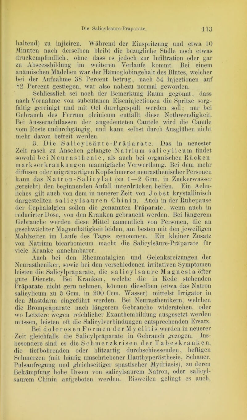 haltend) zu injiciren. Während der Einspritzung* und etwa 10 Minuten nach derselben bleibt die bezügliche Stelle noch etwas druckempfindlich, ohne dass es jedoch zur Infiltration oder gar zu Abscessbildung im weiteren Verlaufe kommt. Bei einem anämischen Mädchen war der Hämoglobingehalt des Blutes, welcher bei der Aufnahme 38 Percent betrug, nach 54 Injectionen auf 82 Percent gestiegen, war also nahezu normal geworden. Schliesslich sei noch der Bemerkung Raum gegönnt , dass nach Vornahme von subcutanen Eiseninjectionen die Spritze sorg- fältig gereinigt und mit Oel durchgespült werden soll; nur bei Gebrauch des Ferrum oleinicum entfällt diese Nothwendigkeit. Bei Ausserachtlassen der angedeuteten Cautele wird die Caniile vom Roste undurchgängig, und kann selbst durch Ausglühen nicht mehr davon befreit werden. 3. Die Salicylsäure-Präparate. Das in neuester Zeit rasch zu Ansehen gelangte Natrium salicylicum findet sowohl bei Neurasthenie, als auch bei organischen Rücken- markserkrankungen mannigfache Verwerthung. Bei dem mehr diffusen oder migränartigen Kopfschmerze neurasthenischer Personen kann das Natron-Salicylat (zu 1—2 Grm. in Zuckerwasser gereicht) den beginnenden Anfall unterdrücken helfen. Ein Aelm- liehes gilt auch von dem in neuerer Zeit von Jobst krystallinisch dargestellten salicylsauren Chinin. Auch in der Ruhepause der Cephalalgien sollen die genannten Präparate, wenn auch in reducirter Dose, von den Kranken gebraucht werden. Bei längerem Gebrauche werden diese Mittel namentlich von Personen, die an geschwächter Magenthätigkeit leiden, am besten mit den jeweiligen Mahlzeiten im Laufe des Tages genommen. Ein kleiner Zusatz von Natrium bicarbonicum macht die Salicylsäure-Präparate für viele Kranke annehmbarer. Auch bei den Rheumatalgien und Gelenksreizungen der Neurastheniker, sowie bei den verschiedenen irritativen Symptomen leisten die Salicylpräparate, die salicylsaure Magnesia öfter gute Dienste. Bei Kranken, welche die in Rede stehenden Präparate nicht gern nehmen, können dieselben (etwa das Natron salicylicum zu 5 Grm. in 200 Ccm. Wasser) mittelst Irrigator in den Mastdarm eingeführt werden. Bei Neurasthenikern, welchen die Brompräparate nach längerem Gebrauche widerstehen, oder wo Letztere wegen reichlicher Exanthembildung ausgesetzt werden müssen, leisten oft die Salicylverbindungen entsprechenden Ersatz. Bei dolorosenFormen der My e 1 itis werden in neuerer Zeit gleichfalls die Salicylpräparate in Gebrauch gezogen. Ins- besondere sind es die Seh mer zkr ise u der Tabeskranken, die tiefbohrenden oder blitzartig durchschiessenden, heftigen Schmerzen (mit häufig umschriebener Hauthyperästhesie, Schauer, Pulsaufregung und gleichseitiger spastischer Mydriasis), zu deren Bekämpfung hohe Dosen von salicylsaurem Natron, oder salicyl- saurem Chinin aufgeboten werden. Bisweilen gelingt es auch,
