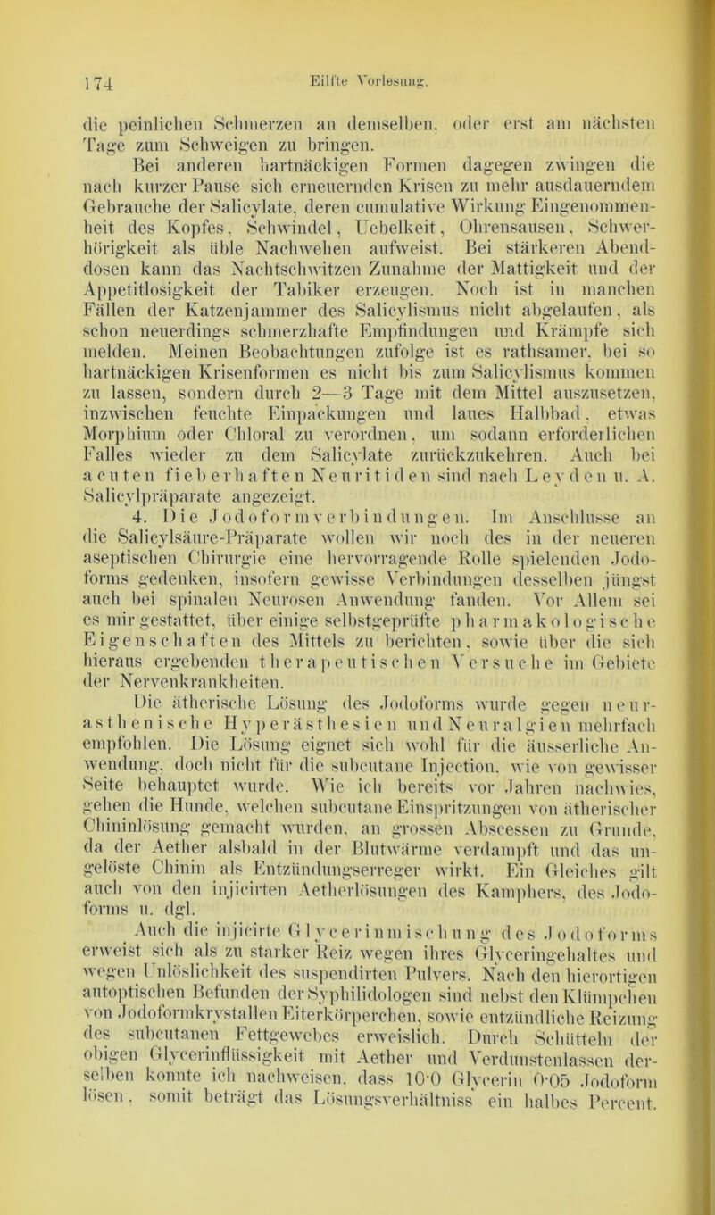 die peinlichen Seinnerzen an demselben, oder erst am nächsten Tage zum Schweigen zu bringen. Bei anderen hartnäckigen Formen dagegen zwingen die nach kurzer Pause sich erneuernden Krisen zu mehr ausdauerndem Gebrauche der Salicylate, deren cunuüative Wirkung Eingenommen- heit des Kopfes. Schwindel, Uebelkeit, Ohrensausen. Schwer- hörigkeit als üble Nachwehen aufweist. Bei stärkeren Abend- dosen kann das Nachtschwitzen Zunahme der Mattigkeit und der Appetitlosigkeit der Tabiker erzeugen. Noch ist in manchen Fällen der Katzenjammer des Salicylismus nicht abgelaufen, als schon neuerdings schmerzhafte Empfindungen und Krämpfe sich melden. Meinen Beobachtungen zufolge ist es rathsamer. bei so hartnäckigen Krisenformen es nicht bis zum Salicylismus kommen zu lassen, sondern durch 2—3 Tage mit dem Mittel auszusetzen, inzwischen feuchte Einpackungen und laues Halbbad. etwas Morphium oder Chloral zu verordnen, um sodann erforderlichen Falles wieder zu dem Salicylate zurückzukehren. Auch bei acuten fi eb erh a fte n Ne u ri t i d en sind nach L ey d e n u. A. Salicylpräparate angezeigt. 4. Die Jodoform Verbindungen. Im Anschlüsse an die Salicylsäure-Präparate wollen wir noch des in der neueren aseptischen Chirurgie eine hervorragende Rolle spielenden Jodo- forms gedenken, insofern gewisse Verbindungen desselben jüngst auch bei spinalen Neurosen Anwendung fanden. Vor Allem sei es mir gestattet, über einige selbstgeprüfte p h a r m a k o 1 o gi sc h e Eigenschaften des Mittels zu berichten, sowie über die sich hieraus ergebenden therapeutischen VfeT-suche im Gebiete der Nervenkrankheiten. Die ätherische Lösung des Jodoforms wurde gegen neur- as t h e n i s c h e Hyperästhesien u n d N e u r a 1 g i e n mehrfach empfohlen. Die Lösung eignet sich wohl für die äusserliche An- wendung. doch nicht für die subcutane Injeetion. wie von gewisser »Seite behauptet wurde. Wie ich bereits vor Jahren nachwies, gehen die Hunde, welchen subcutane Einspritzungen von ätherischer Chininlösung gemacht wurden, an grossen Abscessen zu Grunde, da der Aether alsbald in der Blutwärme verdampft und das un- gelöste Chinin als Entzündungserreger wirkt. Ein Gleiches gilt auch von den injicirten Aetherlösungen des Kamphers. des Jodo- forms u. dgl. Auch die injicirte G 1 y e e r i nm i sch u n g d es J odo for ms erweist sich als zu starker Reiz wegen ihres Glyceringehaltes und wegen l nlöslichkeit des suspendirten Pulvers. Nach den hierortigen autoptischen Befunden derSyphilidologen sind nebst den Klümpchen von Jodoformkrystallen Eiterkörperchen, sowie entzündliche Reizung des subcutanen Fettgewebes erweislich. Durch Schütteln der obigen Glycerinflüssigkeit mit Aether und Verdunstenlassen der- selben konnte ich nachweisen. dass lO-O Glycerin 0-05 Jodoform lösen. somit beträgt das Lösungsverhältniss ein halbes Percent.
