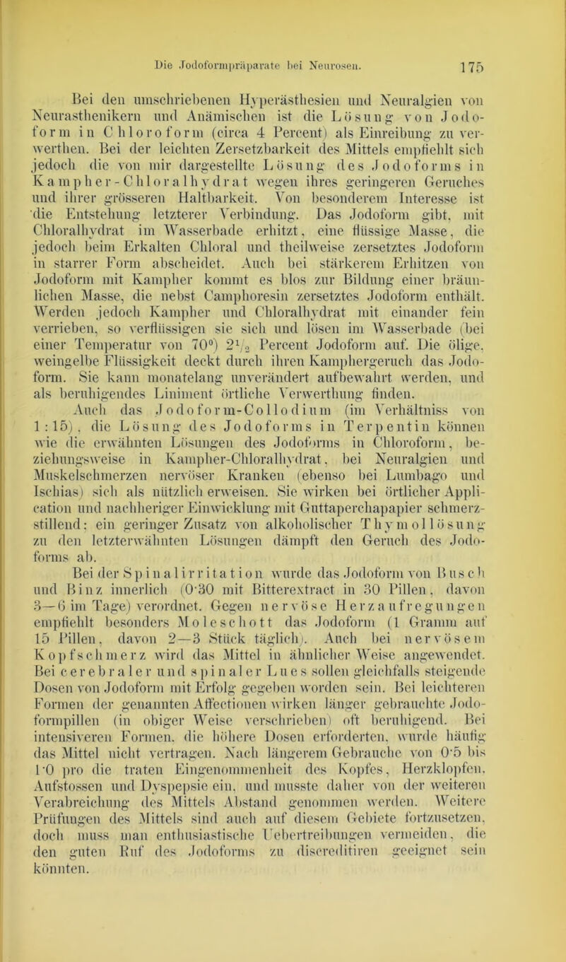 Bei den umschriebenen Hyperästhesien und Neuralgien von Neurasthenikern und Anämischen ist die Lösung von Jodo- form in Chloroform (circa 4 Percent) als Einreibung zu ver- werthen. Bei der leichten Zersetzbarkeit des Mittels empfiehlt sich jedoch die von mir dargestellte Lösung des Jodoforms in Kampher-Chloralhydrat wegen ihres geringeren Geruches und ihrer grösseren Haltbarkeit. Von besonderem Interesse ist die Entstehung letzterer Verbindung. Das Jodoform gibt, mit Chloralhydrat im Wasserbade erhitzt, eine flüssige Masse, die jedoch beim Erkalten Chloral und theilweise zersetztes Jodoform in starrer Form abscheidet. Auch bei stärkerem Erhitzen von Jodoform mit Kampher kommt es blos zur Bildung einer bräun- lichen Masse, die nebst Camphoresin zersetztes Jodoform enthält. Werden jedoch Kampher und Chloralhydrat mit einander fein verrieben, so verflüssigen sie sich und lösen im Wasserbade (bei einer Temperatur von 70°) 21/2 Percent Jodoform auf. Die ölige, weingelbe Flüssigkeit deckt durch ihren Kamphergerucli das Jodo- form. Sie kann monatelang unverändert aufbewahrt werden, und als beruhigendes Liniment örtliche Verwerthung finden. Auch das Jodoform-Collo di um (im Verhältniss von 1:15). die Lösung des Jodoforms in Terpentin können wie die erwähnten Lösungen des Jodoforms in Chloroform, be- ziehungsweise in Kampher-Chloralhydrat. hei Neuralgien und Muskelschmerzen nervöser Kranken (ebenso bei Lumbago und Ischias) sieb als nützlich erweisen. Sie wirken bei örtlicher Appli- cation und nachheriger Einwicklung mit Guttaperchapapier schmerz- stillend: ein geringer Zusatz von alkoholischer Thymol lösung zu den letzterwähnten Lösungen dämpft den Geruch des Jodo- forms ab. Bei der Sp i n a 1 i r r i t a t i o n wurde das Jodoform von B us c h und Binz innerlich (030 mit Bitterextract in 30 Pillen, davon 3— 6 im Tage) verordnet. Gegen n e r v ö s e Herz a u fr e g u n ge n empfiehlt besonders Mo lese hott das Jodoform (1 Gramm auf 15 Pillen, davon 2—3 Stück täglich). Auch bei nervösem Kopfschmerz wird das Mittel in ähnlicher Weise angewendet. Bei cerebra 1 er und spinaler Llies sollen gleichfalls steigende Dosen von Jodoform mit Erfolg gegeben worden sein. Bei leichteren Formen der genannten Afleetionen wirken länger gebrauchte Jodo- formpillen (in obiger Weise verschrieben) oft beruhigend. Bei intensiveren Formen, die höhere Dosen erforderten, wurde häufig das Mittel nicht vertragen. Nach längerem Gebrauche von 05 bis 10 pro die traten Eingenommenheit des Kopfes, Herzklopfen, Aufstossen und Dyspepsie ein, und musste daher von der weiteren Verabreichung des Mittels Abstand genommen werden. Weitere Prüfungen des Mittels sind auch auf diesem Gebiete fortzusetzen, doch muss man enthusiastische Uebertreibungen vermeiden, die den guten Ruf des Jodoforms zu discreditiren geeignet sein könnten.