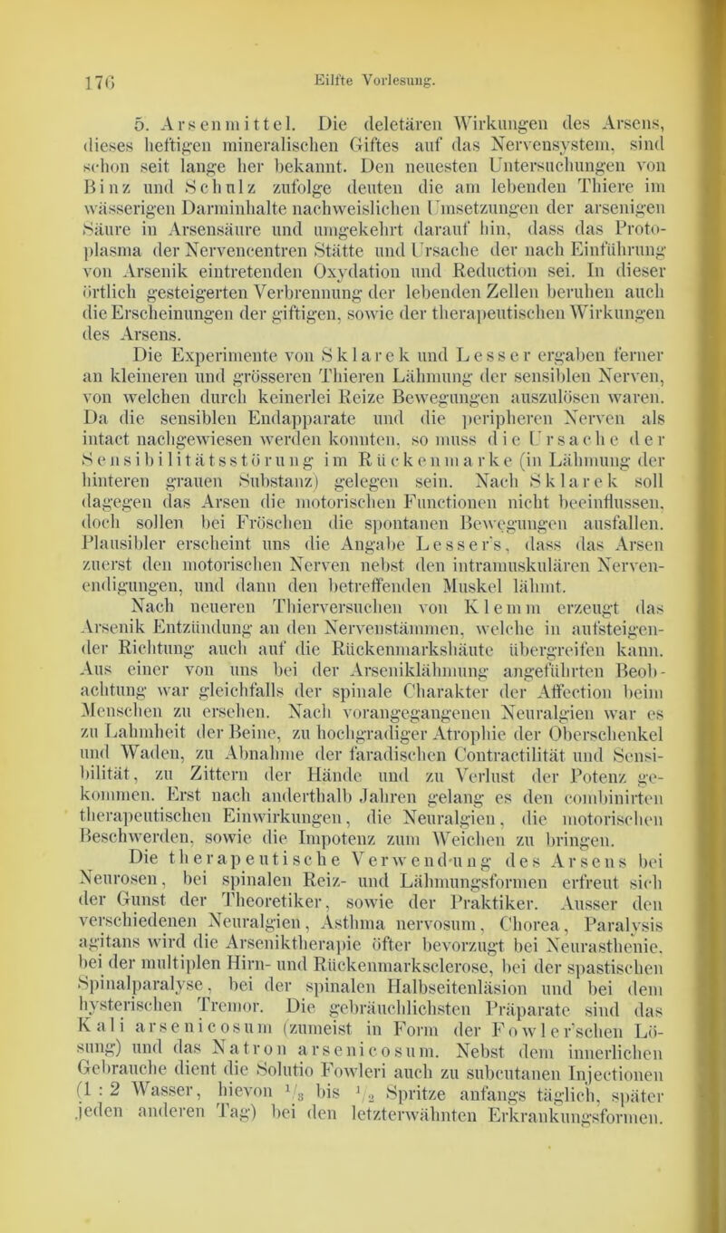 5. Arsen mittel. Die deletären Wirkungen des Arsens, dieses heftigen mineralischen Giftes auf das Nervensystem, sind schon seit lange her bekannt. Den neuesten Untersuchungen von Binz und Schulz zufolge deuten die am lebenden Thiere im wässerigen Darminhalte nachweislichen Umsetzungen der arsenigen Säure in Arsensäure und umgekehrt darauf hin, dass das Proto- plasma der Nervencentren Stätte und Ursache der nach Einführung von Arsenik eintretenden Oxydation und Reduction sei. In dieser örtlich gesteigerten Verbrennung der lebenden Zellen beruhen auch die Erscheinungen der giftigen, sowie der therapeutischen Wirkungen des Arsens. Die Experimente von S k 1 a r e k und L e s s e r ergaben ferner an kleineren und grösseren Thieren Lähmung der sensiblen Nerven, von welchen durch keinerlei Reize Bewegungen auszulösen waren. Da die sensiblen Endapparate und die peripheren Nerven als intact nachgewiesen werden konnten, so muss die Ursache der Sensibilitätsstürung im Rticken ma rke (in Lähmung der hinteren grauen Substanz) gelegen sein. Nach S k 1 a r e k soll dagegen das Arsen die motorischen Functionen nicht beeinflussen, doch sollen bei Fröschen die spontanen Bewegungen ausfallen. Plausibler erscheint uns die Angabe Lesser's, dass das Arsen zuerst den motorischen Nerven nebst den intramuskulären Nerven- endigungen, und dann den betreffenden Muskel lähmt. Nach neueren Thierversuchen von Klemm erzeugt das Arsenik Entzündung an den Nerven Stämmen, welche in aufsteigen- der Richtung auch auf die Rückenmarkshäute übergreifen kann. Aus einer von uns bei der Arseniklähmung angeführten Beob- achtung war gleichfalls der spinale Charakter der Affection beim Menschen zu ersehen. Nach vorangegangenen Neuralgien war es zu Lahmheit der Beine, zu hochgradiger Atrophie der Oberschenkel und Waden, zu Abnahme der faradischen Contractilität und Sensi- bilität, zu Zittern der Hände und zu Verlust der Potenz ge- kommen. Erst nach anderthalb Jahren gelang es den combinirten therapeutischen Einwirkungen, die Neuralgien, die motorischen Beschwerden, sowie die Impotenz zum Weichen zu bringen. Die therapeutische Verwendung des Arsens bei Neurosen, bei spinalen Reiz- und Lähmungsformen erfreut sich der Gunst der Theoretiker, sowie der Praktiker. Ausser den verschiedenen Neuralgien, Asthma nervosum, Chorea, Paralysis agitans wird die Arseniktherapie öfter bevorzugt bei Neurasthenie, bei der multiplen Hirn- und Rückenmarksclerose, bei der spastischen Spinalparalyse, bei der spinalen Halbseitenläsion und bei dem hysterischen Tremor. Die gebräuchlichsten Präparate sind das Kali arsenicosum (zumeist in Form der Fowl ersehen Lö- sung) und das Natron arsenicosum. Nebst dem innerlichen Gebrauche dient die Solutio Fowleri auch zu subcutanen Injectionen (1 : 2 Wasser, hievon 1!s bis ]/2 Spritze anfangs täglich, später jeden anderen 1 ag) bei den letzterwähnten Erkrankungsformen.
