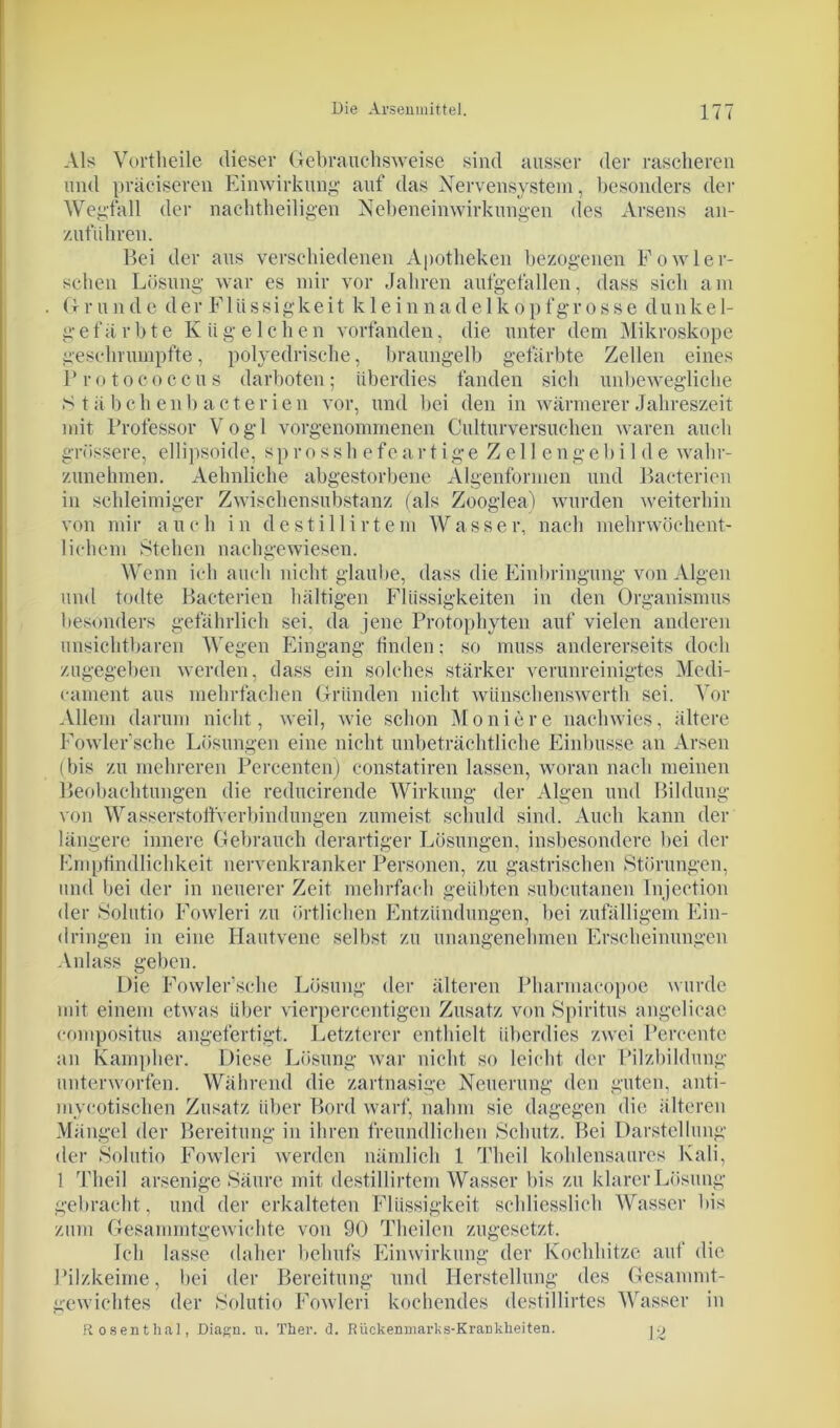 Als Vortheile dieser Gebrauchsweise sind ausser der rascheren und präeiseren Einwirkung auf das Nervensystem, besonders der Wegfall der nachtheiligen Nebeneinwirkungen des Arsens an- zuführen. Bei der aus verschiedenen Apotheken bezogenen Fowler- schen Lösung war es mir vor Jahren aufgefallen, dass sich am Grunde der Flüssigkeit kleinnadelkopfgrosse dunkel- gefärbte K ü g e 1 c h e n vorfanden, die unter dem Mikroskope geschrumpfte, polyedrische, braungelb gefärbte Zellen eines Protococcus darboten; überdies fanden sich unbewegliche »Stäbchen!) acte rien vor, und bei den in wärmerer Jahreszeit mit Professor Vogl vorgenommenen Culturversuchen waren auch grössere, ellipsoide, s p r o s s h e fe a r t i g e Z e 11 e n g e b i 1 d e wahr- zunehmen. Aehnliche abgestorbene Algenformen und Bacterien in schleimiger Zwischensubstanz (als Zooglea) wurden weiterhin von mi r auch in d e s t i 11 i r t e m W a s s e r, nach mehr wöchent- lichem Stehen nachgewiesen. Wenn ich auch nicht glaube, dass die Einbringung von Algen und todte Bacterien hältigen Flüssigkeiten in den Organismus besonders gefährlich sei. da jene Protophyten auf vielen anderen unsichtbaren Wegen Eingang linden; so muss andererseits doch zugegeben werden, dass ein solches stärker verunreinigtes Medi- cament aus mehrfachen Gründen nicht wünschenswerth sei. Vor Allem darum nicht, weil, wie schon Moniere nachwies, ältere Fowler’sche Lösungen eine nicht unbeträchtliche Einbusse an Arsen (bis zu mehreren Percenten) constatiren lassen, woran nach meinen Beobachtungen die reducirende Wirkung der Algen und Bildung von WasserstoftYerbindungen zumeist schuld sind. Auch kann der längere innere Gebrauch derartiger Lösungen, insbesondere bei der Empfindlichkeit nervenkranker Personen, zu gastrischen »Störungen, und bei der in neuerer Zeit mehrfach geübten subcutanen Injection der Solutio Fowleri zu örtlichen Entzündungen, bei zufälligem Ein- dringen in eine Hautvene selbst zu unangenehmen Erscheinungen Anlass geben. Die Fowler’sche Lösung der älteren Pharmacopoe wurde mit einem etwas über vierpercentigen Zusatz von »Spiritus angelicac compositus angefertigt. Letzterer enthielt überdies zwei Percentc an Kajnpher. Diese Lösung war nicht so leicht der Pilzbildung unterworfen. Während die zartnasige Neuerung den guten, anti- mycotischen Zusatz über Bord warf, nahm sie dagegen die älteren Mängel der Bereitung in ihren freundlichen »Schutz. Bei Darstellung der Solutio Fowleri werden nämlich 1 Theil kohlensaures Kali, 1 Theil arsenige »Säure mit destillirtem Wasser bis zu klarer Lösung gebracht, und der erkalteten Flüssigkeit schliesslich Wasser bis zum Gesammtgewichte von 90 Theilcn zugesetzt. Ich lasse daher behufs Einwirkung der Kochhitze auf die Pilzkeime, bei der Bereitung und Herstellung des Gesammt- gewichtes der »Solutio Fowleri kochendes destillirtes Wasser in Rosenthal, Diagn. ti. Ther. d. Rückenmarks-Krankheiten. J2