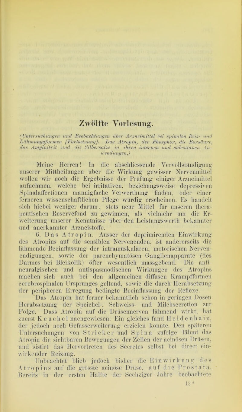 Zwölfte Vorlesung’. (Untersuchungen und Beobachtungen über Arzneimittel bei spinalen Beiz- und Lähmungsformen fFortsetzung]. Das Atropin, der Phosphor, die Borsäure, das Amylnitrit und die Silbersalze in ihren internen und subcutanea An- wendungen.) Meine Herren! In die abschliessende Vervollständigung o r* unserer Mitteilungen über die Wirkung gewisser Nervenmittel wollen wir noch die Ergebnisse der Prüfung einiger Arzneimittel aufnehmen, welche bei irritativen, beziehungsweise depressiven Spinalaflfectionen mannigfache Verwertung finden, oder einer ferneren wissenschaftlichen Pflege würdig erscheinen. Es handelt sich hiebei weniger darum, stets neue Mittel für unseren thera- peutischen Reservefond zu gewinnen, als vielmehr um die Er- weiterung unserer Kenntnisse über den Leistungswerth bekannter und anerkannter Arzneistoffe. 6. Das Atropin. Ausser der deprimirenden Einwirkung des Atropins auf die sensiblen Nervenenden, ist andererseits die lähmende Beeinflussung der intramuskulären, motorischen Nerven- endigungen, sowie der parenchymatösen Ganglienapparate (des Darmes bei Bleikolik) öfter wesentlich massgebend. Die anti- neuralgischen und antispasmodischen Wirkungen des Atropins machen sich auch bei den allgemeinen diffusen Krampfformen cerebrospinalen Ursprunges geltend, sowie die durch Herabsetzung der peripheren Erregung bedingte Beeinflussung der Reflexe. Das Atropin hat ferner bekanntlich schon in geringen Dosen Herabsetzung der Speichel-, Schweiss- und Milchsecretion zur Folge. Dass Atropin auf die Drüsennerven lähmend wirkt, hat zuerst K e u c h e 1 nachgewiesen. Ein gleiches fand Heiden h a i n, der jedoch noch Gefässerweiterung erzielen konnte. Den späteren Untersuchungen von Stricker und Spina zufolge lähmt das Atropin die sichtbaren Bewegungen der Zellen der acinösen Drüsen, und sistirt das Hervortreten des Secretes selbst bei direct ein- wirkender Reizung. Unbeachtet blieb jedoch bisher die E i n w i r k u n g d e s A t r o p i n s auf die grösste acinöse I Mise, a u f d i e P r o s t a t a. Bereits in der ersten Hälfte der Sechziger-Jahre beobachtete