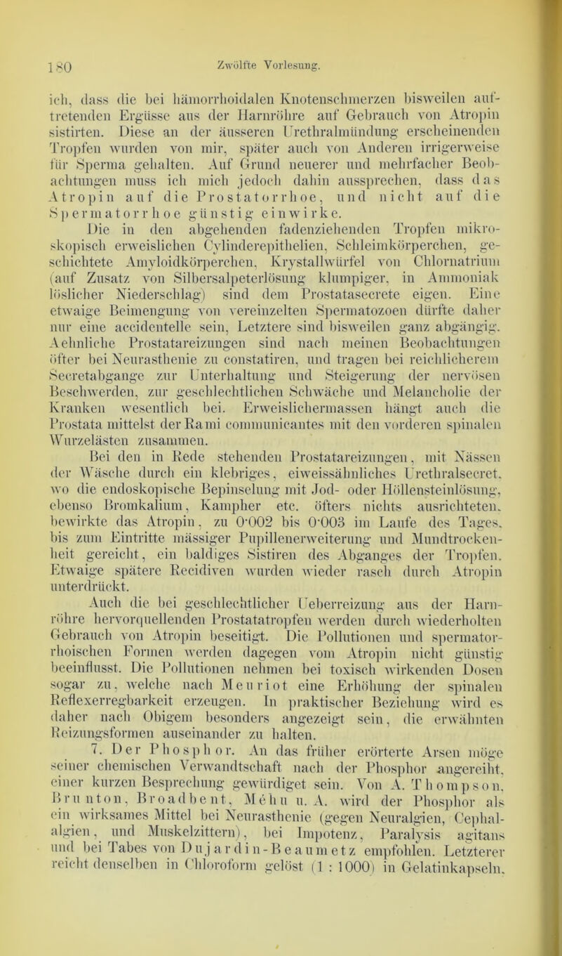 ich, dass die bei hämorrlioidalen Knotenschmerzen bisweilen auf- tretenden Ergüsse aus der Harnröhre auf Gebrauch von Atropin sistirten. Diese an der äusseren Urethralmtindung erscheinenden Tropfen wurden von mir, später auch von Anderen irrigerweise für Sperma gehalten. Auf Grund neuerer und mehrfacher Beob- achtungen muss ich mich jedoch dahin aussprechen, dass das Atropin auf die Prostatorrhoe, und nicht auf die S p e r m a t o r r h o e günstig e i n w i r k e. Die in den abgehenden fadenziehenden Tropfen mikro- skopisch erweislichen Cylinderepithclien, Schleimkörperchen, ge- schichtete Amyloidkörperchen, Krystallwürfel von Chlornatrium (auf Zusatz von Silbersalpeterlösung klumpiger, in Ammoniak löslicher Niederschlag) sind dem Prostatasecrete eigen. Eine etwaige Beimengung von vereinzelten Spermatozoen dürfte daher nur eine accidentelle sein, Letztere sind bisweilen ganz abgängig. Aehnlielie Prostatareizungen sind nach meinen Beobachtungen öfter bei Neurasthenie zu constatiren, und tragen bei reichlicherem Secretabgange zur Unterhaltung und Steigerung der nervösen Beschwerden, zur geschlechtlichen Schwäche und Melancholie der Kranken wesentlich bei. Erweislichermassen hängt auch die Prostata mittelst der Rami communicantes mit den vorderen spinalen Wurzelästen zusammen. Bei den in Rede stehenden Prostatareizungen, mit Nässen der Wäsche durch ein klebriges, ei weissähnliches Urethralsecret. wo die endoskopische Bepinselung mit Jod- oder Höllensteinlösung, ebenso Bromkalium, Kampker etc. öfters nichts ausrichteten, bewirkte das Atropin, zu 0-002 bis (P003 im Laufe des Tages, bis zum Eintritte mässiger Pupillenerweiterung und Mundtrocken- heit gereicht , ein baldiges Sistiren des Abganges der 'Tropfen. Etwaige spätere Recidiven wurden wieder rasch durch Atropin unterdrückt. Auch die bei geschlechtlicher Uebcrreizung aus der Harn- röhre hervorquellenden Prostatatropfen werden durch wiederholten Gebrauch von Atropin beseitigt. Die Pollutionen und spermator- rhoischen Formen werden dagegen vom Atropin nicht günstig beeinflusst. Die Pollutionen nehmen bei toxisch wirkenden Dosen sogar zu, welche nach Meuriot eine Erhöhung der spinalen Reflexerregbarkeit erzeugen. In praktischer Beziehung wird es daher nach Obigem besonders angezeigt sein, die erwähnten Reizungsformen auseinander zu halten. 7. Der Phosphor. An das früher erörterte Arsen möge seiner chemischen Verwandtschaft nach der Phosphor angereiht, einer kurzen Besprechung gewürdiget sein. Von A. Thompson. Brunton, Br o ad b ent, Me hu u. A. wird der Phosphor als ein wirksames Mittel bei Neurasthenie (gegen Neuralgien, Cephal- alg'ien, und Muskelzittern), bei Impotenz, Paralysis agitans und bei Tabes von D u j a r d i n - B e a u m e t z empfohlen. Letzterer reicht denselben in Chloroform gelöst (1 : 1000) in Gelatinkapseln.