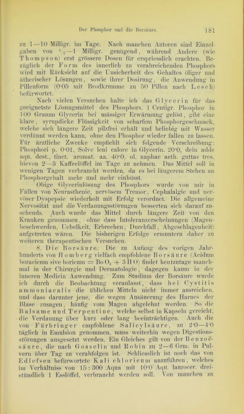 zu 1 —10 Milligr. im Tage. Nach manchen Autoren sind Einzel- gaben von 1/2—1 Milligr. genügend, während Andere (wie Thompson) erst grössere Dosen für erspriesslich erachten. Be- züglich der Form des innerlich zu verabreichenden Phosphors wird mit Rücksicht auf die Unsicherheit des Gehaltes öliger und ätherischer Lösungen, sowie ihrer Dosirung, die Anwendung in Pillenform (0’05 mit Brodkrumme zu 50 Pillen nach Leseli) befürwortet. Nach vielen Versuchen halte ich das Glycerin für das geeignetste Lösungsmittel des Phosphors. 1 Centigr. Phosphor in 100 Gramm Glycerin bei mässiger Erwärmung gelöst, gibt eine klare, svrupdicke Flüssigkeit von scharfem Phosphorgeschmack, welche sich längere Zeit pilzfrei erhält und beliebig mit Wasser verdünnt werden kann, ohne den Phosphor wieder fallen zu lassen. Für ärztliche Zwecke empfiehlt sich folgende Verschreibung: Plmsphori p. O'Ol, Solve leni calore in Glycerin. 20‘0, dein adde aqu. dest.. tinet. aromat. aa. 40’0. ol. naphae aeth. guttas tres. hievon 2—3 Katfeeliiffel im Tage zu nehmen. Das Mittel soll in wenigen Tagen verbraucht werden, da es bei längerem Stehen an Phosphorgehalt mehr und mehr einbiisst. Obige Glycerinlösung des Phosphors wurde von mir in Fällen von Neurasthenie, nervösem Tremor, Cephalalgie und ner- vöser Dyspepsie wiederholt mit Erfolg verordnet. Die allgemeine Nervosität und die Verdauungsstörungen besserten sich darauf zu- sehends. Auch wurde das Mittel durch längere Zeit von den Kranken genommen, ohne dass Intoleranzerscheinungen (Magen- beschwerden. Uebelkeit, Erbrechen, Durchfall, Abgeschlagen heit) aufgetreten wären. Die bisherigen Erfolge ermuntern daher zu weiteren therapeutischen Versuchen. 8. Die Borsäure. Die zu Anfang des vorigen Jahr- hunderts von Homberg vielfach empfohlene Borsäure (Acidum boracicum sive boricum = Bo03 + 3HO) findet heutzutage manch- mal in der Chirurgie und Dermatologie, dagegen kaum in der inneren Mediein Anwendung. Zum Studium der Borsäure wurde ich durch die Beobachtung veranlasst, dass bei Cystitis ammoniacalis die üblichen Mitteln nicht immer ausreichen, und dass darunter .jene, die wegen Ansäuerung des Harnes der Blase Zusagen, häufig vom Magen abgelehnt werden. So die B a 1 same und Terpentine, welche selbst in Kapseln gereicht, die Verdauung über kurz oder lang beeinträchtigen. Auch die von Fürbringer empfohlene Salicylsäure, zu 2‘0—PO täglich in Emulsion genommen, muss weiterhin wegen Digestions- störungen ausgesetzt werden. Ein Gleiches gilt von der Benzoe- säure, die nach Gosselin und Robin zu 2—6 Grm. in Pul- vern über Tag zu verabfolgen ist. Schliesslich ist noch das von Edlefsen befürwortete Kali chloricum anzuführen, welches im Verhältniss von 15 : 300 Aqua mit 10'0 Aqu. lauroeer. drei- stündlich 1 Esslöffel, verbraucht werden soll. Von manchen zu