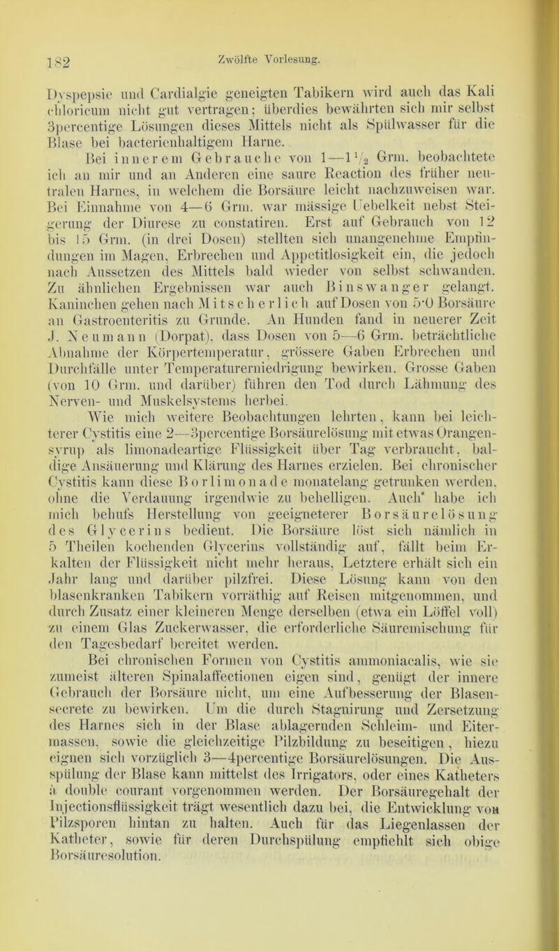 Dyspepsie und Cardialgie geneigten Tabikern wird auch das Kali cldoricum nicht gut vertragen; überdies bewährten sich mir selbst Spercentige Lösungen dieses Mittels nicht als Spülwasser für die Blase bei bacterienhaltigem Harne. Bei innerem Gebrauche von 1—IV2 Grm. beobachtete ich an mir und an Anderen eine saure Reaction des früher neu- tralen Harnes, in welchem die Borsäure leicht nachzuweisen war. Bei Einnahme von 4—6 Grm. war mässige l ebelkeit nebst Stei- gerung der Diurese zu constatiren. Erst auf Gebrauch von 12 bis 15 Grm. (in drei Dosen) stellten sich unangenehme Empfin- dungen im Magen, Erbrechen und Appetitlosigkeit ein, die jedoch nach Aussetzen des Mittels bald wieder von selbst schwanden. Zu ähnlichen Ergebnissen war auch Binswanger gelangt. Kaninchen gehen nach M i t s ch e r 1 i e h auf Dosen von 5’0 Borsäure an Gastroenteritis zu Grunde. An Hunden fand in neuerer Zeit J. Neumann (Dorpat), dass Dosen von 5—6 Grm. beträchtliche Abnahme der Körpertemperatur, grössere Gaben Erbrechen und Durchfälle unter Temperaturerniedrigung bewirken. Grosse Gaben (von 10 Grm. und darüber) führen den Tod durch Lähmung des Nerven- und Muskelsystems herbei. Wie mich weitere Beobachtungen lehrten, kann bei leich- terer Cystitis eine 2—3percentige Borsäurelösung mit etwas Orangen- syrup als limonadeartige Flüssigkeit über Tag verbraucht, bal- dige Ansäuerung und Klärung des Harnes erzielen. Bei chronischer Cystitis kann diese Borlimonade monatelang getrunken werden, ohne die Verdauung irgendwie zu behelligen. Auch' habe ich mich behufs Herstellung von geeigneterer Borsäurelösung des Glycerins bedient. Die Borsäure löst sich nämlich in 5 Theilen kochenden Glycerins vollständig auf, fällt beim Er- kalten der Flüssigkeit nicht mehr heraus, Letztere erhält sich ein Jahr lang und darüber pilzfrei. Diese Lösung kann von den blasenkranken Tabikern vorräthig auf Reisen mitgenommen, und durch Zusatz einer kleineren Menge derselben (etwa ein Löffel voll) zu einem Glas Zuckerwasser, die erforderliche Säuremischung für den Tagesbedarf bereitet werden. Bei chronischen Formen von Cystitis ammoniacalis, wie sic zumeist älteren Spinalaffectionen eigen sind, genügt der innere Gebrauch der Borsäure nicht, um eine Aufbesserung der Blasen- secrete zu bewirken. Um die durch »Stagnirung und Zersetzung des Harnes sich in der Blase ablagernden Schleim- und Eiter- massen, sowie die gleichzeitige Bilzbildung zu beseitigen , hiezu eignen sich vorzüglich 3—4percentige Borsäurelösungen. Die Aus- spülung der Blase kann mittelst des Irrigators, oder eines Katheters a double courant vorgenommen werden. Der Borsäuregehalt der Injectionsfhissigkeit trägt wesentlich dazu bei, die Entwicklung von Bilzsporen hintan zu halten. Auch für (las Liegenlassen der Katheter, sowie für deren Durchspülung empfiehlt sich obige Borsäuresolution.