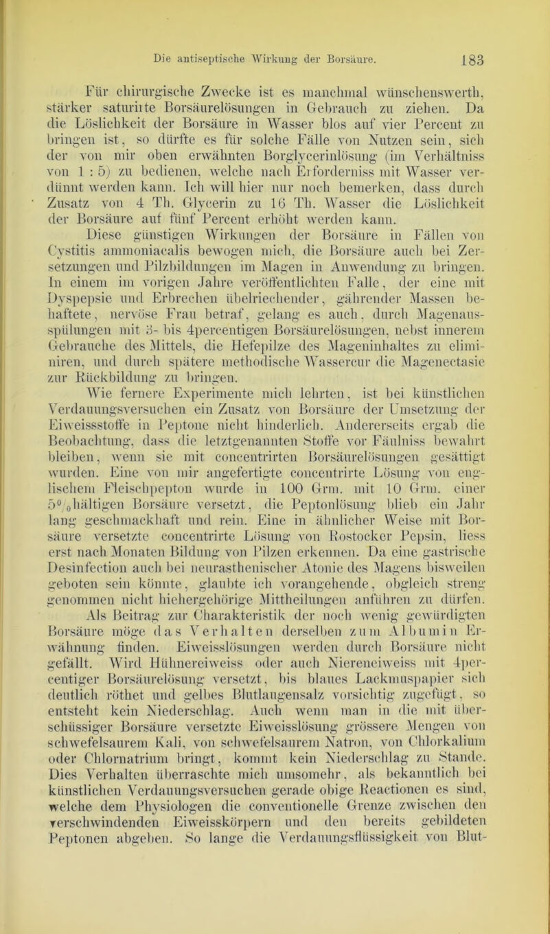 Für chirurgische Zwecke ist es manchmal wünschenswerth, stärker saturiite Borsäurelösungen in Gebrauch zu ziehen. Da die Löslichkeit der Borsäure in Wasser blos auf vier Percent zu bringen ist, so dürfte es für solche Fälle von Nutzen sein, sich der von mir oben erwähnten Borglycerinlösung (im Verhältnis von 1 : 5) zu bedienen, welche nach Erforderniss mit Wasser ver- dünnt werden kann. Ich will hier nur noch bemerken, dass durch Zusatz von 4 Th. Glycerin zu 16 Th. Wasser die Löslichkeit der Borsäure aut fünf Percent erhöht werden kann. Diese günstigen Wirkungen der Borsäure in Fällen von Cystitis ammoniacalis bewogen mich, die Borsäure auch bei Zer- setzungen und Pilzbildungen im Magen in Anwendung zu bringen. In einem im vorigen Jahre veröffentlichten Falle, der eine mit Dyspepsie und Erbrechen übelriechender, gährender Massen be- haftete, nervöse Frau betraf, gelang es auch, durch Magenaus- spülungen mit 3- bis 4percentigen Borsäurelösungen, nebst innerem Gebrauche des Mittels, die Hefepilze des Mageninhaltes zu elimi- niren, und durch spätere methodische Wassercur die Magenectasie zur Rückbildung zu bringen. Wie fernere Experimente mich lehrten, ist bei künstlichen Verdauungsversuchen ein Zusatz von Borsäure der Umsetzung der Eiweissstoffe in Peptone nicht hinderlich. Andererseits ergab die Beobachtung, dass die letztgenannten Stoffe vor Fäulnis« bewahrt bleiben, wenn sie mit concentrirten Borsäurelösungen gesättigt wurden. Eine von mir angefertigte concentrirte Lösung von eng- lischem Fleischpepton wurde in 100 Grm. mit 10 Grm. einer 5° ohaltigen Borsäure versetzt, die Peptonlösung blieb ein Jahr lang geschmackhaft und rein. Eine in ähnlicher Weise mit Bor- säure versetzte concentrirte Lösung von Rostocker Pepsin, liess erst nach Monaten Bildung von Pilzen erkennen. Da eine gastrische Desinfection auch bei neurasthenischer Atonie des Magens bisweilen geboten sein könnte, glaubte ich vorangehende, obgleich streng genommen nicht hiehergehörige Mittheilungen anführen zu dürfen. Als Beitrag zur Charakteristik der noch wenig gewürdigten Borsäure möge das Verhalten derselben zum Albumin Er- wähnung finden. Eiweisslösungen werden durch Borsäure nicht gefällt. Wird Hiihnereiweiss oder auch Niereneiweiss mit 4per- centiger Borsäurelösung versetzt, bis blaues Lackmuspapier sich deutlich rüthet und gelbes Blutlaugensalz vorsichtig zugefügt. so entsteht kein Niederschlag. Auch wenn man in die mit über- schüssiger Borsäure versetzte Eiweisslösung grössere Mengen von schwefelsaurem Kali, von schwefelsaurem Natron, von Chlorkalium oder Chlornatrium bringt, kommt kein Niederschlag zu Stande. Dies Verhalten überraschte mich umsomehr, als bekanntlich bei künstlichen Verdauungsversuchen gerade obige Reactionen es sind, welche dem Physiologen die conventioneile Grenze zwischen den verschwindenden Eiweisskörpern und den bereits gebildeten Peptonen abgeben. So lange die Verdauungsflüssigkeit von Blut-