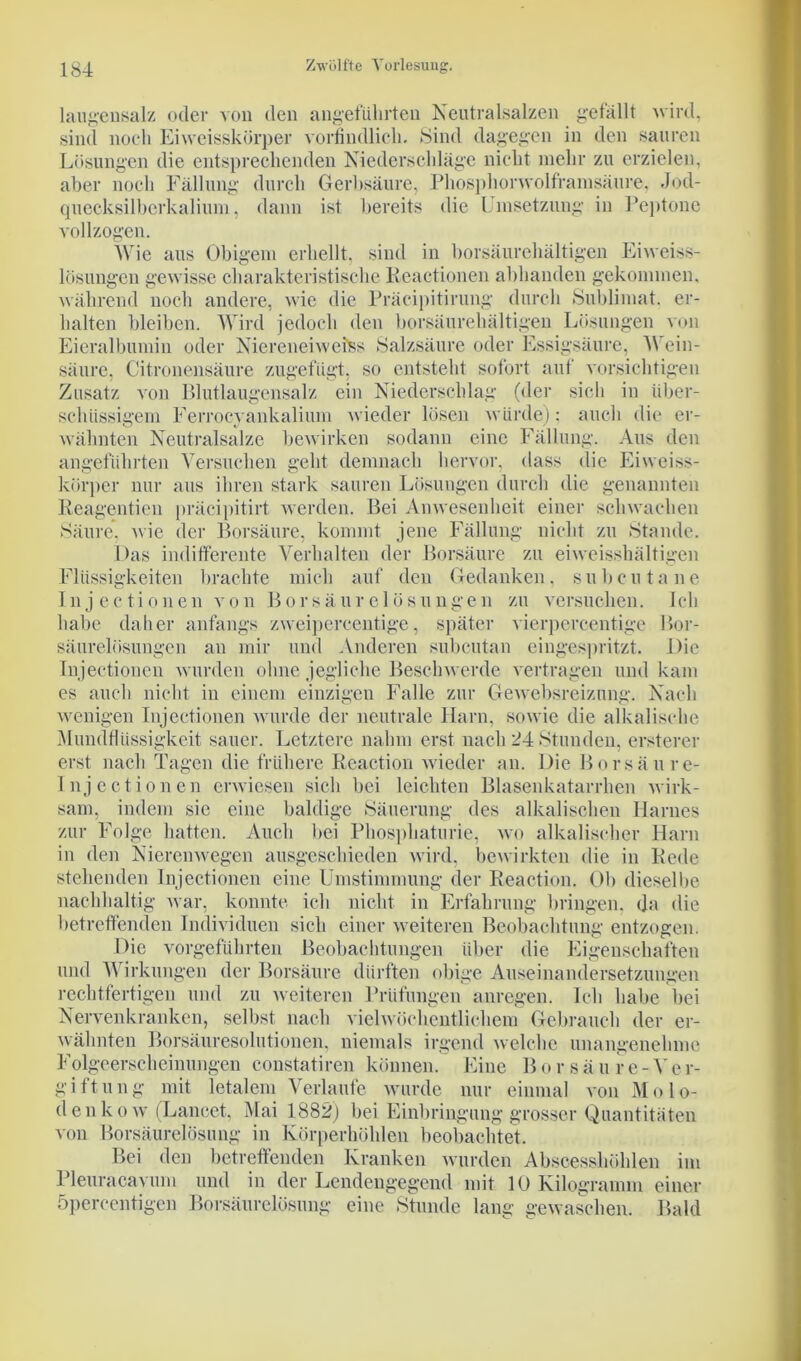 laugensalz oder von den angeführten Neutralsalzen gefällt wird, sind noch Ei weisskörper vorbildlich. Sind dagegen in den sauren Lösungen die entsprechenden Niederschläge nicht mehr zu erzielen, aber noch Fällung durch Gerbsäure, Phosphorwolframsäure, Jod- quecksilberkalium, dann ist bereits die Umsetzung in Peptone vollzogen. Wie aus Obigem erhellt, sind in borsäurehältigen Eiweiss- lösungen gewisse charakteristische Reactionen abhanden gekommen, während noch andere, wie die Präcipitirung durch Sublimat, er- halten bleiben. Wird jedoch den borsäurehältigen Lösungen von Eieralbumin oder Niereneiweiss Salzsäure oder Essigsäure, N ein- säure. Citronensäure zugefügt, so entsteht sofort auf vorsichtigen Zusatz von Blutlaugensalz ein Niederschlag (der sich in über- schüssigem Ferrocyankalium wieder lösen würde): auch die er- wähnten Neutralsalze bewirken sodann eine Fällung. Aus den angeführten Versuchen geht demnach hervor, dass die Eiweiss- körper nur aus ihren stark sauren Lösungen durch die genannten Reagentien präcipitirt werden. Bei Anwesenheit einer schwachen Säure* wie der Borsäure, kommt jene Fällung nicht zu Stande. Das indifferente Verhalten der Borsäure zu eiweisshältigen Flüssigkeiten brachte mich auf den Gedanken, subcutane I n j e c t i o n e n v o n Bors ä u r e 1 ö s u n g e n zu versuchen. Ich habe daher anfangs zweipercentige, später vierpercentige Bor- säurelösungen au mir und Anderen subcutan eingespritzt. Die Injectionen wurden ohne jegliche Beschwerde vertragen und kam es auch nicht in einem einzigen Falle zur Gewebsreizung. Nach wenigen Injectionen wurde der neutrale Harn, sowie die alkalische Mundflüssigkeit sauer. Letztere nahm erst nach 24 Stunden, ersterer erst nach Tagen die frühere Reaction wieder an. Die Borsäure- Injectionen erwiesen sich bei leichten Blasenkatarrhen wirk- sam, indem sie eine baldige Säuerung des alkalischen Harnes zur Folge hatten. Auch bei Phosphaturie, wo alkalischer Harn in den Nierenwegen ausgeschieden wird, bewirkten die in Rede stehenden Injectionen eine Umstimmung der Reaction. Ob dieselbe nachhaltig war, konnte ich nicht in Erfahrung bringen, da die betreffenden Individuen sich einer weiteren Beobachtung entzogen. Die vorgeführten Beobachtungen über die Eigenschaften und Wirkungen der Borsäure dürften obige Auseinandersetzungen rechtfertigen und zu weiteren Prüfungen anregen. Ich habe bei Nervenkranken, selbst nach vielwöchentlichem Gebrauch der er- wähnten Borsäuresolutionen, niemals irgend welche unangenehme Folgeerscheinungen constatiren können. Eine B o r s ä ure- Ve r- giftung mit letalem Verlaufe wurde nur einmal von Mo lo- den ko w (Lancet, Mai 1882) bei Einbringung grosser Quantitäten von Borsäurelösung in Körperhöhlen beobachtet. Bei den betreffenden Kranken wurden Abscesshöhlen im Pleuracavum und in der Lendengegend mit 10 Kilogramm einer öpercentigcn Borsäurelösung eine Stunde lang gewaschen. Bald