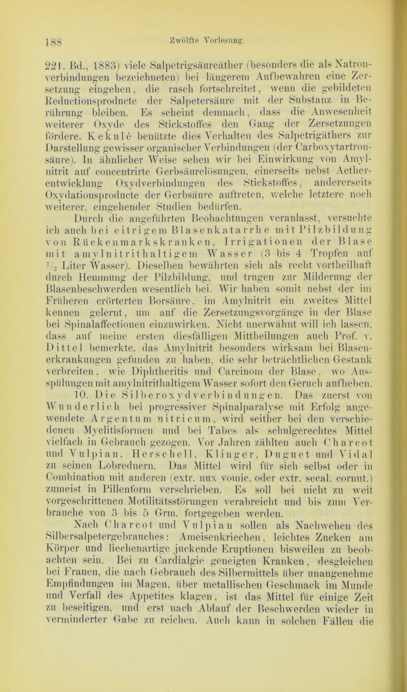 221. Bel., 1883) viele Salpetrigsäureäther (besonders die als Natron- Verbindungen bezciclmeten) bei längerem Auf bewahren eine Zer- setzung eingehen, die rasch fortschreitet, wenn die gebildeten Reductionsproducte der Salpetersäure mit der Substanz in Be- rührung bleiben. Es scheint demnach, dass die Anwesenheit weiterer Oxyde des Stickstoffes den Gang der Zersetzungen fördere. Ke knie benützte dies Verhalten des Salpetrigäthers zur Darstellung gewisser organischer Verbindungen (der Carboxytartron- säure). In ähnlicher Weise sehen wir bei Einwirkung von Amyl- nitrit auf concentrirte Gerbsäurelösungen, einerseits nebst Aether- entwicklung Oxydverbindungen des Stickstoffes, andererseits Oxydationsproducte der Gerbsäure auftreten, welche letztere noch weiterer, eingehender Studien bedürfen. Durch die angeführten Beobachtungen veranlasst, versuchte ich auch bei eitrigem Blasenkatarrb e mit Pi 1 zbi 1 dung von R ü c k e n m a r k s k r an k e n , I r r i g a t i o n e n der Blase mit a m y 1 nitrit haltige m W asser (3 bis 4 T ropfen auf 1/2 Liter Wasser). Dieselben bewährten sich als recht vortheilhaft durch Hemmung der Pilzbildung, und trugen zur Milderung der Blasenbeschwerden wesentlich bei. Wir haben somit nebst der im Früheren erörterten Borsäure, im Amylnitrit ein zweites Mittel kennen gelernt, um auf die Zersetzungsvorgänge in der Blase bei Spinalaffectionen einzuwirken. Nicht unerwähnt will ich lassen, dass auf meine ersten diesfälligen Mittheilungen auch Prof. v. Dittel bemerkte, das Amylnitrit besonders wirksam bei Blasen- erkrankungen gefunden zu haben, die sehr beträchtlichen Gestank verbreiten, wie Dipbtberitis und Careinom der Blase, wo Aus- spülungen mit amylnitrithaltigem Wasser sofort den Geruch aufheben. 10. Die Si Iberoxydverb i nd ungen. Das zuerst von Wunderlich bei progressiver Spinalparalyse mit Erfolg ange- wendete Argentum ni tri cum, wird seither bei den verschie- denen Myelitisformen und bei Tabes als schulgerechtes Mittel vielfach in Gebrauch gezogen. Vor Jahren zählten auch C har cot und Vulpian, llerschell. Klinger, Duguet und Vidal zu seinen Lobrednern. Das Mittel wird für sich selbst oder in Combination mit anderen (extr. nux vomic. oder extr. secal. cornut.) zumeist in Pillenform verschrieben. Es soll bei nicht zu weit vorgeschrittenen Motilitätsstörungen verabreicht und bis zum Ver- brauche von 3 bis 5 Grm. fortgegeben werden. Nach C h a r c o t und V u 1 p i a n sollen als Nachwehen des »Silbersalpetergebrauches: Ameisenkriechen. leichtes Zucken am Körper und liechenartige juckende Eruptionen bisweilen zu beob- achten sein. Bei zu Cardialgie geneigten Kranken, desgleichen bei Frauen, die nach Gebrauch des Silbermittels über unangenehme Empfindungen im Magen, über metallischen Geschmack im Munde und Verfall des Appetites klagen, ist das Mittel für einige Zeit zu beseitigen, und erst nach Ablauf der Beschwerden wieder in verminderter Gabe zu reichen. Auch kann in solchen Fällen die