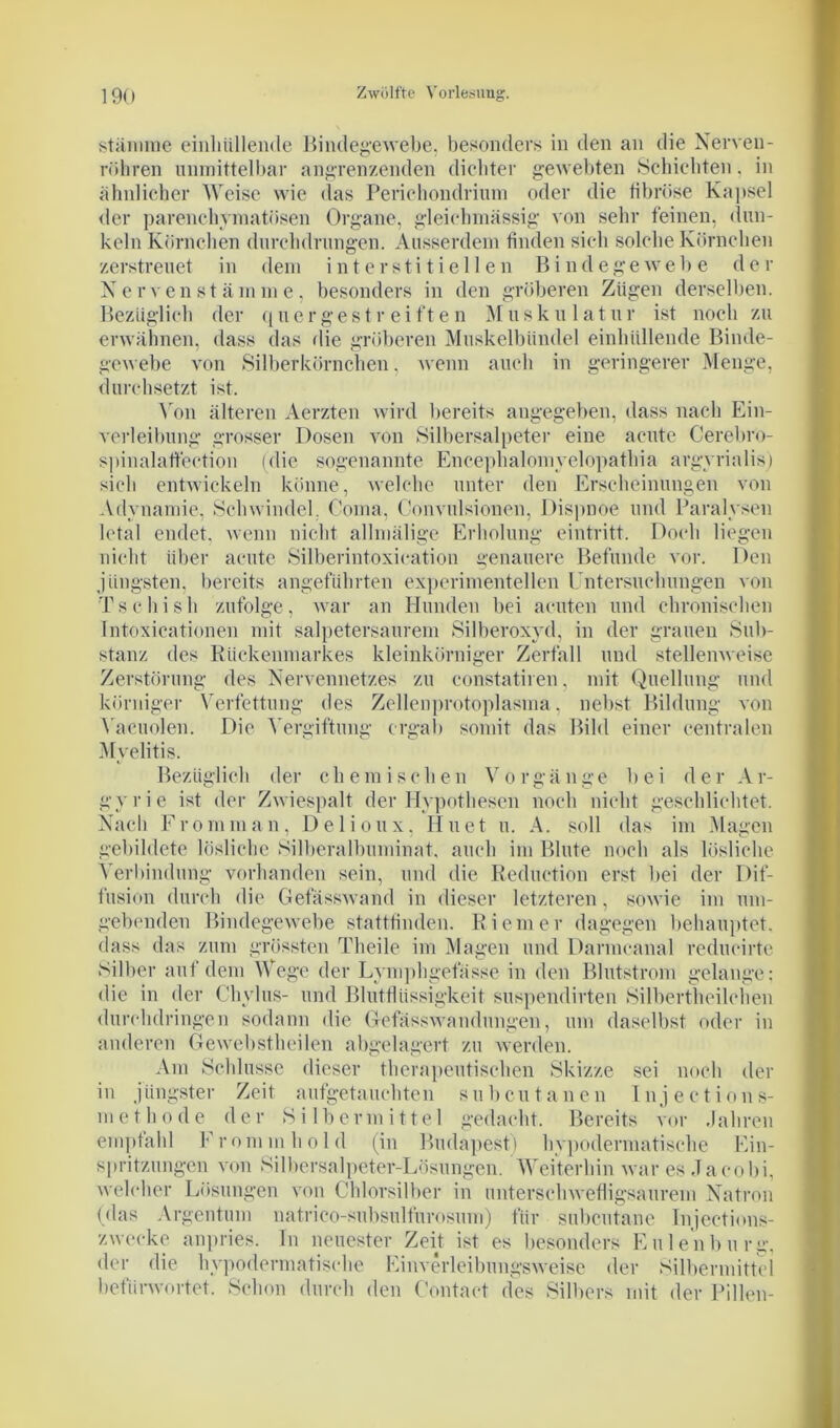 stamme einliiillende Bindegewebe, besonders in den an die Nerven- röhren unmittelbar angrenzenden dichter gewebten Schichten, in ähnlicher Weise wie das Perichondrium oder die fibröse Kapsel der parenchymatösen Organe, gleichmässig von sehr feinen, dun- keln Körnchen durchdrungen. Ausserdem finden sich solche Körnchen zerstreuet in dem interstitiellen Bindegewebe der Nervenstämme, besonders in den gröberen Zügen derselben. Bezüglich der quergestreiften Musku 1 atur ist noch zu erwähnen, dass das die gröberen Muskelbündel einliiillende Binde- gewebe von Silberkörnchen. wenn auch in geringerer Menge, durchsetzt ist. Von älteren Aerzten wird bereits angegeben, dass nach Ein- verleibung grosser Dosen von Silbersalpeter eine acute Cerebro- spinalaftection (die sogenannte Encephalomvelopathia argyrialis) sich entwickeln könne, welche unter den Erscheinungen von Adynamie, Schwindel. Coma, Convulsionen, Dispnoe und Paralysen letal endet, wenn nicht allmälige Erholung eintritt. Doch liegen nicht über acute Silberintoxication genauere Befunde vor. Den jüngsten, bereits angeführten experimentellen Untersuchungen von Ts c hi sh zufolge, war an Hunden bei acuten und chronischen Intoxicationen mit salpetersaurem Silberoxyd, in der grauen Sub- stanz des Rückenmarkes kleinkörniger Zerfall und stellenweise Zerstörung des Nervennetzes zu constatiren, mit Quellung und körniger Verfettung des Zellenprotoplasma, nebst Bildung von Vacuolen. Die Vergiftung ergab somit das Bild einer centralen Myelitis. Bezüglich der chemischen Vorgänge bei der Ar- gyrie ist der Zwiespalt der Hypothesen noch nicht geschlichtet. Nach Fromman, Delioux, Hu et u. A. soll das im Magen gebildete lösliche Silberalbuminat, auch im Blute noch als lösliche Verbindung vorhanden sein, und die Reduction erst bei der Dif- fusion durch die Gefässwand in dieser letzteren, sowie im um- gebenden Bindegewebe stattfinden. Riemer dagegen behauptet, dass das zum grössten Theile im Magen und Darmcanal redueirte Silber auf dem Wege der Lymphgefässe in den Blutstrom gelange; die in der Chylus- und Blutflüssigkeit suspendirten Silbertheilchen durchdringen sodann die GefässWandungen, um daselbst oder in anderen Gewebstheilen abgelagert zu werden. Am Schlüsse dieser therapeutischen Skizze sei noch der in jüngster Zeit aufgetauchten subcutanen Injections- methode der Silbermittel gedacht. Bereits vor Jahren empfahl Fromm hold (in Budapest) hypodermatische Ein- spritzungen von Silbersalpeter-Lösungen. Weiterhin war es Ja cobi, welcher Lösungen von Chlorsilber in unterschwefligsaurem Natron (das Argentum natrico-subsulfurosum) für subcutane Injections- zwecke anpries. In neuester Zeit ist es besonders Eulenburg, der die hypodermatische Einverleibungsweise der Silbermittel befürwortet. Schon durch den Contact des Silbers mit der Pillen-
