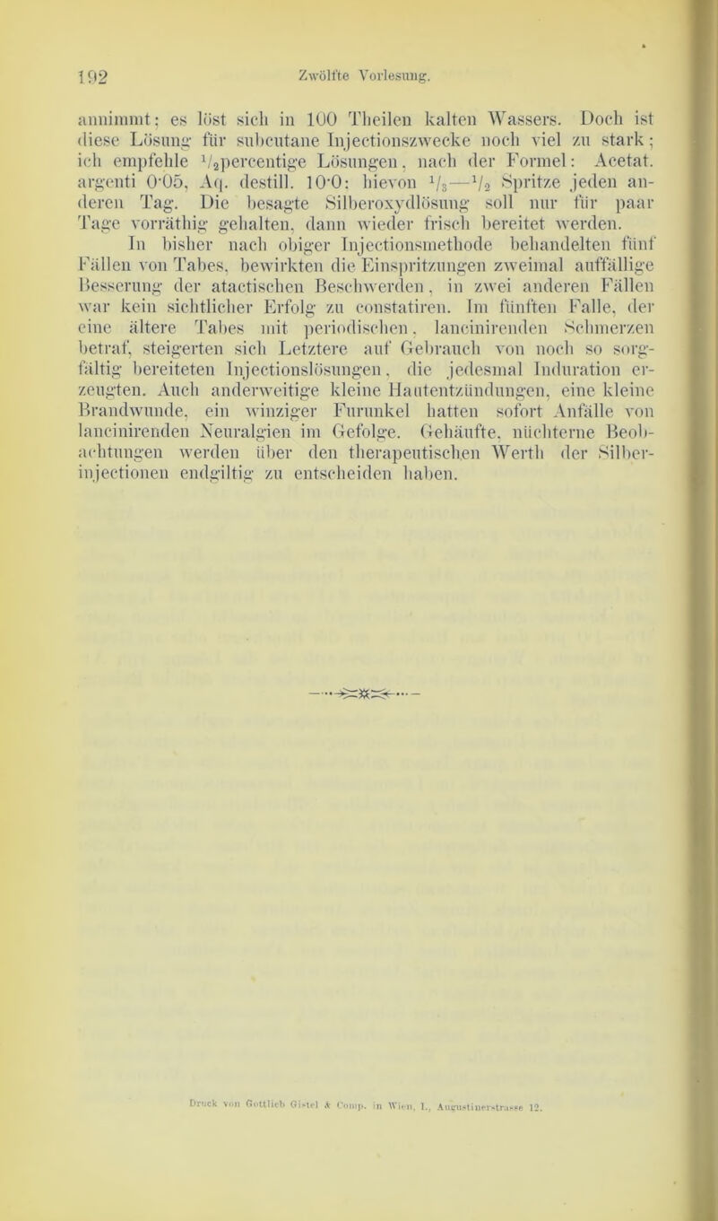 annimmt; es löst sich in 100 Theilen kalten Wassers. Doch ist diese Lösung- für subcutane Injeetionszwecke noch viel zu stark; ich empfehle 1/3pereentige Lösungen. nach der Formel: Acetat, argenti 0‘05, Aq. destill. 10-0: hievon 1j3—x/2 Spritze jeden an- deren Tag. Die besagte Silberoxydlösung soll nur für paar Tage vorräthig gehalten, dann wieder frisch bereitet werden. In bisher nach obiger Injectionsmetkode behandelten fünf Fällen von Tabes, bewirkten die Einspritzungen zweimal auffällige Besserung der atactischen Beschwerden, in zwei anderen Fällen war kein sichtlicher Erfolg zu constatiren. Im fünften Falle, der eine ältere Tabes mit periodischen. lancinirenden Schmerzen betraf, steigerten sich Letztere auf Gebrauch von noch so sorg- fältig bereiteten Injectionslösungen. die jedesmal Induration er- zeugten. Auch anderweitige kleine Hautentzündungen, eine kleine Brandwunde, ein winziger Furunkel hatten sofort Anfälle von lancinirenden Neuralgien im Gefolge. Gehäufte, nüchterne Beob- achtungen werden über den therapeutischen Werth der Silber- injeetionen endgültig zu entscheiden haben. Druck von Göttlich Gi-tel «fc Comp, in Wien. I.. A turnst inerstrasse 12.