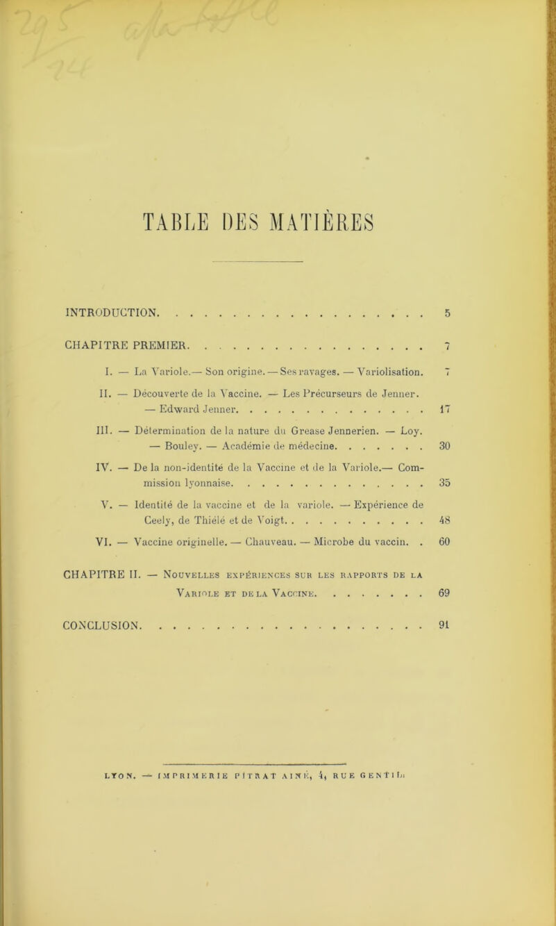 TABLE DES MATIÈRES INTRODUCTION CHAPITRE PREMIER I. — La Variole.— Son origine. — Sesravages.—A^ariolisation. II. — Découverte de la Vaccine. — Les Précurseurs de Jenner. — Edward Jenner III. — Détermination delà nature du Grease Jennerien. — Loy. — Bouley. — Académie de médecine IV. — Delà non-identité de la Vaccine et de la Variole.— Com- mission lyonnaise V. — Identité de la vaccine et de la variole. — Expérience de Ceely, de Thiélé et de Voigt VI. — Vaccine originelle. — Chauveau. — Microbe du vaccin. . CHAPITRE IL — Nouvelles expériences sur les rapports de la Variole et delà Vaccine CONCLUSION 5 7 I 17 30 35 48 60 69 91 LYON. —- IMPRIMERIE P (TR A T AINE, 4, RUE GENTIL.