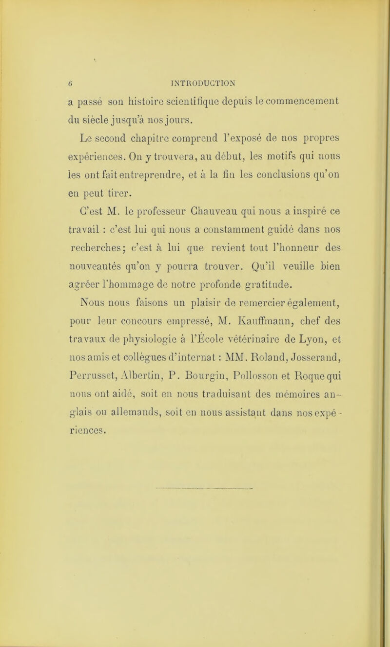 a passé son histoire scientifique depuis le commencement du siècle jusqua nos jours. Le second chapitre comprend l’exposé de nos propres expériences. On y trouvera, au début, les motifs qui nous ies ont fait entreprendre, et à la fin les conclusions qu’on en peut tirer. C’est M. le professeur Chauveau qui nous a inspiré ce travail : c’est lui qui nous a constamment guidé dans nos recherches; c’est à lui que revient tout l’honneur des nouveautés qu’on y pourra trouver. Qu’il veuille bien agréer l’hommage de notre profonde gratitude. Nous nous faisons un plaisir de remercier également, pour leur concours empressé, M. Kauffmann, chef des travaux de physiologie à l’Ecole vétérinaire de Lyon, et nos amis et collègues d’internat : MM. Roland, Josserand, Perrusset, Albertin, P. Bourgin, Pollosson et Roquequi nous ont aidé, soit en nous traduisant des mémoires an- glais ou allemands, soit en nous assistant dans nos expé- riences.