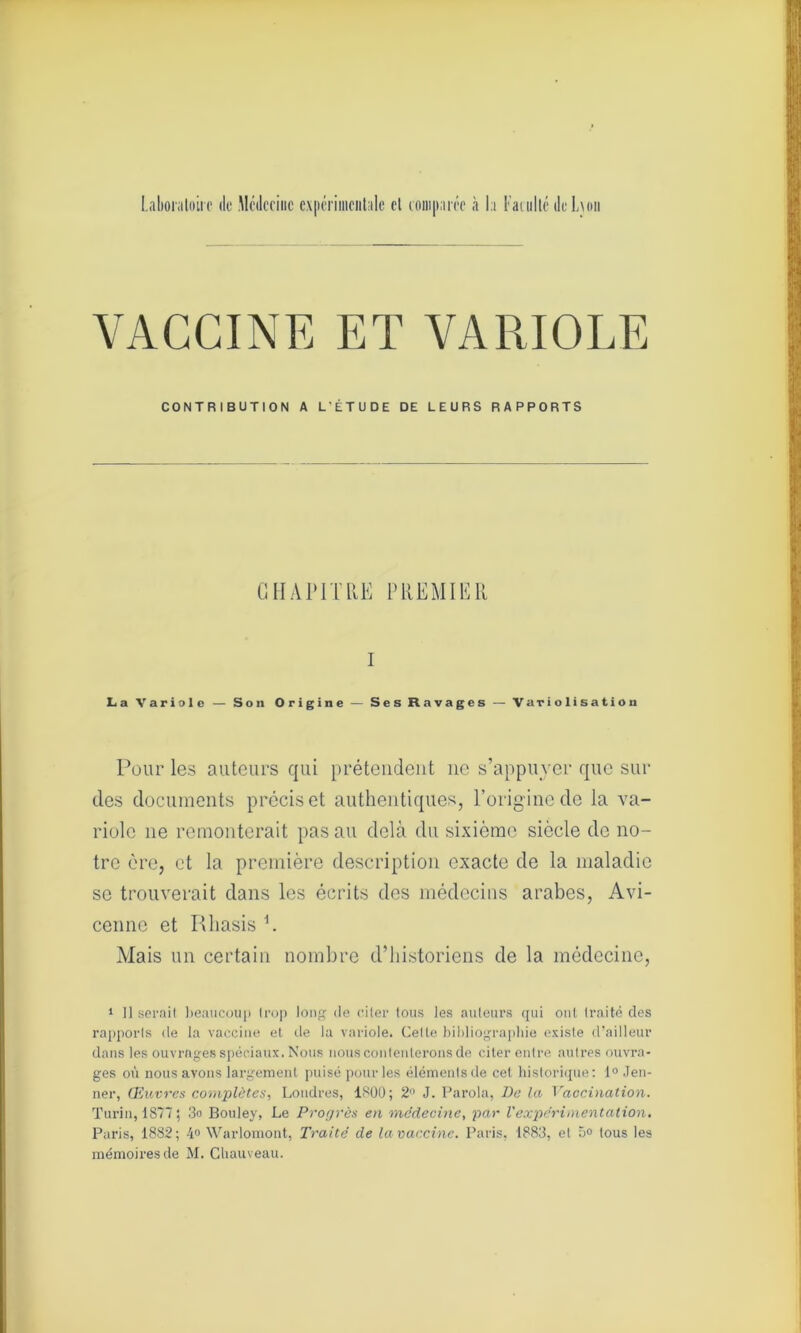 VACCINE ET VARIOLE CONTRIBUTION A L'ÉTUDE DE LEURS RAPPORTS CHAPITRE PREMIER I La Variole — Son Origine — Ses Ravages — Variolisation Pour les auteurs qui prétendent 11e s’appuyer que sui- des documents précis et authentiques, l’origine de la va- riole 11e remonterait pas au delà du sixième siècle de no- tre ère, et la première description exacte de la maladie se trouverait dans les écrits des médecins arabes, Avi- cenne et Rliasis L Mais un certain nombre d’historiens de la médecine, 1 11 serait beaucoup Irop long de citer tous les auteurs qui ont traité des rapports de la vaccine et de la variole. Celle bibliographie existe d’ailleur dans les ouvrages spéciaux. Nous nous contenterons de citer entre autres ouvra- ges où nous avons largement puisé pour les éléments de cet historique: 1° Jen- ner, Œuvres complètes, Londres, 1800; 2° J. Parola, De la Vaccination. Turin, 1877; 3o Bouley, Le Progrès en médecine, par l'expérimentation. Paris, 1882; 4» Warlomont, Traité de la vaccine. Paris, 1883, et 5» tous les