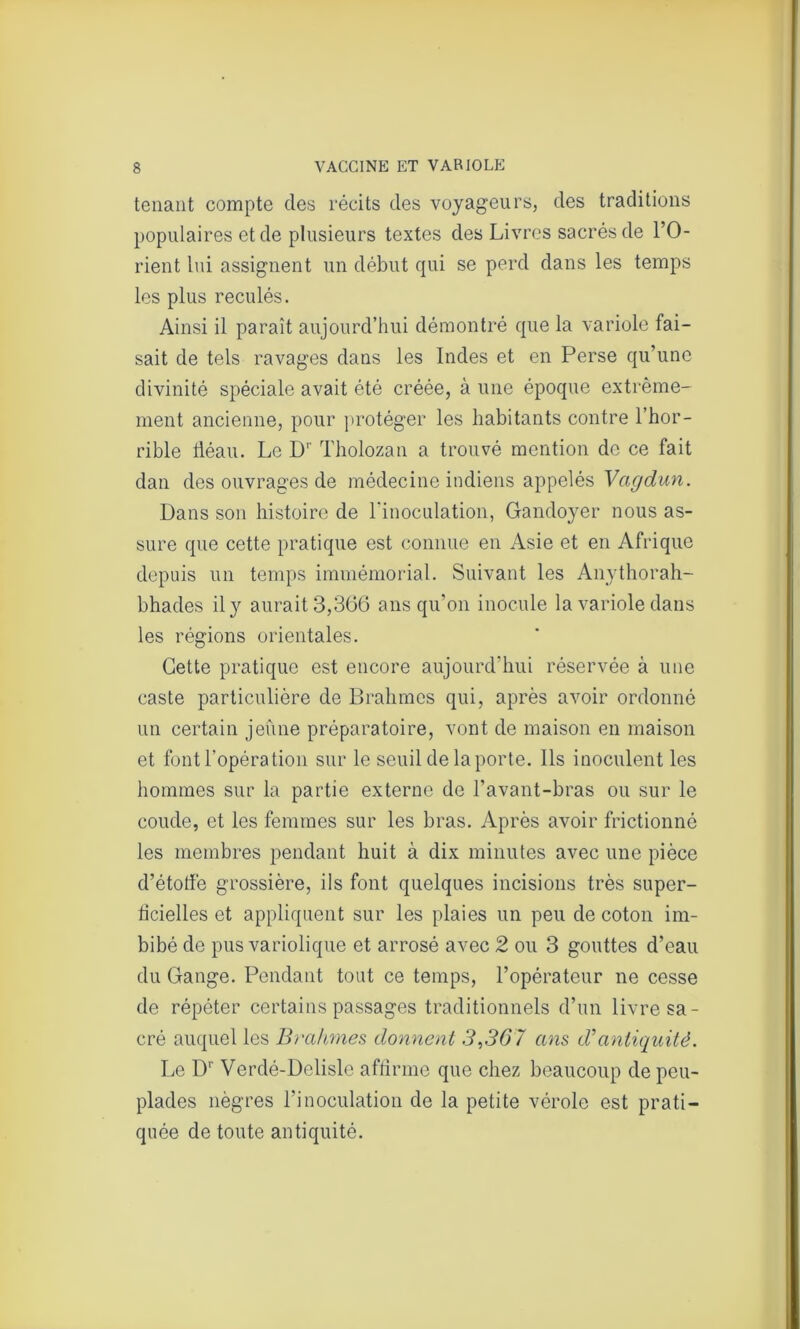 tenant compte des récits des voyageurs, des traditions populaires et de plusieurs textes des Livres sacrés de l’O- rient lui assignent un début qui se perd dans les temps les plus reculés. Ainsi il paraît aujourd’hui démontré que la variole fai- sait de tels ravages dans les Indes et en Perse qu’une divinité spéciale avait été créée, à une époque extrême- ment ancienne, pour protéger les habitants contre l’hor- rible fléau. Le Dr Tholozan a trouvé mention de ce fait dan des ouvrages de médecine indiens appelés Vagdun. Dans son histoire de l'inoculation, Gandoyer nous as- sure que cette pratique est connue en Asie et en Afrique depuis un temps immémorial. Suivant les Anythorah- bhades il y aurait 3,366 ans qu’on inocule la variole dans les régions orientales. Cette pratique est encore aujourd’hui réservée à une caste particulière de Brahmcs qui, après avoir ordonné un certain jeûne préparatoire, vont de maison en maison et font l'opération sur le seuil de la porte. Ils inoculent les hommes sur la partie externe de l’avant-bras ou sur le coude, et les femmes sur les bras. Après avoir frictionné les membres pendant huit à dix minutes avec une pièce d’étoffe grossière, ils font quelques incisions très super- ficielles et appliquent sur les plaies un peu de coton im- bibé de pus variolique et arrosé avec 2 ou 3 gouttes d’eau du Gange. Pendant tout ce temps, l’opérateur ne cesse de répéter certains passages traditionnels d’un livre sa- cré auquel les Brahmes donnent 3,367 ans d’antiquité. Le Dr Verdé-Delisle affirme que chez beaucoup de peu- plades nègres l’inoculation de la petite vérole est prati- quée de toute antiquité.