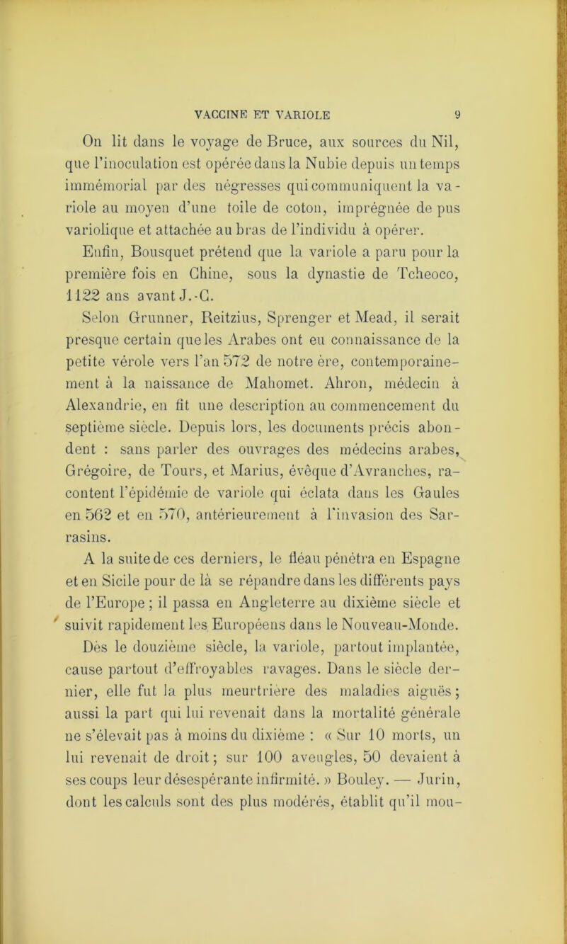 On lit dans le voyage de Bruce, aux sources du Nil, que l’inoculation est opérée dans la Nubie depuis un temps immémorial par des négresses qui communiquent la va- riole au moyen d’une toile de coton, imprégnée de pus variolique et attachée au bras de l’individu à opérer. Enfin, Bousquet prétend que la variole a paru pour la première fois en Chine, sous la dynastie de Tcheoco, 1122 ans avant J.-G. Selon G-runner, Reitzius, Sprenger et Mead, il serait presque certain que les Arabes ont eu connaissance de la petite vérole vers l’an 572 de notre ère, contemporaine- ment à la naissance de Mahomet. Ahron, médecin à Alexandrie, en fit une description au commencement du septième siècle. Depuis lors, les documents précis abon- dent : sans parler des ouvrages des médecins arabes, Grégoire, de Tours, et Marius, évêque d’Avranches, ra- content l’épidémie de variole qui éclata dans les Gaules en 562 et en 570, antérieurement à l'invasion des Sar- rasins. A la suite de ces derniers, le fléau pénétra en Espagne et en Sicile pour de là se répandre dans les différents pays de l’Europe ; il passa en Angleterre au dixième siècle et suivit rapidement les Européens dans le Nouveau-Monde. Dès le douzième siècle, la variole, partout implantée, cause partout d’effroyables ravages. Dans le siècle der- nier, elle fut la plus meurtrière des maladies aiguës ; aussi la part qui lui revenait dans la mortalité générale ne s’élevait pas à moins du dixième : « Sur 10 morts, un lui revenait de droit; sur 100 aveugles, 50 devaient à ses coups leur désespérante infirmité. » Bouley. — Jurin, dont les calculs sont des plus modérés, établit qu’il mou-