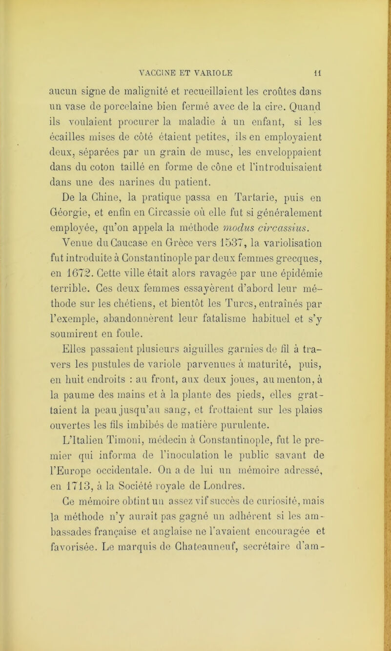 aucun signe de malignité et recueillaient les croûtes dans un vase de porcelaine bien fermé avec de la cire. Quand ils voulaient procurer la maladie à un enfant, si les écailles mises de côté étaient petites, ils en employaient deux, séparées par un grain de musc, les enveloppaient dans du coton taillé en forme de cône et l’introduisaient dans une des narines du patient. De la Chine, la pratique passa en Tartarie, puis en Géorgie, et enfin en Circassie où elle fut si généralement employée, qu’on appela la méthode modus circassius. Venue du Caucase en Grèce vers 1537, la variolisation fut introduite à Constantinople par deux femmes grecques, en 1672. Cette ville était alors ravagée par une épidémie terrible. Ces deux femmes essayèrent d’abord leur mé- thode sur les chétiens, et bientôt les Turcs, entraînés par l’exemple, abandonnèrent leur fatalisme habituel et s’y soumirent en foule. Elles passaient plusieurs aiguilles garnies de fil à tra- vers les pustules de variole parvenues à maturité, puis, en huit endroits : au front, aux deux joues, au menton, à la paume des mains et à la plante des pieds, elles grat- taient la peau jusqu’au sang, et frottaient sur les plaies ouvertes les fils imbibés de matière purulente. L’Italien Timoni, médecin à Constantinople, fut le pre- mier qui informa de l'inoculation le public savant de l’Europe occidentale. On a de lui un mémoire adressé, en 1713, à la Société royale de Londres. Ce mémoire obtint un assez vif succès de curiosité, mais la méthode n’y aurait pas gagné un adhérent si les am- bassades française et anglaise ne l’avaient encouragée et favorisée. Le marquis de Chateauneuf, secrétaire d’am-