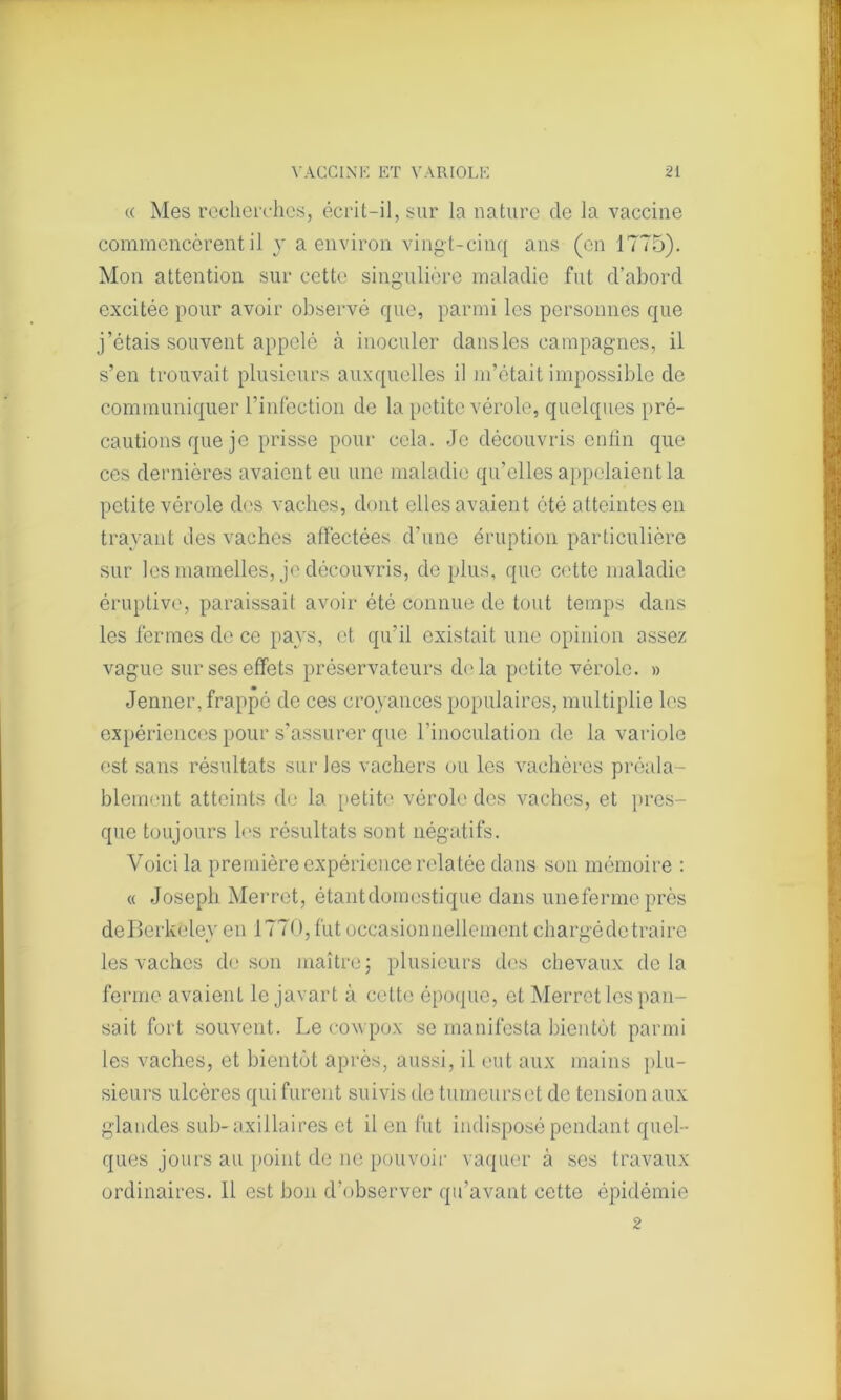 « Mes recherches, écrit-il, sur la nature de la vaccine commencèrent il y a environ vingt-cinq ans (en 1775). Mon attention sur cette singulière maladie fut d’abord excitée pour avoir observé que, parmi les personnes que j’étais souvent appelé à inoculer dans les campagnes, il s’en trouvait plusieurs auxquelles il m’était impossible de communiquer l’infection de la petite vérole, quelques pré- cautions que je prisse pour cela. Je découvris enfin que ces dernières avaient eu une maladie qu’elles appelaient la petite vérole des vaches, dont elles avaient été atteintes en trayant des vaches affectées d’une éruption particulière sur les mamelles, je découvris, de plus, que cette maladie éruptive, paraissait avoir été connue de tout temps dans les fermes de ce pays, et qu’il existait une opinion assez vague sur ses effets préservateurs d<‘la petite vérole. » Jenner, frappé de ces croyances populaires, multiplie les expériences pour s’assurer que l’inoculation de la variole est sans résultats sur les vachers ou les vachères préala- blement atteints de la. petite vérole des vaches, et pres- que toujours les résultats sont négatifs. Voici la première expérience relatée dans son mémoire : « Joseph Merret, étant domestique dans unefermeprès deBerkeley en 1770, fut occasionnellement chargé de traire les vaches de son maître ; plusieurs des chevaux delà ferme avaient le javart à cette époque, et Merret les pan- sait fort souvent. Le covpox se manifesta bientôt parmi les vaches, et bientôt après, aussi, il eut aux mains plu- sieurs ulcères qui furent suivis de tumeurs et de tension aux glandes sub- axillaires et il en fut indisposé pendant quel- ques jours au point de ne pouvoir vaquer à ses travaux ordinaires. 11 est bon d’observer qu’avant cette épidémie 2