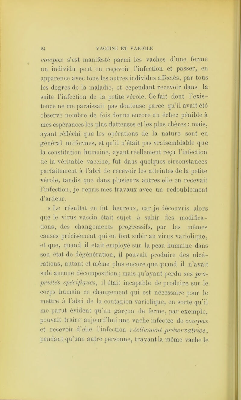 coiopox s’est manifesté parmi les vaches d’une ferme un individu peut en recevoir l’infection et passer, en apparence avec tous les autres individus affectés, par tous les degrés de la maladie, et cependant recevoir dans la suite l’infection de la petite vérole. Ce fait dont l’exis- tence ne me paraissait pas douteuse parce qu'il avait été observé nombre de fois donna encore un échec pénible à mes espérances les plus flatteuses et les plus chères : mais, ayant réfléchi que les opérations de la nature sont en général uniformes, et qu’il n’était pas vraisemblable que la constitution humaine, avant réellement reçu l’infection de la véritable vaccine, fut dans quelques circonstances parfaitement à l’abri de recevoir les atteintes delà petite vérole, tandis que dans plusieurs autres elle en recevait l’infection, je repris mes travaux avec un redoublement d’ardeur. « Le résultat en fut heureux, car je découvris alors que le virus vaccin était sujet à subir des modifica- tions, des changements progressifs, par les mêmes causes précisément qui en font subir au virus variolique, et que, quand il était employé sur la peau humaine dans son état de dégénération, il pouvait produire des ulcé- rations, autant et même plus encore que quand il n’avait subi aucune décomposition: mais qu’ayant perdu ses pro- priétés spécifiques, il était incapable de produire sur le corps humain ce changement qui est nécessaire pour le mettre à l’abri de la contagion variolique, en sorte qu’il me parut évident qu’un garçon de ferme, par exemple, pouvait traire aujourd’hui une vache infectée de coiopox et recevoir d’elle l’infection réellement préservatrice, pendant qu’une autre personne, trayant la même vache le