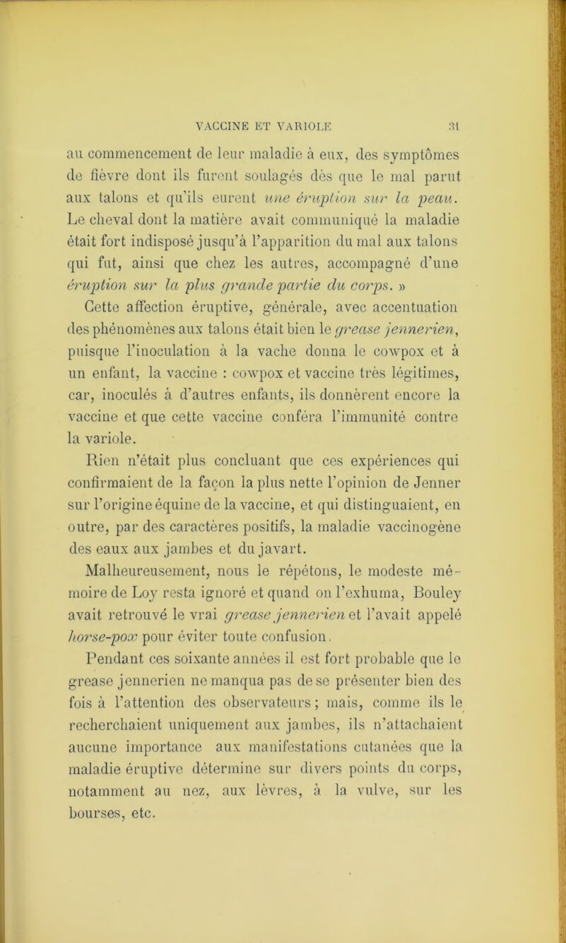 au commencement cle leur maladie à eux, des symptômes de fièvre dont ils furent soulagés dès que le mal parut aux talons et qu’ils eurent une éruption sur la peau. Le cheval dont la matière avait communiqué la maladie était fort indisposé jusqu’à l’apparition du mal aux talons qui fut, ainsi que chez les autres, accompagné d’une éruption sur la plus grande partie du corps. » Cette affection éruptive, générale, avec accentuation des phénomènes aux talons était bien le grease jennerien, puisque l’inoculation à la vache donna le cowpox et à un enfant, la vaccine : cowpox et vaccine très légitimes, car, inoculés à d’autres enfants, ils donnèrent encore la vaccine et que cette vaccine conféra l’immunité contre la variole. Rien n’était plus concluant que ces expériences qui confirmaient de la façon la plus nette l’opinion de Jenner sur l’origine équine de la vaccine, et qui distinguaient, en outre, par des caractères positifs, la maladie vaccinogène des eaux aux jambes et du javart. Malheureusement, nous le répétons, le modeste mé- moire de Loy resta ignoré et quand on l’exhuma, Bouley avait retrouvé le vrai grease jennerien et l’avait appelé horse-pox pour éviter toute confusion, Pendant ces soixante années il est fort probable que le grease jennerien ne manqua pas de se présenter bien des fois à l’attention des observateurs ; mais, comme ils le recherchaient uniquement aux jambes, ils n’attachaient aucune importance aux manifestations cutanées que la maladie éruptive détermine sur divers points du corps, notamment au nez, aux lèvres, à la vulve, sur les bourses, etc.