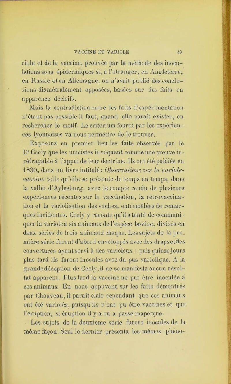 riole et de la vaccine, prouvée par la méthode des inocu- lations sous épidermiques si, à l’étranger, en Angleterre, en Russie et en Allemagne, on n’avait publié des conclu- sions diamétralement opposées, basées sur des laits en apparence décisifs. Mais la contradiction entre les faits d’expérimentation n’étant pas possible il faut, quand elle paraît exister, en rechercher le motif. Le critérium fourni par les expérien- ces lyonnaises va nous permettre de le trouver. Exposons en premier lieu les faits observés par le I)1 Cccly que les unicistes invoquent comme une preuve ir- réfragable à l'appui de leur doctrine. Ils ont été publiés en 1830, dans un livre intitulé: Observations sur la variole- vaccine telle qu’elle se présente de temps en temps, dans la vallée d’Aylesburg, avec le compte rendu de plusieurs expériences récentes sur la vaccination, la rétrovaccina- tion et la variolisation des vaches, entremêlées de remar- ques incidentes. Geely y raconte qu'ilalenté de communi- quer la varioleà six animaux de l’espèce bovine, divisés en deux séries de trois animaux chaque. Les sujets de la pre_ mière série furent d’abord enveloppés avec des drapsetdes couvertures ayant servi à des varioleux : puis quinze jours plus tard ils furent inoculés avec du pus variolique. A la grande déception de Geely, il ne se manifesta aucun résul- tat apparent. Plus tard la vaccine ne put être inoculée à ces animaux. En nous appuyant sur les faits démontrés par Chauveau, il paraît clair cependant que ces animaux ont été variolés, puisqu’ils n’ont pu être vaccinés et que l’éruption, si éruption il y a eu a passé inaperçue. Les sujets de la deuxième série furent inoculés de la même façon. Seul le dernier présenta les mêmes phéno-