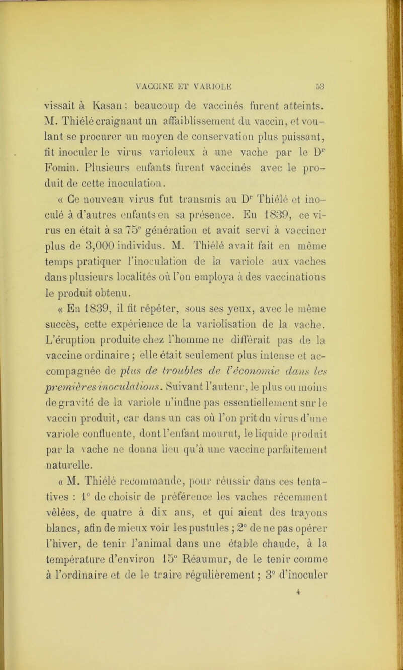 vissait à Kasan ; beaucoup de vaccinés furent atteints. M. Thiélé craignant un affaiblissement du vaccin, et vou- lant se procurer un moyen de conservation plus puissant, fit inoculer le virus varioleux à une vache par le D1' Fomin. Plusieurs enfants furent vaccinés avec le pro- duit de cette inoculation. « Ce nouveau virus fut transmis au Dr Thiélé et ino- culé à d’autres enfants en sa présence. En 1839, ce vi- rus en était à sa 75° génération et avait servi à vacciner plus de 3,000 individus. M. Thiélé avait fait en même temps pratiquer l’inoculation de la variole aux vaches dans plusieurs localités où l’on employa à des vaccinations le produit obtenu. « En 1839, il lit répéter, sous ses yeux, avec le même succès, cette expérience de la variolisation de la vache. L’éruption produite chez l’homme ne différait pas de la vaccine ordinaire ; elle était seulement plus intense et ac- compagnée de plus de troubles de Véconomie dans les premières inoculations. Suivant l’auteur, le plus ou moins de gravité de la variole n’influe pas essentiellement sur le vaccin produit, car dans un cas où l’on prit du virus d’une variole confluente, dont l’enfant mourut, le liquide produit par la vache ne donna lieu qu’à une vaccine parfaitement naturelle. « M. Thiélé recommande, pour réussir dans ces tenta- tives : 1° de choisir de préférence les vaches récemment vèlées, de quatre à dix ans, et qui aient des trayons blancs, afin de mieux voir les pustules ; 2° de ne pas opérer l’hiver, de tenir l’animal dans une étable chaude, à la température d’environ 15° Réaumur, de le tenir comme à l’ordinaire et de le traire régulièrement ; 3° d’inoculer 4